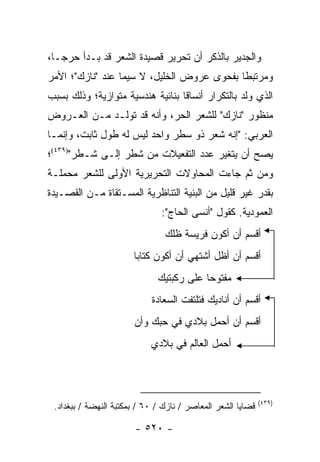 ‫ﻭﺍﻟﺠﺩﻴﺭ ﺒﺎﻟﺫﻜﺭ ﺃﻥ ﺘﺤﺭﻴﺭ ﻗﺼﻴﺩﺓ ﺍﻟﺸﻌﺭ ﻗﺩ ﺒـﺩﺃ ﺤﺭ ‪‬ـﺎ،‬
   ‫ﺠ‬
‫ﻭﻤﺭﺘﺒ ﹰﺎ ﺒﻔﺤﻭﻯ ﻋﺭﻭﺽ ﺍﻟﺨﻠﻴل، ﻻ ﺴﻴﻤﺎ ﻋﻨﺩ "ﻨﺎﺯﻙ"؛ ﺍﻷﻤﺭ‬
                                            ‫ﻁ‬
‫ﺍﻟﺫﻱ ﻭﹼﺩ ﺒﺎﻟﺘﻜﺭﺍﺭ ﺃﻨﺴﺎ ﹰﺎ ﺒﻨﺎﺌﻴﺔ ﻫﻨﺩﺴﻴﺔ ﻤﺘﻭﺍﺯﻴﺔ؛ ﻭﺫﻟﻙ ﺒﺴﺒﺏ‬
                                  ‫ﻗ‬                ‫ﻟ‬
‫ﻤﻨﻅﻭﺭ "ﻨﺎﺯﻙ" ﻟﻠﺸﻌﺭ ﺍﻟﺤﺭ، ﻭﺃﻨﻪ ﻗﺩ ﺘﻭﹼـﺩ ﻤـﻥ ﺍﻟﻌـﺭﻭﺽ‬
              ‫ﻟ‬
‫ﺍﻟﻌﺭﺒﻲ: "ﺇﻨﻪ ﺸﻌﺭ ﺫﻭ ﺴﻁﺭ ﻭﺍﺤﺩ ﻟﻴﺱ ﻟﻪ ﻁﻭل ﺜﺎﺒﺕ، ﻭﺇﻨﻤـﺎ‬
‫ﻴﺼﺢ ﺃﻥ ﻴﺘﻐﻴﺭ ﻋﺩﺩ ﺍﻟﺘﻔﻌﻴﻼﺕ ﻤﻥ ﺸﻁﺭ ﺇﻟـﻰ ﺸـﻁﺭ")٩٣٤(؛‬
‫ﻭﻤﻥ ﺜﻡ ﺠﺎﺀﺕ ﺍﻟﻤﺤﺎﻭﻻﺕ ﺍﻟﺘﺤﺭﻴﺭﻴﺔ ﺍﻷﻭﻟﻰ ﻟﻠﺸﻌﺭ ﻤﺤﻤﻠـﺔ‬
‫ﺒﻘﺩﺭ ﻏﻴﺭ ﻗﻠﻴل ﻤﻥ ﺍﻟﺒﻨﻴﺔ ﺍﻟﺘﻨﺎﻅﺭﻴﺔ ﺍﻟﻤﺴـﺘﻘﺎﺓ ﻤـﻥ ﺍﻟﻘﺼـﻴﺩﺓ‬
                               ‫ﺍﻟﻌﻤﻭﺩﻴﺔ. ﻜﻘﻭل "ﺃﻨﺴﻰ ﺍﻟﺤﺎﺝ":‬
                                ‫ﺃﻗﺴﻡ ﺃﻥ ﺃﻜﻭﻥ ﻓﺭﻴﺴﺔ ﻅﻠﻙ‬
                       ‫ﺃﻗﺴﻡ ﺃﻥ ﺃﻅل ﺃﺸﺘﻬﻲ ﺃﻥ ﺃﻜﻭﻥ ﻜﺘﺎ ‪‬ﺎ‬
                        ‫ﺒ‬
                              ‫ﻤﻔﺘﻭ ‪‬ﺎ ﻋﻠﻰ ﺭﻜﺒﺘﻴﻙ‬
                                          ‫ﺤ‬
                            ‫ﺃﻗﺴﻡ ﺃﻥ ﺃﻨﺎﺩﻴﻙ ﻓﺘﻠﺘﻔﺕ ﺍﻟﺴﻌﺎﺩﺓ‬
                       ‫ﺃﻗﺴﻡ ﺃﻥ ﺃﺤﻤل ﺒﻼﺩﻱ ﻓﻲ ﺤﺒﻙ ﻭﺃﻥ‬
                            ‫ﺃﺤﻤل ﺍﻟﻌﺎﻟﻡ ﻓﻲ ﺒﻼﺩﻱ‬



                                                             ‫)٩٣٤(‬
 ‫ﻗﻀﺎﻴﺎ ﺍﻟﺸﻌﺭ ﺍﻟﻤﻌﺎﺼﺭ / ﻨﺎﺯﻙ / ٠٦ / ﺒﻤﻜﺘﺒﺔ ﺍﻟﻨﻬﻀﺔ / ﺒﺒﻐﺩﺍﺩ.‬

                       ‫- ٠٢٥ -‬
 