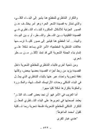 ‫ﻭﺍﻟﺘﻜﺭﺍﺭ ﺍﻟﺘﻨﺎﻅﺭﻱ ﻟﻠﻤﻘﻁﻊ ﻫﻨﺎ ﻴﺸﻴﺭ ﺇﻟﻰ ﺍﻟﺒﻨـﺎﺀ ﺍﻟﻜﻠـﻲ،‬
‫ﻭﺍﻟﺫﻱ ﺘﻤﺘﺎﺯ ﺒﻪ ﻗﺼﻴﺩﺓ ﺍﻟﺸﻌﺭ ﺍﻟﺤﺭ؛ ﻭﻫﻭ ﺃﻤﺭ ﻴﺨﺘﻠـﻑ ﻋـﻥ‬
‫ﺍﻟﺼﻭﺭ ﺍﻟﺠﺯﺌﻴﺔ ﻟﻸﺸﻜﺎل ﺍﻟﻤﺘﻜﺭﺭﺓ ﻟﻠﺒﻨـﺎﺀ ﺍﻟﺘﻨـﺎﻅﺭﻱ ﻓـﻲ‬
‫ﺍﻟﻘﺼﻴﺩﺓ ﺍﻟﺘﻘﻠﻴﺩﻴﺔ ﺒـﻴﻥ ﺍﻟﺸـﻁﺭ ﻭﺍﻟﺸـﻁﺭ، ﺃﻭ ﺒـﻴﻥ ﺍﻟﺒﻴـﺕ‬
‫ﻭﺍﻟﺒﻴﺕ... ﺃﻤﺎ ﺍﻟﻤﻘﻁﻊ ﻫﻨﺎ ﻓﻴﺸﻴﺭ ﺇﻟﻰ ﺼﻭﺭ ﻜﻠﻴـﺔ ﺘﺭﺴـﻤﻬﺎ‬
‫ﻋﻼﻗﺎﺕ ﺍﻟﺘﻨﺎﻅﺭﻴﺔ ﺍﻟﻤﻘﻁﻌﻴﺔ؛ ﺍﻷﻤﺭ ﺍﻟﺫﻱ ﻴﺴﺎﻋﺩ ﺸﻜﻼ ﻋﻠـﻰ‬
     ‫ﹰ‬
‫ﺇﺘﻤﺎﻡ ﺒﻨﺎﺀ ﺍﻟﺠﻤﻠﺔ ﺍﻟﺸﻌﺭﻴﺔ ﺍﻟﺘﻲ ﻗﺩ ﺘﻤﺘﺩ ﻷﻜﺜـﺭ ﻤـﻥ ﺴـﻁﺭ‬
                                                 ‫ﺸﻌﺭﻱ.‬
‫ﻭﻤﻥ ﻨﺎﺤﻴﺔ ﺃﺨﺭﻯ ﻓﺎﻟﺒﻨﺎﺀ ﺍﻟﺘﻨﺎﻅﺭﻱ ﻟﻠﻤﻘﺎﻁﻊ ﺍﻟﺸﻌﺭﻴﺔ ﺩﺍﺨل‬
‫ﺍﻟﻘﺼﻴﺩﺓ ﻴﺯﻴﺩ ﻤﻥ ﺭﺒﻁ ﺃﺠﺯﺍﺀ ﺍﻟﻘﺼﻴﺩﺓ ﺒﻌﻀﻬﺎ ﺒﺒﻌﺽ، ﻭﻜﺄﻨﻬﺎ‬
‫ﺩﻓﻘﺔ ﺸﻌﻭﺭﻴﺔ ﻭﺍﺤﺩﺓ، ﻋ ‪‬ﺭ ﻋﻨﻬﺎ ﺒﺎﻟﺒﻨﺎﺀ ﺍﻟﺘﻨﺎﻅﺭﻱ ﺍﻟﺫﻱ ﻴﻤﺜـل‬
                                  ‫‪‬ﺒ‬
‫ﻓﻲ ﺍﻟﺒﻨﺎﺀ ﺍﻟﺸﻜﻠﻲ ﻭﺤﺩﺍﺕ ﺍﻷﺭﺍﺒﻴﺴﻙ ﺍﻟﻤﺘﺸـﺎﺒﻬﺔ، ﻭﺍﻟﻤﻜـﺭﺭﺓ‬
                       ‫ﻭﺍﻟﻤﻜﻭﻨﺔ ﺒﺘﻜﺭﺍﺭﻫﺎ ﺸﻜﻼ ﻜﻠﻴﺎ ﻤﺒﻬ ‪‬ﺍ.‬
                         ‫ﺭ‬      ‫ﹰ ‪‬‬
‫ﺃﻤﺎ ﺍﻟﻐﺭﻴﺏ ﻓﻲ ﺍﻷﻤﺭ ﻓﻬﻭ ﺃﻥ ﻨﺠﺩ ﺒﻌﺽ "ﻗﺼـﺎﺌﺩ ﺍﻟﻨﺜـﺭ"‬
‫ﻴﻌﺘﻤﺩ ﺃﺼﺤﺎﺒﻬﺎ ﻓﻲ ﺘﺤﺭﻴﺭﻫﺎ ﻋﻠﻰ ﺍﻟﺒﻨﺎﺀ ﺍﻟﺘﻨـﺎﻅﺭﻱ ﺍﻟﻤﻌﻠـﻥ‬
‫ﻟﻠﺘﻜﺭﺍﺭ ﺍﻟﺸﻜﻠﻲ ﻟﻠﻤﻘﺎﻁﻊ ﺍﻟﺸﻌﺭﻴﺔ؛ ﻓﻠﺴﻔﺔ ﺸﻌﺭﻴﺔ ﺭﺒﻤﺎ ﺸـﻜﻠﻴﺔ‬
                                   ‫ﻜﻘﻭل "ﻤﺤﻤﺩ ﺍﻟﻤﺎﻏﻭﻁ":‬
                                    ‫"ﻋﻨﺩﻱ ﻏﺒﺎﺭ ﻟﻠﻘﺭﻯ‬

                     ‫- ٢٢٥ -‬
 