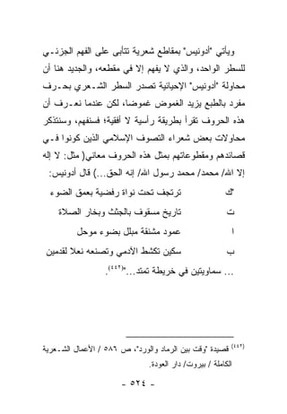 ‫ﻭﻴﺄﺘﻲ "ﺃﺩﻭﻨﻴﺱ" ﺒﻤﻘﺎﻁﻊ ﺸﻌﺭﻴﺔ ﺘﺘﺄﺒﻰ ﻋﻠﻰ ﺍﻟﻔﻬﻡ ﺍﻟﺠﺯﺌـﻲ‬
‫ﻟﻠﺴﻁﺭ ﺍﻟﻭﺍﺤﺩ، ﻭﺍﻟﺫﻱ ﻻ ﻴﻔﻬﻡ ﺇﻻ ﻓﻲ ﻤﻘﻁﻌﻪ، ﻭﺍﻟﺠﺩﻴﺩ ﻫﻨﺎ ﺃﻥ‬
‫ﻤﺤﺎﻭﻟﺔ "ﺃﺩﻭﻨﻴﺱ" ﺍﻹﺤﻴﺎﺌﻴﺔ ﺘﺼﺩﺭ ﺍﻟﺴﻁﺭ ﺍﻟﺸـﻌﺭﻱ ﺒﺤـﺭﻑ‬
‫ﻤﻔﺭﺩ ﺒﺎﻟﻁﺒﻊ ﻴﺯﻴﺩ ﺍﻟﻐﻤﻭﺽ ﻏﻤﻭ ‪‬ﺎ، ﻟﻜﻥ ﻋﻨﺩﻤﺎ ﻨﻌـﺭﻑ ﺃﻥ‬
                     ‫ﻀ‬
‫ﻫﺫﻩ ﺍﻟﺤﺭﻭﻑ ﺘﻘﺭﺃ ﺒﻁﺭﻴﻘﺔ ﺭﺃﺴﻴﺔ ﻻ ﺃﻓﻘﻴﺔ؛ ﻓﺴﻨﻔﻬﻡ، ﻭﺴﻨﺘﺫﻜﺭ‬
‫ﻤﺤﺎﻭﻻﺕ ﺒﻌﺽ ﺸﻌﺭﺍﺀ ﺍﻟﺘﺼﻭﻑ ﺍﻹﺴﻼﻤﻲ ﺍﻟﺫﻴﻥ ﻜﻭﻨﻭﺍ ﻓـﻲ‬
‫ﻗﺼﺎﺌﺩﻫﻡ ﻭﻤﻘﻁﻭﻋﺎﺘﻬﻡ ﺒﻤﺜل ﻫﺫﻩ ﺍﻟﺤﺭﻭﻑ ﻤﻌﺎﻨﻲ) ﻤﺜل: ﻻ ﺇﻟﻪ‬
 ‫ﺇﻻ ﺍﷲ/ ﻤﺤﻤﺩ/ ﻤﺤﻤﺩ ﺭﺴﻭل ﺍﷲ/ ﺇﻨﻪ ﺍﻟﺤﻕ...( ﻗﺎل ﺃﺩﻭﻨﻴﺱ:‬
  ‫ﺘﺭﺘﺠﻑ ﺘﺤﺕ ﻨﻭﺍﺓ ﺭﻓﻀﻴﺔ ﺒﻌﻤﻕ ﺍﻟﻀﻭﺀ‬                      ‫"ﻙ‬
    ‫ﺘﺎﺭﻴﺦ ﻤﺴﻘﻭﻑ ﺒﺎﻟﺠﺜﺙ ﻭﺒﺨﺎﺭ ﺍﻟﺼﻼﺓ‬                      ‫ﺕ‬
         ‫ﻋﻤﻭﺩ ﻤﺸﻨﻘﺔ ﻤﺒﻠل ﺒﻀﻭﺀ ﻤﻭﺤل‬                       ‫ﺍ‬
‫ﺴﻜﻴﻥ ﺘﻜﺸﻁ ﺍﻵﺩﻤﻲ ﻭﺘﺼﻨﻌﻪ ﻨﻌﻼ ﻟﻘﺩﻤﻴﻥ‬
       ‫ﹰ‬                                                ‫ﺏ‬
                  ‫... ﺴﻤﺎﻭﻴﺘﻴﻥ ﻓﻲ ﺨﺭﻴﻁﺔ ﺘﻤﺘﺩ...")٢٤٤(.‬




                                                         ‫)٢٤٤(‬
‫ﻗﺼﻴﺩﺓ "ﻭﻗﺕ ﺒﻴﻥ ﺍﻟﺭﻤﺎﺩ ﻭﺍﻟﻭﺭﺩ"، ﺹ ٦٨٥ / ﺍﻷﻋﻤﺎل ﺍﻟﺸـﻌﺭﻴﺔ‬
                              ‫ﺍﻟﻜﺎﻤﻠﺔ / ﺒﻴﺭﻭﺕ/ ﺩﺍﺭ ﺍﻟﻌﻭﺩﺓ.‬

                      ‫- ٤٢٥ -‬
 