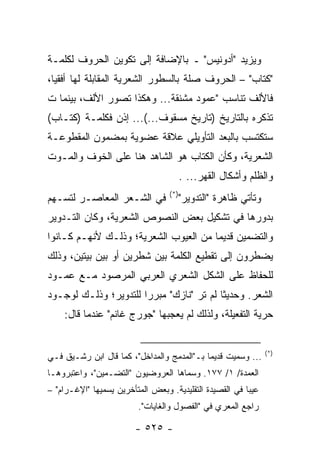 ‫ﻭﻴﺯﻴﺩ "ﺃﺩﻭﻨﻴﺱ" ـ ﺒﺎﻹﻀﺎﻓﺔ ﺇﻟﻰ ﺘﻜﻭﻴﻥ ﺍﻟﺤﺭﻭﻑ ﻟﻜﻠﻤـﺔ‬
‫"ﻜﺘﺎﺏ" – ﺍﻟﺤﺭﻭﻑ ﺼﻠﺔ ﺒﺎﻟﺴﻁﻭﺭ ﺍﻟﺸﻌﺭﻴﺔ ﺍﻟﻤﻘﺎﺒﻠﺔ ﻟﻬﺎ ﺃﻓﻘﻴﺎ،‬
  ‫‪‬‬
‫ﻓﺎﻷﻟﻑ ﺘﻨﺎﺴﺏ "ﻋﻤﻭﺩ ﻤﺸﻨﻘﺔ... ﻭﻫﻜﺫﺍ ﺘﺼﻭﺭ ﺍﻷﻟﻑ، ﺒﻴﻨﻤﺎ ﺕ‬
‫ﺘﺫﻜﺭﻩ ﺒﺎﻟﺘﺎﺭﻴﺦ )ﺘﺎﺭﻴﺦ ﻤﺴﻘﻭﻑ...(... ﺇﺫﻥ ﻓﻜﻠﻤـﺔ )ﻜﺘـﺎﺏ(‬
‫ﺴﺘﻜﺘﺴﺏ ﺒﺎﻟﺒﻌﺩ ﺍﻟﺘﺄﻭﻴﻠﻲ ﻋﻼﻗﺔ ﻋﻀﻭﻴﺔ ﺒﻤﻀﻤﻭﻥ ﺍﻟﻤﻘﻁﻭﻋـﺔ‬
‫ﺍﻟﺸﻌﺭﻴﺔ، ﻭﻜﺄﻥ ﺍﻟﻜﺘﺎﺏ ﻫﻭ ﺍﻟﺸﺎﻫﺩ ﻫﻨﺎ ﻋﻠﻰ ﺍﻟﺨﻭﻑ ﻭﺍﻟﻤـﻭﺕ‬
                                         ‫ﻭﺍﻟﻅﻠﻡ ﻭﺃﺸﻜﺎل ﺍﻟﻘﻬﺭ... .‬
                                   ‫)*(‬
‫ﻓﻲ ﺍﻟﺸـﻌﺭ ﺍﻟﻤﻌﺎﺼـﺭ ﻟﺘﺴـﻬﻡ‬                ‫ﻭﺘﺄﺘﻲ ﻅﺎﻫﺭﺓ "ﺍﻟﺘﺩﻭﻴﺭ"‬
‫ﺒﺩﻭﺭﻫﺎ ﻓﻲ ﺘﺸﻜﻴل ﺒﻌﺽ ﺍﻟﻨﺼﻭﺹ ﺍﻟﺸﻌﺭﻴﺔ، ﻭﻜﺎﻥ ﺍﻟﺘـﺩﻭﻴﺭ‬
‫ﻭﺍﻟﺘﻀﻤﻴﻥ ﻗﺩﻴ ‪‬ﺎ ﻤﻥ ﺍﻟﻌﻴﻭﺏ ﺍﻟﺸﻌﺭﻴﺔ؛ ﻭﺫﻟـﻙ ﻷﻨﻬـﻡ ﻜـﺎﻨﻭﺍ‬
                                       ‫ﻤ‬
‫ﻴﻀﻁﺭﻭﻥ ﺇﻟﻰ ﺘﻘﻁﻴﻊ ﺍﻟﻜﻠﻤﺔ ﺒﻴﻥ ﺸﻁﺭﻴﻥ ﺃﻭ ﺒﻴﻥ ﺒﻴﺘﻴﻥ، ﻭﺫﻟﻙ‬
‫ﻟﻠﺤﻔﺎﻅ ﻋﻠﻰ ﺍﻟﺸﻜل ﺍﻟﺸﻌﺭﻱ ﺍﻟﻌﺭﺒﻲ ﺍﻟﻤﺭﺼﻭﺩ ﻤـﻊ ﻋﻤـﻭﺩ‬
‫ﺍﻟﺸﻌﺭ. ﻭﺤﺩﻴ ﹰﺎ ﻟﻡ ﺘﺭ "ﻨﺎﺯﻙ" ﻤﺒﺭ ‪‬ﺍ ﻟﻠﺘﺩﻭﻴﺭ؛ ﻭﺫﻟـﻙ ﻟﻭﺠـﻭﺩ‬
                       ‫ﺭ‬                   ‫ﺜ‬
    ‫ﺤﺭﻴﺔ ﺍﻟﺘﻔﻌﻴﻠﺔ، ﻭﻟﺫﻟﻙ ﻟﻡ ﻴﻌﺠﺒﻬﺎ "ﺠﻭﺭﺝ ﻏﺎﻨﻡ" ﻋﻨﺩﻤﺎ ﻗﺎل:‬


                                                                 ‫)*(‬
‫... ﻭﺴﻤﻴﺕ ﻗﺩﻴ ‪‬ﺎ ﺒـ"ﺍﻟﻤﺩﻤﺞ ﻭﺍﻟﻤﺩﺍﺨل"، ﻜﻤﺎ ﻗﺎل ﺍﺒﻥ ﺭﺸـﻴﻕ ﻓـﻲ‬
                                            ‫ﻤ‬
‫ﺍﻟﻌﻤﺩﺓ/ ١/ ٧٧١. ﻭﺴﻤﺎﻫﺎ ﺍﻟﻌﺭﻭﻀﻴﻭﻥ "ﺍﻟﺘﻀـﻤﻴﻥ"، ﻭﺍﻋﺘﺒﺭﻭﻫـﺎ‬
‫ﻋﻴ ‪‬ﺎ ﻓﻲ ﺍﻟﻘﺼﻴﺩﺓ ﺍﻟﺘﻘﻠﻴﺩﻴﺔ. ﻭﺒﻌﺽ ﺍﻟﻤﺘﺄﺨﺭﻴﻥ ﻴﺴﻤﻴﻬﺎ "ﺍﻹﻏـﺭﺍﻡ" –‬
                                                         ‫ﺒ‬
                          ‫ﺭﺍﺠﻊ ﺍﻟﻤﻌﺭﻱ ﻓﻲ "ﺍﻟﻔﺼﻭل ﻭﺍﻟﻐﺎﻴﺎﺕ".‬

                         ‫- ٥٢٥ -‬
 