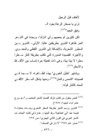 ‫ﻷﻫﺘﻑ ﻗﺒل ﺍﻟﺭﺤﻴل‬
                              ‫ﺘﺭﻯ ﻴﺎ ﺼﻐﺎﺭ ﺍﻟﺭﻋﺎﺓ ﻴﻌﻭﺩ ﺍﻟـ‬
                                             ‫ﻭﻓﻴﻕ ﺍﻟﺒﻌﻴﺩ")٣٤٤(.‬
‫ﻟﻜﻥ ﻜﺜﻴﺭﻴﻥ ﻟﻡ ﻴﻌﺠﺒﻬﻡ ﺭﺃﻱ "ﻨﺎﺯﻙ"، ﻭﻭﺠﺩﻨﺎ ﻓﻲ ﺍﻟﺸـﻌﺭ‬
‫ﺍﻟﺤﺭ ﻅﺎﻫﺭﺓ ﺍﻟﺘﺩﻭﻴﺭ ﺒﻁﺭﻴﻘﺘﻴﻥ ﻏﺎﻟ ‪‬ﺎ: ﺍﻷﻭﻟﻰ- ﺍﻟﺘﺩﻭﻴﺭ ﺒـﻴﻥ‬
                      ‫ﺒ‬
‫ﺍﻟﺴﻁﻭﺭ ﺍﻟﺸﻌﺭﻴﺔ، ﺒﺎﻹﻀﺎﻓﺔ ﺇﻟﻰ ﺍﻟﺘﺩﻭﻴﺭ ﺍﻟﻠﻔﻅﻲ ﻭﺍﻟﻤﻌﻨـﻭﻱ.‬
‫ﻭﺍﻷﺨﻴﺭﺓ: ﺍﻟﻘﺼﻴﺩﺓ ﺍﻟﻤﺩﻭﺭﺓ ﺍﻟﺘﻲ ﺘﻜﺘﺏ ﺒﻁﺭﻴﻘﺔ ﺍﻟﻨﺜﺭ ﺴـﻁ ‪‬ﺍ‬
 ‫ﺭ‬
‫ﺴﻁ ‪‬ﺍ ﻻ ﺒﻴ ﹰﺎ ﺒﻴ ﹰﺎ، ﻭﻫﻲ ﺫﺍﺕ ﺘﻔﻌﻴﻠﺔ ﺤﺭﺓ ﺘﻨﺴﺎﺏ ﺒﻴﻥ ﺍﻷﻟﻔـﺎﻅ‬
                                       ‫ﺘ ﺘ‬           ‫ﺭ‬
                                                    ‫ﻭﺍﻷﺴﻁﺭ)٤٤٤(.‬
‫ﻭﻴﺸﺘﻬﺭ "ﺨﻠﻴل ﺍﻟﺨﻭﺭﻱ" ﺒﻬﺫﻩ ﺍﻟﻅـﺎﻫﺭﺓ، ﻻ ﺴـﻴﻤﺎ ﻓـﻲ‬
‫ﻗﺼﻴﺩﺘﻪ "ﺍﻟﺸﻤﺱ ﻭﺍﻟﻨﻤل")٥٤٤(، ﻭﻤﻨﻬﺎ ﻴﺸﻜل ﺍﻟﺴـﻁﺭ ﺍﻷﻓﻘـﻲ‬
                                               ‫ﺍﻟﻤﻤﺘﺩ ﻜﺎﻟﻨﺜﺭ ﻗﻭﻟﻪ:‬


                                                               ‫)٣٤٤(‬
‫ﺍﻟﻨﺹ ﻤﻨﻘﻭل ﻤﻥ ﻜﺘﺎﺏ ﻨﺎﺯﻙ "ﻗﻀﺎﻴﺎ ﺍﻟﺸﻌﺭ ﺍﻟﻤﻌﺎﺼـﺭ"/ ﺠـﻭﺭﺝ‬
                                     ‫ﻏﺎﻨﻡ "ﻨﺩﺍﺀ ﺍﻟﺒﻌﻴﺩ"/ ٧٥٩١(.‬
                                                               ‫)٤٤٤(‬
‫ﺍﻟﺘﺩﻭﻴﺭ ﻭﺭﺴﻡ ﺍﻟﺸﻌﺭ ﺒﻁﺭﻴﻘﺔ ﺍﻟﺴﻁﺭ ﺍﻟﺸﻌﺭﻱ ﻭﺠـﺩﺕ ﻤﺤﺎﻭﻟـﺔ‬
‫ﻗﺩﻴﻤﺔ ﻋﻨﺩ "ﺃﺒﻲ ﺍﻟﻌﺘﺎﻫﻴﺔ"، ﻭﻗﺩ ﺃﺜﺒﺘﻬﺎ ﺩ. ﻫﺩﺍﺭﺓ ﻓﻲ ﻜﺘﺎﺒﻪ "ﺍﺘﺠﺎﻫـﺎﺕ‬
              ‫ﺍﻟﺸﻌﺭ ﺍﻟﻌﺭﺒﻲ ﻓﻲ ﺍﻟﻘﺭﻥ ﺍﻟﺜﺎﻨﻲ ﺍﻟﻬﺠﺭﻱ"، ﺹ ٩٩٢.‬
                                                               ‫)٥٤٤(‬
                         ‫ﺼﺩﺭ ﻋﺎﻡ ٨٥٩١ "ﻻ ﺩﺍﺭ ﻓﻲ ﺍﻟﺼﺩﻑ".‬

                          ‫- ٦٢٥ -‬
 