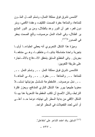 ‫"ﺍﻟﺸﻤﺱ ﺘﺸﺭﻕ ﻓﻭﻕ ﻤﻤﻠﻜﺔ ﺍﻟﻨﻤﺎل، ﻭﺘﺴﻠﻡ ﺍﻟﻨﻤـل ﺍﻟﻤﻠـﻭﻥ‬
‫ﻟﻠﻤﺘﺎﻫﺔ، ﻭﺍﻟﻤﺘﺎﻫﺔ ﺤﻔﺭﺓ ﺍﻟﺼﻤﺕ ﺍﻟﻜﺜﻴﻑ، ﻭﻋﻘﺩﺓ ﺍﻷﻓﻌﻰ، ﻭﺒﺌﺭ‬
‫ﺩﻭﻥ ﻗﻌﺭ، ﻏﻴﺭ ﺃﻥ ﺍﻟﻨﻭﺭ ﻭﻋﺩ ﺒﺎﻟﻅﻼل، ﻭﻤﻥ ﻴﺭ ﺍﻟﻨﻭﺭ ﺍﻟﻤﺸﻊ‬
‫ﻴﺭ ﺍﻟﻅﻼل، ﻭﻓﻲ ﺍﻟﻤﺘﺎﻩ ﺍﻟﻨﻤل ﻤﺭﺼﻭﻑ، ﻭﺜﻠﺞ ﺍﻟﺼﻤﺕ ﻴﺤﻔﺭ‬
                                          ‫ﻓﻲ ﺍﻟﺼﺩﻭﺭ")٦٤٤(.‬
‫ﻭﻤﻴﺯﺓ ﻫﺫﺍ ﺍﻟﺸﻜل ﺍﻟﺘﺤﺭﻴﺭﻱ ﺃﻨﻪ ﻴﻌﻁﻲ ﺍﻨﻁﺒﺎ ‪‬ـﺎ ﺃﻭﻟ ‪‬ـﺎ‬
  ‫ﻴ‬       ‫ﻋ‬
‫ﺒﺘﺠﺭﺒﺔ ﻭﺍﺤﺩﺓ ﻤﺘﻤﺎﺴﻜﺔ ﺒﻨﺎﺌ ‪‬ـﺎ، ﻭﻋﺎﻁﻔ ‪‬ـﺎ، ﻭﻫـﻲ ﻤﻨﺩﻓﻌـﺔ‬
                ‫ﻴ‬          ‫ﻴ‬
‫ﺒﺠﺭﻴﺎﻥ.. ﻭﻓﻲ ﺍﻟﻤﻘﻁﻊ ﺍﻟﺴﺎﺒﻕ ﻴﺘﺤﻘﻕ ﺍﻻﻨـﺩﻓﺎﻉ ﺒﺎﻻﺸـﺘﺠﺎﺭ؛‬
                                       ‫ﻋﻠﻰ ﻁﺭﻴﻘﺔ ﺍﻟﻠﻐﻭﻴﻴﻥ:‬

‫ــ<‬   ‫ﻓﺎﻟﺸﻤﺱ ﺘﺸﺭﻕ ﻓﻭﻕ ﻤﻤﻠﻜﺔ ﺍﻟﻨﻤل ــ< ﻭﺘﺴﻠﻡ ﺍﻟﻨﻤل‬
‫ﻟﻠﻤﺘﺎﻫﺔ ــ< ﻭﺍﻟﻤﺘﺎﻫﺔ ــ< ﺤﻔﺭﺓ... ــ< ﻭﻓـﻲ ﺍﻟﻤﺘﺎﻫـﺔ‬
‫ــ< ﻨﻤل ﻤﺭﺼﻭﻑ.. ﻓﺎﻟﻤﻘﻁﻭﻋﺔ ﺘﺘﺴﻠﺴل ﺠﺯﺌﻴﺎﺘﻬﺎ ﺘﺴﻠﺴـﻼ‬
‫ﹰ‬
‫ﻤﻌﻨﻭ ‪‬ﺎ ﻁﺒﻴﻌﻴﺎ ﻴﺒﺭﺭ ﻫﺫﺍ ﺍﻟﺸﻜل ﺍﻟﻨﺜﺭﻱ ﺍﻟﻤﺘﺩﺍﻓﻊ، ﻭﻴﻌﺯﺯ ﻓﻜﺭﺓ‬
                                            ‫‪‬‬      ‫ﻴ‬
‫ﺍﻟﺘﺭﺍﺒﻁ، ﻭﻜﺄﻥ ﺍﻷﺼﺢ ﺃﻥ ﺘﻜﺘﺏ ﺍﻟﻤﻘﻁﻭﻋﺔ ﺍﻟﺸﻌﺭﻴﺔ ﻫﻨﺎ ﺒﻬـﺫﺍ‬
‫ﺍﻟﺸﻜل ﺍﻷﻓﻘﻲ ﻤﻥ ﺒﺩﺍﻴﺔ ﺍﻟﺴﻁﺭ ﺇﻟﻰ ﻨﻬﺎﻴﺘﻪ، ﺩﻭﻨﻤﺎ ﺤـﺩ ﺃﻋﻠـﻰ‬
                  ‫ﺃﻭ ﺃﺩﻨﻰ ﻟﻌﺩﺩ ﺍﻟﺘﻔﻌﻴﻼﺕ ﻓﻲ ﺍﻟﺴﻁﺭ ﺍﻟﻭﺍﺤﺩ.‬



                                                            ‫)٦٤٤(‬
                  ‫ﺍﻟﺴﺎﺒﻕ. ﻭﻗﺩ ﺍﻋﺘﻤﺩ ﺍﻟﺸﺎﻋﺭ ﻋﻠﻰ "ﻤﺘﻔﺎﻋﻠﻥ".‬

                      ‫- ٧٢٥ -‬
 