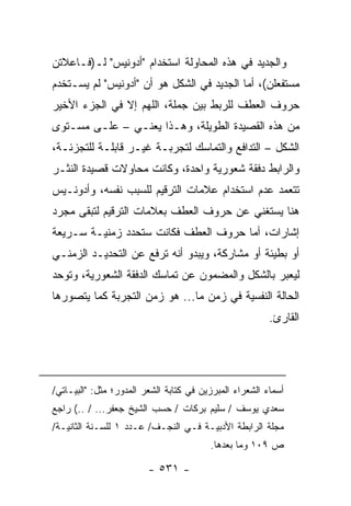 ‫ﻭﺍﻟﺠﺩﻴﺩ ﻓﻲ ﻫﺫﻩ ﺍﻟﻤﺤﺎﻭﻟﺔ ﺍﺴﺘﺨﺩﺍﻡ "ﺃﺩﻭﻨﻴﺱ" ﻟـ)ﻓـﺎﻋﻼﺘﻥ‬
‫ﻤﺴﺘﻔﻌﻠﻥ(، ﺃﻤﺎ ﺍﻟﺠﺩﻴﺩ ﻓﻲ ﺍﻟﺸﻜل ﻫﻭ ﺃﻥ "ﺃﺩﻭﻨﻴﺱ" ﻟﻡ ﻴﺴـﺘﺨﺩﻡ‬
‫ﺤﺭﻭﻑ ﺍﻟﻌﻁﻑ ﻟﻠﺭﺒﻁ ﺒﻴﻥ ﺠﻤﻠﺔ، ﺍﻟﻠﻬﻡ ﺇﻻ ﻓﻲ ﺍﻟﺠﺯﺀ ﺍﻷﺨﻴﺭ‬
‫ﻤﻥ ﻫﺫﻩ ﺍﻟﻘﺼﻴﺩﺓ ﺍﻟﻁﻭﻴﻠﺔ، ﻭﻫـﺫﺍ ﻴﻌﻨـﻲ – ﻋﻠـﻰ ﻤﺴـﺘﻭﻯ‬
‫ﺍﻟﺸﻜل – ﺍﻟﺘﺩﺍﻓﻊ ﻭﺍﻟﺘﻤﺎﺴﻙ ﻟﺘﺠﺭﺒـﺔ ﻏﻴـﺭ ﻗﺎﺒﻠـﺔ ﻟﻠﺘﺠﺯﺌـﺔ،‬
‫ﻭﺍﻟﺭﺍﺒﻁ ﺩﻓﻘﺔ ﺸﻌﻭﺭﻴﺔ ﻭﺍﺤﺩﺓ، ﻭﻜﺎﻨﺕ ﻤﺤﺎﻭﻻﺕ ﻗﺼﻴﺩﺓ ﺍﻟﻨﺜـﺭ‬
‫ﺘﺘﻌﻤﺩ ﻋﺩﻡ ﺍﺴﺘﺨﺩﺍﻡ ﻋﻼﻤﺎﺕ ﺍﻟﺘﺭﻗﻴﻡ ﻟﻠﺴﺒﺏ ﻨﻔﺴﻪ، ﻭﺃﺩﻭﻨـﻴﺱ‬
‫ﻫﻨﺎ ﻴﺴﺘﻐﻨﻲ ﻋﻥ ﺤﺭﻭﻑ ﺍﻟﻌﻁﻑ ﺒﻌﻼﻤﺎﺕ ﺍﻟﺘﺭﻗﻴﻡ ﻟﺘﺒﻘﻰ ﻤﺠﺭﺩ‬
‫ﺇﺸﺎﺭﺍﺕ، ﺃﻤﺎ ﺤﺭﻭﻑ ﺍﻟﻌﻁﻑ ﻓﻜﺎﻨﺕ ﺴﺘﺤﺩﺩ ﺯﻤﻨﻴـﺔ ﺴـﺭﻴﻌﺔ‬
‫ﺃﻭ ﺒﻁﻴﺌﺔ ﺃﻭ ﻤﺸﺎﺭﻜﺔ، ﻭﻴﺒﺩﻭ ﺃﻨﻪ ﺘﺭﻓﻊ ﻋﻥ ﺍﻟﺘﺤﺩﻴـﺩ ﺍﻟﺯﻤﻨـﻲ‬
‫ﻟﻴﻌﺒﺭ ﺒﺎﻟﺸﻜل ﻭﺍﻟﻤﻀﻤﻭﻥ ﻋﻥ ﺘﻤﺎﺴﻙ ﺍﻟﺩﻓﻘﺔ ﺍﻟﺸﻌﻭﺭﻴﺔ، ﻭﺘﻭﺤﺩ‬
‫ﺍﻟﺤﺎﻟﺔ ﺍﻟﻨﻔﺴﻴﺔ ﻓﻲ ﺯﻤﻥ ﻤﺎ... ﻫﻭ ﺯﻤﻥ ﺍﻟﺘﺠﺭﺒﺔ ﻜﻤﺎ ﻴﺘﺼﻭﺭﻫﺎ‬
                                                         ‫ﺍﻟﻘﺎﺭﺉ.‬




‫ﺃﺴﻤﺎﺀ ﺍﻟﺸﻌﺭﺍﺀ ﺍﻟﻤﺒﺭﺯﻴﻥ ﻓﻲ ﻜﺘﺎﺒﺔ ﺍﻟﺸﻌﺭ ﺍﻟﻤﺩﻭﺭ؛ ﻤﺜل: "ﺍﻟﺒﻴـﺎﺘﻲ/‬
‫ﺴﻌﺩﻱ ﻴﻭﺴﻑ / ﺴﻠﻴﻡ ﺒﺭﻜﺎﺕ / ﺤﺴﺏ ﺍﻟﺸﻴﺦ ﺠﻌﻔﺭ... / ..( ﺭﺍﺠﻊ‬
‫ﻤﺠﻠﺔ ﺍﻟﺭﺍﺒﻁﺔ ﺍﻷﺩﺒﻴـﺔ ﻓـﻲ ﺍﻟﻨﺠـﻑ/ ﻋـﺩﺩ ١ ﻟﻠﺴـﻨﺔ ﺍﻟﺜﺎﻨﻴـﺔ/‬
                                         ‫ﺹ ٩٠١ ﻭﻤﺎ ﺒﻌﺩﻫﺎ.‬

                         ‫- ١٣٥ -‬
 