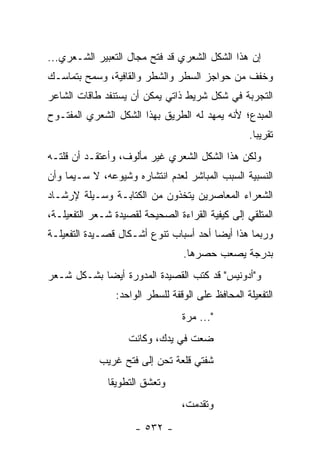 ‫ﺇﻥ ﻫﺫﺍ ﺍﻟﺸﻜل ﺍﻟﺸﻌﺭﻱ ﻗﺩ ﻓﺘﺢ ﻤﺠﺎل ﺍﻟﺘﻌﺒﻴﺭ ﺍﻟﺸـﻌﺭﻱ...‬
‫ﻭﺨﻔﻑ ﻤﻥ ﺤﻭﺍﺠﺯ ﺍﻟﺴﻁﺭ ﻭﺍﻟﺸﻁﺭ ﻭﺍﻟﻘﺎﻓﻴﺔ، ﻭﺴﻤﺢ ﺒﺘﻤﺎﺴـﻙ‬
‫ﺍﻟﺘﺠﺭﺒﺔ ﻓﻲ ﺸﻜل ﺸﺭﻴﻁ ﺫﺍﺘﻲ ﻴﻤﻜﻥ ﺃﻥ ﻴﺴﺘﻨﻔﺩ ﻁﺎﻗﺎﺕ ﺍﻟﺸﺎﻋﺭ‬
‫ﺍﻟﻤﺒﺩﻉ؛ ﻷﻨﻪ ﻴﻤﻬﺩ ﻟﻪ ﺍﻟﻁﺭﻴﻕ ﺒﻬﺫﺍ ﺍﻟﺸﻜل ﺍﻟﺸﻌﺭﻱ ﺍﻟﻤﻔﺘـﻭﺡ‬
                                                  ‫ﺘﻘﺭﻴ ‪‬ﺎ.‬
                                                    ‫ﺒ‬
‫ﻭﻟﻜﻥ ﻫﺫﺍ ﺍﻟﺸﻜل ﺍﻟﺸﻌﺭﻱ ﻏﻴﺭ ﻤﺄﻟﻭﻑ، ﻭﺃﻋﺘﻘـﺩ ﺃﻥ ﻗﻠﺘـﻪ‬
‫ﺍﻟﻨﺴﺒﻴﺔ ﺍﻟﺴﺒﺏ ﺍﻟﻤﺒﺎﺸﺭ ﻟﻌﺩﻡ ﺍﻨﺘﺸﺎﺭﻩ ﻭﺸﻴﻭﻋﻪ، ﻻ ﺴـﻴﻤﺎ ﻭﺃﻥ‬
‫ﺍﻟﺸﻌﺭﺍﺀ ﺍﻟﻤﻌﺎﺼﺭﻴﻥ ﻴﺘﺨﺫﻭﻥ ﻤﻥ ﺍﻟﻜﺘﺎﺒـﺔ ﻭﺴـﻴﻠﺔ ﻹﺭﺸـﺎﺩ‬
‫ﺍﻟﻤﺘﻠﻘﻲ ﺇﻟﻰ ﻜﻴﻔﻴﺔ ﺍﻟﻘﺭﺍﺀﺓ ﺍﻟﺼﺤﻴﺤﺔ ﻟﻘﺼﻴﺩﺓ ﺸـﻌﺭ ﺍﻟﺘﻔﻌﻴﻠـﺔ،‬
‫ﻭﺭﺒﻤﺎ ﻫﺫﺍ ﺃﻴ ‪‬ﺎ ﺃﺤﺩ ﺃﺴﺒﺎﺏ ﺘﻨﻭﻉ ﺃﺸـﻜﺎل ﻗﺼـﻴﺩﺓ ﺍﻟﺘﻔﻌﻴﻠـﺔ‬
                                        ‫ﻀ‬
                                 ‫ﺒﺩﺭﺠﺔ ﻴﺼﻌﺏ ﺤﺼﺭﻫﺎ.‬
‫ﻭ"ﺃﺩﻭﻨﻴﺱ" ﻗﺩ ﻜﺘﺏ ﺍﻟﻘﺼﻴﺩﺓ ﺍﻟﻤﺩﻭﺭﺓ ﺃﻴ ‪‬ﺎ ﺒﺸـﻜل ﺸـﻌﺭ‬
            ‫ﻀ‬
                ‫ﺍﻟﺘﻔﻌﻴﻠﺔ ﺍﻟﻤﺤﺎﻓﻅ ﻋﻠﻰ ﺍﻟﻭﻗﻔﺔ ﻟﻠﺴﻁﺭ ﺍﻟﻭﺍﺤﺩ:‬
                                 ‫"... ﻤﺭﺓ‬
                    ‫ﻀﻌﺕ ﻓﻲ ﻴﺩﻙ، ﻭﻜﺎﻨﺕ‬
            ‫ﺸﻔﺘﻲ ﻗﻠﻌﺔ ﺘﺤﻥ ﺇﻟﻰ ﻓﺘﺢ ﻏﺭﻴﺏ‬
              ‫ﻭﺘﻌﺸﻕ ﺍﻟﺘﻁﻭﻴﻘﺎ‬
                                 ‫ﻭﺘﻘﺩﻤﺕ،‬

                     ‫- ٢٣٥ -‬
 