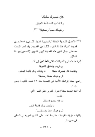 ‫ﻜﺎﻥ ﺨﺼﺭﻙ ﺴﻠﻁﺎ ﹰﺎ‬
                           ‫ﻨ‬
                    ‫ﻭﻜﺎﻨﺕ ﻴﺩﺍﻙ ﻓﺎﺘﺤﺔ ﺍﻟﺠﻴﺵ‬
                  ‫ﻭﻋﻴﻨﺎﻙ ﻤﺨﺒﺄ ﻭﺼﺩﻴ ﹰﺎ")٢٥٤(.‬
                          ‫ﻘ‬

                                                             ‫)٢٥٤(‬
‫ﺍﻷﻋﻤﺎل ﺍﻟﺸﻌﺭﻴﺔ ﺍﻟﻜﺎﻤﻠﺔ / ﺃﺩﻭﻨﻴﺱ/ ﺍﻟﻤﺠﻠﺩ ﺍﻟﺜـﺎﻨﻲ/ ١٨١/ ﻤـﻥ‬
‫ﻗﺼﻴﺩﺓ "ﺍﻤﺭﺃﺓ ﺨﺎﻟﺩﺓ"/ ﺍﻟﺠﺯﺀ ﺍﻟﺜﺎﻟﺙ ﻤﻥ ﺍﻟﻘﺼﻴﺩﺓ. ﻭﻗﺩ ﻜﺘﺏ ﺍﻟﺒﺎﺤﺙ‬
‫ﻤﺼﻁﻔﻰ ﺠﻤﺎل ﺍﻟﺩﻴﻥ ﻫﺫﻩ ﺍﻟﻘﺼﻴﺩﺓ ﻟﻴﺒﺭﺯ ﺍﻟﺘﺩﻭﻴﺭ )ﺍﻟﺘﻀﻤﻴﻥ( ﺒﻬـﺫﺍ‬
                                                       ‫ﺍﻟﺸﻜل:‬
                ‫"ﻤﺭﺓ ﻀﻌﺕ ﻓﻲ ﻴﺩﻙ ﻭﻜﺎﻨﺕ ﺸﻔﺘﻲ ﻗﻠﻌﺔ ﺘﺤﻥ ﺇﻟﻰ ﻓﺘـ‬
                       ‫ﺡ ﻏﺭﻴﺏ ﻭﺘﻌﺸﻕ ﺍﻟﺘﻁﻭﻴﻘﺎ‬
   ‫ﻨﺎ ﻭﻜﺎﻨﺕ ﻴﺩﺍﻙ ﻓﺎﺘﺤﺔ ﺍﻟﺠﻴﺸـ‬       ‫ﻭﺘﻘﺩﻤﺕ ﻜل ﺨﺼﺭﻙ ﺴﻠﻁﺎ‬
                       ‫ﺵ ﻭﻋﻴﻨﺎﻙ ﻤﺨﺒ ًﺎ ﻭﺼﺩﻴ ﹰﺎ"‬
                         ‫ﻘ‬       ‫ﺌ‬
‫ﺭﺍﺠﻊ: ﻤﺠﻠﺔ ﺍﻟﺭﺍﺒﻁﺔ ﺍﻷﺩﺒﻴﺔ ﻓﻲ ﺍﻟﻨﺠﻑ/ ﻋﺩﺩ ١ / ﻟﻠﺴﻨﺔ ﺍﻟﺜﺎﻨﻴـﺔ / ﺹ‬
                                                        ‫٤٠١.‬
              ‫ﺃﻤﺎ "ﻋﺒﺩ ﺍﻟﺤﻤﻴﺩ ﺠﻴﺩﺓ"؛ ﻓﻴﺒﺭﺯ ﺍﻟﺘﺩﻭﻴﺭ ﻋﻠﻰ ﺍﻟﻨﺤﻭ ﺍﻵﺘﻲ:‬
                                         ‫ﻭﺘﻘﺩﻤـ‬
                           ‫ﺕ ﻜﺎﻥ ﺨﺼﺭﻙ ﺴﻠﻁﺎ‬
             ‫ﻨﺎ ﻭﻜﺎﻨﺕ ﻴﺩﺍﻙ ﻓﺎﺘﺤﺔ ﺍﻟﺠﻴـ‬
                    ‫ﺵ ﻭﻋﻴﻨﺎﻙ ﻤﺨﺒﺄ ﻭﺼﺩﻴﻘﺎ...".‬
‫ﻭﻜﻠﻬﺎ ﻤﺤﺎﻭﻻﺕ ﻟﻘﺭﺍﺀﺍﺕ ﻤﺘﻨﻭﻋﺔ ﺘﻌﺘﻤﺩ ﻋﻠﻰ ﺍﻟﺘﻘﺴﻴﻡ ﺍﻟﻌﺭﻭﻀﻲ ﺍﻟﻤﻤﻜﻥ‬
                                                  ‫ﻓﻲ ﻨﺹ ﻤﺎ.‬

                        ‫- ٣٣٥ -‬
 