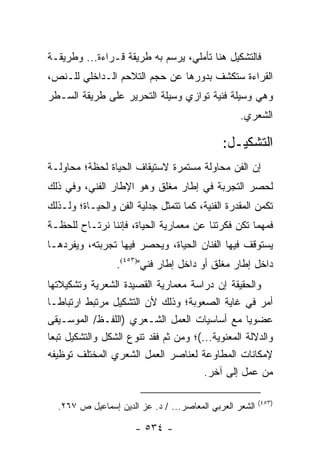 ‫ﻓﺎﻟﺘﺸﻜﻴل ﻫﻨﺎ ﺘﺄﻤﻠﻲ، ﻴﺭﺴﻡ ﺒﻪ ﻁﺭﻴﻘﺔ ﻗـﺭﺍﺀﺓ... ﻭﻁﺭﻴﻘـﺔ‬
‫ﺍﻟﻘﺭﺍﺀﺓ ﺴﺘﻜﺸﻑ ﺒﺩﻭﺭﻫﺎ ﻋﻥ ﺤﺠﻡ ﺍﻟﺘﻼﺤﻡ ﺍﻟـﺩﺍﺨﻠﻲ ﻟﻠـﻨﺹ،‬
‫ﻭﻫﻲ ﻭﺴﻴﻠﺔ ﻓﻨﻴﺔ ﺘﻭﺍﺯﻱ ﻭﺴﻴﻠﺔ ﺍﻟﺘﺤﺭﻴﺭ ﻋﻠﻰ ﻁﺭﻴﻘﺔ ﺍﻟﺴـﻁﺭ‬
                                                  ‫ﺍﻟﺸﻌﺭﻱ.‬

                                             ‫ﺍﻟﺘﺸﻜﻴـل:‬
‫ﺇﻥ ﺍﻟﻔﻥ ﻤﺤﺎﻭﻟﺔ ﻤﺴﺘﻤﺭﺓ ﻻﺴﺘﻴﻘﺎﻑ ﺍﻟﺤﻴﺎﺓ ﻟﺤﻅﺔ؛ ﻤﺤﺎﻭﻟـﺔ‬
‫ﻟﺤﺼﺭ ﺍﻟﺘﺠﺭﺒﺔ ﻓﻲ ﺇﻁﺎﺭ ﻤﻐﻠﻕ ﻭﻫﻭ ﺍﻹﻁﺎﺭ ﺍﻟﻔﻨﻲ، ﻭﻓﻲ ﺫﻟﻙ‬
‫ﺘﻜﻤﻥ ﺍﻟﻤﻘﺩﺭﺓ ﺍﻟﻔﻨﻴﺔ، ﻜﻤﺎ ﺘﺘﻤﺜل ﺠﺩﻟﻴﺔ ﺍﻟﻔﻥ ﻭﺍﻟﺤﻴـﺎﺓ؛ ﻭﻟـﺫﻟﻙ‬
‫ﻓﻤﻬﻤﺎ ﺘﻜﻥ ﻓﻜﺭﺘﻨﺎ ﻋﻥ ﻤﻌﻤﺎﺭﻴﺔ ﺍﻟﺤﻴﺎﺓ، ﻓﺈﻨﻨﺎ ﻨﺭﺘـﺎﺡ ﻟﻠﺤﻅـﺔ‬
‫ﻴﺴﺘﻭﻗﻑ ﻓﻴﻬﺎ ﺍﻟﻔﻨﺎﻥ ﺍﻟﺤﻴﺎﺓ، ﻭﻴﺤﺼﺭ ﻓﻴﻬﺎ ﺘﺠﺭﺒﺘﻪ، ﻭﻴﻔﺭﺩﻫـﺎ‬
                 ‫ﺩﺍﺨل ﺇﻁﺎﺭ ﻤﻐﻠﻕ ﺃﻭ ﺩﺍﺨل ﺇﻁﺎﺭ ﻓﻨﻲ")٣٥٤(.‬
‫ﻭﺍﻟﺤﻘﻴﻘﺔ ﺇﻥ ﺩﺭﺍﺴﺔ ﻤﻌﻤﺎﺭﻴﺔ ﺍﻟﻘﺼﻴﺩﺓ ﺍﻟﺸﻌﺭﻴﺔ ﻭﺘﺸﻜﻴﻼﺘﻬﺎ‬
‫ﺃﻤﺭ ﻓﻲ ﻏﺎﻴﺔ ﺍﻟﺼﻌﻭﺒﺔ؛ ﻭﺫﻟﻙ ﻷﻥ ﺍﻟﺘﺸﻜﻴل ﻤﺭﺘﺒﻁ ﺍﺭﺘﺒﺎ ﹰـﺎ‬
    ‫ﻁ‬
‫ﻋﻀﻭﻴﺎ ﻤﻊ ﺃﺴﺎﺴﻴﺎﺕ ﺍﻟﻌﻤل ﺍﻟﺸـﻌﺭﻱ )ﺍﻟﻠﻔـﻅ/ ﺍﻟﻤﻭﺴـﻴﻘﻰ‬   ‫‪‬‬
‫ﻭﺍﻟﺩﻻﻟﺔ ﺍﻟﻤﻌﻨﻭﻴﺔ...(؛ ﻭﻤﻥ ﺜﻡ ﻓﻘﺩ ﺘﻨﻭﻉ ﺍﻟﺸﻜل ﻭﺍﻟﺘﺸﻜﻴل ﺘﺒ ‪‬ﺎ‬
 ‫ﻌ‬
‫ﻹﻤﻜﺎﻨﺎﺕ ﺍﻟﻤﻁﺎﻭﻋﺔ ﻟﻌﻨﺎﺼﺭ ﺍﻟﻌﻤل ﺍﻟﺸﻌﺭﻱ ﺍﻟﻤﺨﺘﻠﻑ ﺘﻭﻅﻴﻔﻪ‬
                                        ‫ﻤﻥ ﻋﻤل ﺇﻟﻰ ﺁﺨﺭ.‬

                                                         ‫)٣٥٤(‬
  ‫ﺍﻟﺸﻌﺭ ﺍﻟﻌﺭﺒﻲ ﺍﻟﻤﻌﺎﺼﺭ... / ﺩ. ﻋﺯ ﺍﻟﺩﻴﻥ ﺇﺴﻤﺎﻋﻴل ﺹ ٧٦٢.‬

                      ‫- ٤٣٥ -‬
 