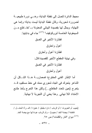 ‫ﻤﺤﻴﻁ ﺍﻟﺩﺍﺌﺭﺓ ﻟﺘﺼل ﺇﻟﻰ ﻨﻘﻁﺔ ﺍﻟﺒﺩﺍﻴﺔ، ﻭﻫـﻲ ﺩﻭﺭﺓ ﻁﺒﻴﻌﻴـﺔ‬
‫ﻟﻀﺭﻭﺭﺓ ﺸﻌﻭﺭﻴﺔ، ﻭﻜﺄﻥ ﻨﻘﻁﺔ ﺍﻟﺒﺩﺍﻴﺔ ﻟﻴﺴﺕ ﺒﺩﺍﻴﺔ؛ ﻭﺇﻨﻤﺎ ﻫﻲ‬
‫ﺍﻟﻨﻬﺎﻴﺔ، ﻭﻴﻤﺜل ﻟﻬﺎ ﺒﻘﺼﻴﺩﺓ ﺍﻟﺒﻴﺎﺘﻲ ﺍﻟﻤﻌﻨﻭﻨﺔ ﺒـ"ﻤﻘـﺎﻁﻊ ﻤـﻥ‬
        ‫ﺠﺎﺀ ﻓﻲ ﺒﺩﺍﻴﺘﻬﺎ:‬   ‫)٦٥٤(‬
                                  ‫ﺍﻟﺴﻴﻤﻔﻭﻨﻴﺔ ﺍﻟﺨﺎﻤﺴﺔ ﻟﺒﺭﻭﻜﻭﻓﻴﻑ"‬
                      ‫ﻗﻁﺎﺭﻨﺎ ﺍﻷﺨﻴﺭ ﻓﻲ ﺍﻟﻐﺴﻕ‬
                                   ‫ﺃﻋﻭل ﻭﺍﺤﺘﺭﻕ‬
                          ‫ﻗﻁﺎﺭﻨﺎ ﺃﻋﻭل ﻭﺃﺤﺘﺭﻕ‬
                     ‫ﻭﻓﻲ ﻨﻬﺎﻴﺔ ﺍﻟﻤﻘﻁﻊ ﺍﻷﺨﻴﺭ ﻟﻠﻘﺼﻴﺩﺓ ﻗﺎل:‬
                      ‫ﻗﻁﺎﺭﻨﺎ ﺍﻷﺨﻴﺭ ﻓﻲ ﺍﻟﻐﺴﻕ‬
                                   ‫ﺃﻋﻭل ﻭﺃﺤﺘﺭﻕ‬
‫ﺃﻤﺎ ﺍﻹﻁﺎﺭ ﺍﻟﻔﻨﻲ ﺍﻟﻤﻔﺘﻭﺡ؛ ﻓﻤﻌﻤﺎﺭﻴـﺔ ﻫـﺫﺍ ﺍﻟﺸـﻜل ﺃﻥ‬
‫ﺍﻟﺸﺎﻋﺭ ﻴﺘﺤﺭﻙ ﻓﻲ ﺍﺘﺠﺎﻩ ﺸﻌﻭﺭﻱ ﻤﻤﺘﺩ ﻓﻲ ﺨﻁ ﻤﺴﺘﻘﻴﻡ، ﻗـﺩ‬
‫ﻴﺘﻌﺭﺝ )ﺤﻴﻥ ﺘﺘﻌﺩﺩ ﺍﻟﻤﻘﺎﻁﻊ...( ﻭﻟﻜﻥ ﻫﺫﺍ ﺍﻟﺘﻌﺭﺝ ﻴﺄﺨﺫ ﻁﺎﺒﻊ‬
          ‫ﺍﻻﻤﺘﺩﺍﺩ ﺍﻟﻼ ﻨﻬﺎﺌﻲ. ﻭﻫﺫﺍ ﻴﻌﻨﻲ ﺃﻥ ﺍﻟﺘﺠﺭﺒﺔ ﻻ ﻨﻬﺎﺌﻴﺔ.‬



‫)ﺤﺒﻴﺏ ﺃﻡ ﺍﻟﺤﻭﻴﺭﺙ / ﺃﻡ ﺍﻟﺭﺒﺎﺏ / ﺩﺍﺭﺓ ﺠﻠﺠل / ﻋﻨﻴﺯﺓ / ﺍﻟﻤـﺭﺃﺓ ﺍﻟﺤﺎﻤـل /‬
   ‫ﻓﺎﻁﻤﺔ / ﺒﻴﻀﺔ ﺍﻟﺨﺩ / ﺤﺒﻴﺏ( – ﻭﺃﻡ ﺍﻟﺭﺒﺎﺏ ﻋﻭﺩﺓ ﻟﻬﺎ ﻤﻊ ﺒﻴﻀﺔ ﺍﻟﺨﺩ.‬
                                                               ‫)٦٥٤(‬
                               ‫ﺩﻴﻭﺍﻥ "ﺍﻟﻨﺎﺭ ﻭﺍﻟﻜﻠﻤﺎﺕ"/ ﺹ ٥٩.‬

                          ‫- ٧٣٥ -‬
 