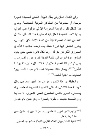 ‫ﻭﻓﻲ ﺍﻟﺸﻜل ﺍﻟﺤﻠﺯﻭﻨﻲ ﻴﻅل ﺍﻟﻬﻴﻜل ﺍﻟﺒﻨﺎﺌﻲ ﻟﻠﻘﺼﻴﺩﺓ ﺸﻌﻭ ‪‬ﺍ‬
 ‫ﺭ‬
‫ﻤﻭﺤ ‪‬ﺍ، ﺃﻭ ﻤﺠﻤﻭﻋﺔ ﻤﻥ ﺍﻟﻤﺸﺎﻋﺭ ﺍﻟﺠﺯﺌﻴﺔ ﺍﻟﻤﺘﺠﺎﻨﺴﺔ. ﻭﻓـﻲ‬
                                               ‫ﺩ‬
‫ﻫﺫﺍ ﺍﻟﺸﻜل ﺘﻜﻭﻥ ﺍﻟﺭﺅﻴﺔ ﺍﻟﺸﻌﻭﺭﻴﺔ ﺍﻷﻭﻟﻰ ﻤﺭﻜ ‪‬ﺍ ﻋﻠﻰ ﺍﻟﺩﻭﺍﻡ،‬
             ‫ﺯ‬
‫ﻭﻤﻨﻬﺎ ﺘﺘﺤﺩﺩ ﺍﻟﻁﺒﻴﻌﺔ ﺍﻟﺤﻠﺯﻭﻨﻴﺔ ﻟﻤﻌﻤﺎﺭﻴﺔ ﻫﺫﺍ ﺍﻟﺸـﻜل؛ ﻓﻜـل‬
‫ﺩﻓﻘﺔ ﻤﻥ ﺩﻓﻘﺎﺕ ﺍﻟﻘﺼﻴﺩﺓ ﺘﺒﺩﺃ ﻤﻥ ﻨﻘﻁﺔ ﺍﻻﻨﻁـﻼﻕ ﺍﻷﻭﻟـﻰ،‬
‫ﻭﻴﺩﻭﺭ ﺍﻟﺸﺎﻋﺭ ﻓﻴﻬﺎ ﺩﻭﺭﺓ ﻜﺎﻤﻠﺔ ﻴﺴـﺘﻭﻋﺏ ﺨﻼﻟﻬـﺎ ﺍﻷﻓـﻕ‬
‫ﺍﻟﺸﻌﻭﺭﻱ ﺍﻟﺫﻱ ﻴﺘﺭﺍﺀﻯ ﻟﻪ.. ﻭﻤﺎ ﺘﻜﺎﺩ ﺩﺍﺌﺭﺓ ﺘﻨﺘﻬﻲ ﺤﺘﻰ ﻴﻌﻭﺩ‬
‫ﺍﻟﺸﺎﻋﺭ ﻤﺭﺓ ﺃﺨﺭﻯ ﺇﻟﻰ ﻨﻘﻁﺔ ﺍﻟﺒﺩﺍﻴﺔ ﻓﻴﺩﻭﺭ ﺩﻭﺭﺓ ﺃﺨـﺭﻯ...‬
‫ﻭﻤﻥ ﺜﻡ ﺘﺒﺩﻭ ﻟﻨﺎ ﺍﻟﻘﺼﻴﺩﺓ ﺤﻠﺯﻭﻨﻴـﺔ ﺍﻟﺸـﻜل ﻤـﻥ ﻤﻨﻅﻭﺭﻨـﺎ‬
‫ﺍﻷﻓﻘﻲ)٧٥٤(، ﻭﻴﻤﺜل ﻟﺫﻟﻙ ﺒﻘﺼﻴﺩﺓ "ﺼـﻼﺡ ﻋﺒـﺩ ﺍﻟﺼـﺒﻭﺭ"‬
                               ‫ﺍﻟﻤﻌﻨﻭﻨﺔ ﺒـ"ﺃﻏﻨﻴﺔ ﻟﻠﺸﺘﺎﺀ")٨٥٤(.‬
‫ﻭﺍﻟﺤﻘﻴﻘﺔ ﺇﻥ ﻫﺫﺍ ﺍﻟﺘﺼﻭﺭ ﻤﻥ ﺩ. ﻋﺯ ﺍﻟﺩﻴﻥ ﺇﺴﻤﺎﻋﻴل ﻴﻤﺜل‬
‫ﺘﺫﻭ ﹰﺎ ﺨﺎﺼﺎ ﻟﻠﺘﺸﻜﻴل ﺍﻟﺩﺍﺨﻠﻲ ﻟﻠﻘﺼﻴﺩﺓ ﺍﻟﺸﻌﺭﻴﺔ ﺍﻟﻤﻌﺎﺼـﺭﺓ،‬
                                            ‫‪‬‬    ‫ﻗ‬
‫ﻭﻤﺼﺩﺭﻩ ﺘﺼﻭﺭ ﺨﺎﺹ ﻟﻤﻀﻤﻭﻥ ﺍﻟﻨﺹ ﺍﻟﺸﻌﺭﻱ، ﻻ ﺴـﻴﻤﺎ‬
‫ﻭﺃﻥ ﺍﻟﻘﺼﺎﺌﺩ ﺘﺒﺎﻴﻨﺕ – ﻁﻭﻻ ﻭﻗﺼ ‪‬ﺍ – ﻭﻫﻭ ﺘﺒﺎﻴﻥ ﻨﺎﺀ ﻏﻴـﺭ‬
     ‫ٍ‬                ‫ﺭ‬     ‫ﹰ‬


                                                             ‫)٧٥٤(‬
‫ﺭﺍﺠﻊ ﺍﻟﺸﻌﺭ ﺍﻟﻌﺭﺒﻲ ﺍﻟﻤﻌﺎﺼﺭ... ﺩ. ﻋﺯ ﺍﻟـﺩﻴﻥ ﺇﺴـﻤﺎﻋﻴل، ﺹ‬
                                            ‫٥٦٢ ﻭﻤﺎ ﺒﻌﺩﻫﺎ.‬
                                                             ‫)٨٥٤(‬
 ‫ﺃﻏﻨﻴﺔ ﻟﻠﺸﺘﺎﺀ/ ﺩﻴﻭﺍﻥ "ﺃﺤﻼﻡ ﺍﻟﻔﺎﺭﺱ ﺍﻟﻘﺩﻴﻡ"/ ﺼﻼﺡ ﻋﺒﺩ ﺍﻟﺼﺒﻭﺭ.‬

                        ‫- ٨٣٥ -‬
 