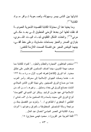 ‫ﺘﺩﺍﻭﻟﻬﺎ ﺒﻴﻥ ﺍﻟﻨﺎﺱ ﺒﻴﺴﺭ ﻭﺴﻬﻭﻟﺔ، ﻭﻟﺼـﻌﻭﺒﺔ ﺘـﻭﺍﻓﺭ ﻤـﻭﺍﺩ‬
                                                       ‫ﺍﻟﻜﺘﺎﺒﺔ)١٥(.‬
‫ﻭﻤﺎ ﻴﻌﻨﻴﻨﺎ ﻫﻨﺎ ﺃﻥ ﻤﺤﺎﻭﻟﺔ ﺍﻟﻜﺘﺎﺒﺔ ﻟﻠﻘﺼﻴﺩﺓ ﺍﻟﺸﻌﺭﻴﺔ ﺍﻟﻌﻤﻭﺩﻴـﺔ‬
‫ﻗﺩ ﻨﻘﻠﺕ ﻟﻐﺘﻬﺎ "ﻤﻥ ﺒﻌﺩﻫﺎ ﺍﻟﺯﻤﻨﻲ ﺍﻟﻤﻨﻁﻭﻕ ﺇﻟـﻰ ﺒﻌـﺩ ﻤﻜـﺎﻨﻲ‬
‫ﻤﺭﺌﻲ")٢٥(. ﻭﺍﺘﺨﺫﺕ ﺍﻟﺸﻜل ﺍﻟﺘﻘﻠﻴﺩﻱ ﻟﺒﻨـﺎﺀ ﺍﻟﺒﻴـﺕ ﺍﻟﺸـﻌﺭﻱ،‬
‫ﺒﺘﻭﺍﺯﻱ ﺍﻟﺼﺩﺭ ﻭﺍﻟﻌﺠﺯ ﺒﻤﺴﺎﺤﺎﺕ ﻤﺘﺴﺎﻭﻴﺔ، ﻭﻋﻠﻰ ﺨﻁ ﺃﻓﻘـﻲ،‬
     ‫ﺒﻴﻨﻬﻤﺎ ﺍﻟﺒﻴﺎﺽ ﺍﻟﻤﻌﺒﺭ ﻋﻥ ﻓﺎﺼﻠﺔ ﺍﻟﺼﻤﺕ ﺍﻟﻼﺯﻤﺔ ﻟﻠﺘﻨﻔﺱ:‬
     ‫•ــــــــــــــــــــــــــــ//‬   ‫//ــــــــــــــــــــــــ•‬


                                                                  ‫)١٥(‬
‫ﺍﺴﺘﺨﺩﻡ ﺍﻟﺠﺎﻫﻠﻴﻭﻥ "ﺍﻟﺤﺠﺎﺭﺓ ﻭﺍﻟﻌﻅﺎﻡ ﻭﺍﻟﺠﻠﻭﺩ..." ﻜﻤﻭﺍﺩ ﻟﻠﻜﺘﺎﺒﺔ ﻤﻤﺎ‬
‫ﺼ ‪‬ﺏ ﻤﻬﻤﺔ ﺍﻟﺘﺩﻭﻴﻥ، ﺒﻴﻨﻤﺎ ﺃﻀﺎﻑ ﺍﻟﻤﺴﻠﻤﻭﻥ ﺍﻟﻘﺭﺍﻁﻴﺱ ﻋﻠﻰ ﻨﻁﺎﻕ‬
                                                     ‫ﻌ‬
‫ﻤﺤﺩﻭﺩ. ﺃﻤﺎ ﺍﻟﻭﺭﻕ )ﺍﻟﻜﺎﻏﺩ( ﻓﻌﺭﻓﻪ ﺍﻟﻌﺭﺏ ﻷﻭل ﻤـﺭﺓ ﺴـﻨﺔ ٣٣١‬
‫ﻫـ، ﻋﻨﺩﻤﺎ ﻭﺼﻠﺕ ﺍﻟﺠﻴﻭﺵ ﺍﻹﺴﻼﻤﻴﺔ ﺇﻟﻰ ﺴﻤﺭﻗﻨﺩ. ﻭﺃﺴﺭ ﺍﻟﻌﺭﺏ‬
‫ﻋﺩ ‪‬ﺍ ﻤﻥ ﺼﻨﺎﻉ ﺍﻟﻭﺭﻕ ﺍﻟﺼﻴﻨﻴﻴﻥ. ﻭﻓﻲ ﻨﻬﺎﻴﺔ ﺍﻟﻘﺭﻥ ﺍﻟﺜﺎﻤﻥ ﺍﻟﻤﻴﻼﺩﻱ‬
                                                        ‫ﺩ‬
‫ﺃﻨﺸﺌﺕ ﻤﺼﺎﻨﻊ ﻟﻠﻭﺭﻕ ﻓﻲ ﺒﻐﺩﺍﺩ ﻭﺩﻤﺸﻕ... ﻭﻏﻴﺭﻫـﺎ ﻤـﻥ ﺍﻟﻤـﺩﻥ‬
‫ﺍﻹﺴﻼﻤﻴﺔ ﻓﻲ ﻋﻬﺩ ﻫﺎﺭﻭﻥ ﺍﻟﺭﺸﻴﺩ. ﻭﻴﺫﻜﺭ ﺍﺒﻥ ﺍﻟﻨﺩﻴﻡ ﻓﻲ "ﺍﻟﻔﻬﺭﺴﺕ"‬
‫ﺃﻨﻭﺍﻉ ﺍﻟﻭﺭﻕ ﺍﻟﺘﻲ ﺴﻤﻴﺕ ﺒﺄﺴﻤﺎﻩ ﻭﻻﺓ ﺍﻟﻤﺴﻠﻤﻴﻥ ﻤﺜـل "ﺍﻟﺴـﻠﻤﺎﻨﻲ /‬
‫ﺍﻟﻁﻠﺤﻲ / ﺍﻟﺠﻌﻔﺭﻱ / ﺍﻟﻁﺎﻫﺭﻱ / ..". ﻭﻟﻤﺯﻴﺩ ﻤﻥ ﺍﻟﺘﻔﺼﻴل ﻴﻤﻜـﻥ‬
‫ﻤﺭﺍﺠﻌﺔ ﺭﺴﺎﻟﺔ ﺍﻟﻤﺎﺠﺴﺘﻴﺭ ﺍﻟﻤﺨﻁﻭﻁﺔ ﺒـﺎﻟﻌﺭﺍﻕ ﻭﻋﻨﻭﺍﻨﻬـﺎ "ﺃﺩﻭﺍﺕ‬
            ‫ﻭﻤﻭﺍﺩ ﺍﻟﻜﺘﺎﺒﺔ ﻓﻲ ﺍﻟﻌﺼﺭ ﺍﻟﻌﺒﺎﺴﻲ" ﻟﻨﻀﺎل ﻋﺒﺩ ﺍﻟﻌﺎل..‬
                                                                  ‫)٢٥(‬
        ‫ﺍﻟﻠﻐﺔ ﺍﻟﻌﺭﺒﻴﺔ ﻋﺒﺭ ﺍﻟﻘﺭﻭﻥ/ ﺩ. ﻤﺤﻤﻭﺩ ﻓﻬﻤﻲ ﺤﺠﺎﺯﻱ/ ٥١.‬

                           ‫- ٣٥ -‬
 