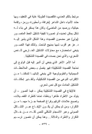 ‫ﻤﺭﺘﺒﻁ ﺒﺎﻟﻜﻡ ﺍﻟﻌﺩﺩﻱ، ﻓﺎﻟﻘﺼﻴﺩﺓ ﺍﻟﻁﻭﻴﻠﺔ ﻏﺎﻴﺔ ﻓﻲ ﺍﻟﺘﻌﻘﻴﺩ، ﻭﺒﻬﺎ‬
‫ﺤﺸﺩ ﻷﺸﻴﺎﺀ ﺩﺍﺨل ﺍﻟﺸﺎﻋﺭ )ﺨﺭﺍﻓﺔ، ﻭﺃﺴﻁﻭﺭﺓ، ﻭﺭﻤﺯ، ﻭﺇﻗﺎﻤﺔ‬
‫ﺤﻴﺎﺘﻴﺔ، ﻭﺭﺼﻴﺩ ﻤﻥ ﺍﻟﻤﺎﻀﻲ(، ﻭﻜﺎﻥ ﻫﺫﺍ ﻴﺴﺘﻘﺭ ﻓﻲ ﺒﻨﺎﺀ ﻟـﻪ‬
‫ﺸﻜل ﻴﻤﻜﻥ ﺘﺤﺩﻴﺩﻩ ﻟﻭ ﺘﺼﻭﺭﻨﺎ ﻜﻴﻔﻴﺔ ﺘﺸﻜﻴل ﺍﻟﺨﻁ ﺍﻟﻤﺘﺼـﻭﺭ‬
‫)ﻴﻭﻟﻲ( ﻋﺒﺭ ﻤﻀﻤﻭﻥ ﺍﻟﻘﺼﻴﺩﺓ، ﻭﻫﺫﺍ ﺍﻟﺸﻜل ﺍﻟﺫﻱ ﻴﺸﻴﺭ ﺇﻟﻴـﻪ‬
‫ﺩ. ﻋﺯ ﻫﻭ ﺃﻗﺭﺏ ﺸﺒ ‪‬ﺎ ﺒﻤﻨﻬﺞ ﺍﻟﺒﺎﺤﺙ. ﻭﻟﺫﻟﻙ ﻓﻬﺫﺍ ﺍﻟﺘﺼـﻭﺭ‬
                                  ‫ﻬ‬
‫ﻴﻨﺒﻐﻲ ﺍﺴﺘﺤﻀﺎﺭﻩ ﻤﻊ ﻤﺤﺎﻭﻻﺕ ﺍﻟﺘﺸﻜﻴل ﺍﻟﺨـﺎﺭﺠﻲ ﻟﻠـﻨﺹ‬
         ‫ﺍﻟﺸﻌﺭﻱ، ﻭﺍﻟﺫﻱ ﻨﺤﻥ ﺒﺼﺩﺩﻩ ﻓﻲ ﺍﻟﻘﺼﻴﺩﺓ ﺍﻟﺘﺸﻜﻴﻠﻴﺔ.‬
‫ﺃﻤﺎ ﺍﻷﻤﺭ ﺍﻵﺨﺭ ﺍﻟﺫﻱ ﻴﻨﺒﻐﻲ ﺃﻥ ﺃﺸﻴﺭ ﺇﻟﻴﻪ ﻗﺒل ﺍﻟﻭﻟﻭﺝ ﺇﻟﻰ‬
‫ﻨﻤﺫﺠﺔ ﺍﻟﻘﺼﻴﺩﺓ ﺍﻟﺘﺸﻜﻴﻠﻴﺔ؛ ﻓﻬﻭ ﻴﺘﺼل ﺒـﺒﻌﺽ ﺍﻟﻤﻼﺤﻅـﺎﺕ‬
‫ﺍﻟﺴﻴﻤﻴﺎﺌﻴﺔ ﻭﺍﻟﻁﻭﺒﻭﻟﻭﺠﻴﺔ ﺍﻟﺘﻲ ﻴﻨﺒﻐﻲ ﺇﺜﺒﺎﺘﻬـﺎ ﻟﺘﻤﻜﻨﻨـﺎ ﻤـﻥ‬
‫ﺍﻻﻗﺘﺭﺍﺏ ﺍﻟﻨﻭﻋﻲ ﻤﻥ ﺍﻟﻘﺼﻴﺩﺓ ﺍﻟﺘﺸﻜﻴﻠﻴﺔ، ﻭﻟﺘﻘـﺩﻴﺭ ﺇﻤﻜﺎﻨـﺎﺕ‬
                       ‫ﺍﻟﺘﺸﻜﻴل ﺍﻟﺤﺎﺩﺙ ﻤﻊ ﻜل ﻨﺹ ﺸﻌﺭﻱ.‬
‫ﻓﺎﻹﻴﻘﺎﻉ ﻓﻲ ﺍﻟﻘﺼﻴﺩﺓ ﺍﻟﺘﺸﻜﻴﻠﻴﺔ ﻴﻤﻜﻥ – ﻓﻴﻤﺎ ﺃﺘﺼﻭﺭ – ﺃﻥ‬
‫ﻴﺘﻭﻟﺩ ﻤﻥ ﺍﻻﻁﺭﺍﺩ ﻅﺎﻫ ‪‬ﺍ ﻭﺒﺎﻁ ﹰﺎ، ﺘﻤﺎ ‪‬ﺎ ﻜﺎﻁﺭﺍﺩ ﺍﻟﺘﻔﻌـﻴﻼﺕ،‬
                   ‫ﻤ‬       ‫ﻨ‬       ‫ﺭ‬
‫ﻭﺘﺼﺒﺢ ﻋﻼﻤﺎﺕ ﺍﻟﺘﺭﻗﻴﻡ ﻭﻓﺭﺍﻍ ﺍﻟﺼﻔﺤﺔ ﺠـﺯ ‪‬ﺍ ﻤﻬ ‪‬ـﺎ ﻤـﻥ‬
      ‫ﺀ ﻤ‬
‫ﺍﻟﺘﻜﺭﺍﺭ، ﻭﻤﻥ ﺜﻡ ﻴﻤﻜﻥ ﺃﻥ ﻴﻜـﻭﻥ ﺍﻹﻴﻘـﺎﻉ ﻋﺒـﺭ ﺍﻟﺘﺸـﺎﻜل‬
‫ﺍﻟﺼﻭﺘﻲ ﻭﻋﺒﺭ ﺍﻻﻨﺴﺠﺎﻡ ﺍﻟﺸﻜﻠﻲ ﻟﻠﻨﺹ ﻜﻠـﻪ، ﻤـﻥ ﺨـﻼل‬
‫ﺍﻟﺘﻜﺭﺍﺭ ﻭﺍﻻﻁﺭﺍﺩ ﻭﺍﻟﺩﻻﻟﺔ... ﻭﻫﻨﺎ ﻴﻤﻜﻥ ﺃﻥ ﻨﺘﺼﻭﺭ ﺘﺭﺴـﻴﻡ‬

                      ‫- ٩٣٥ -‬
 