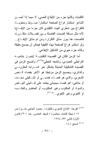 ‫ﺍﻟﻜﻠﻤﺎﺕ ﻭﻜﺄﻨﻬﺎ ﺠﺯﺀ ﻤﻥ ﺍﻹﻴﻘﺎﻉ ﺍﻟﻨﺼﻲ، ﻻ ﺴﻴﻤﺎ ﺇﺫﺍ ﺃﺤﺴـﻥ‬
‫ﺍﻟﺸﺎﻋﺭ ﺍﺴﺘﺜﻤﺎﺭ ﻓﺭﺍﻍ ﺍﻟﺼﻔﺤﺔ ﺍﺴﺘﺜﻤﺎ ‪‬ﺍ ﺼـﻭﺘﻴﺎ ﻭﻤﻌﻨﻭ ‪‬ـﺎ،‬
   ‫ﻴ‬        ‫‪‬‬      ‫ﺭ‬
‫ﻓﺎﻟﻔﺭﺍﻍ ﺒﻴﻥ ﺸﻁﺭﻱ ﺍﻟﺒﻴﺕ ﺍﻟﺘﻘﻠﻴﺩﻱ ﻜﺎﻥ ﺠﺯ ‪‬ﺍ ﻤﻥ ﺍﻹﻴﻘـﺎﻉ؛‬
             ‫ﺀ‬
‫ﻷﻨﻪ ﻤ ﹼل ﻤﺴﺎﻓﺔ ﺍﻟﺼﻤﺕ ﺍﻟﻔﺎﺼﻠﺔ ﺒـﻴﻥ ﺘﻔﻌـﻴﻼﺕ ﻤﺘﻜـﺭﺭﺓ،‬
                                           ‫ﺜ‬
‫ﻓﺎﻟﺼﻤﺕ ﻫﻨﺎ ﻴﺒﺭﺯ ﻤﺫﺍﻕ ﺍﻟﺘﻜﺭﺍﺭ؛ ﻭﻤﻥ ﺜﻡ ﻤﺫﺍﻕ ﺍﻹﻴﻘـﺎﻉ...‬
‫ﻭﻟﻭ ﺍﺴﺘﺜﻤﺭ ﻓﺭﺍﻍ ﺍﻟﺼﻔﺤﺔ ﺒﻬﺫﻩ ﺍﻟﻜﻴﻔﻴﺔ ﻓﻴﻤﻜﻥ ﺃﻥ ﻴﺼﺒﺢ ﺤﻘﻴﻘﺔ‬
                    ‫ﻭﻜﺄﻨﻪ ﺠﺯﺀ ﺤﻴﻭﻱ ﻤﻥ ﺍﻟﺘﺸﻜﻴل ﺍﻹﻴﻘﺎﻋﻲ.‬
‫ﺃﻤﺎ ﺍﻟﺯﻤﻥ ﻓﻜﺎﻥ ﻓﻲ ﺍﻟﻘﺼﻴﺩﺓ ﺍﻟﺘﻘﻠﻴﺩﻴـﺔ "ﻴﺘﻤﻴـﺯ ﺒﺘﻨﺎﻤﻴـﻪ‬
‫ﺍﻟﺘﺭﺍﺒﻁﻲ ﺍﻟﻌﻤﻭﺩﻱ، ﻭﺘﺘﺎﺒﻌﻪ ﺍﻟﺨﻁﻲ")٩٥٤(، ﻭﺃﺼﺒﺢ ﺍﻟﺯﻤﻥ ﻓﻲ‬
‫ﺍﻟﻘﺼﻴﺩﺓ ﺍﻟﺘﺸﻜﻴﻠﻴﺔ ﺍﻟﺤﺩﻴﺜﺔ ﻴﺘﺸﻜل ﻋﺒﺭ ﺍﻨﺴـﺭﺍﺒﻪ ﺍﻟﺤﻠﺯﻭﻨـﻲ‬
‫ﻭﺍﻟﺩﺍﺌﺭﻱ، ﻭﻴﺼﺒﺢ ﺍﻟﺯﻤﻥ ﻤﺭﺘﺒ ﹰﺎ ﻫﻭ ﺍﻵﺨﺭ ﺒﻔﻀﺎﺀ ﺍﻟـﻨﺹ‬
                        ‫ﻁ‬
‫ﺍﻟﺸﻌﺭﻱ، ﻭﺍﻟﺫﻱ ﻫﻭ ﻓﻀـﺎﺀ ﻫﻨﺩﺴـﻲ ﺃﻭ ﺘﺸـﻜﻴﻠﻲ ﻤﺤـﺩﺩ،‬
‫ﺃﻭ ﻤﺘﺎﻫﻲ، "ﻫﻭ ﻓﻀﺎﺀ ﺴﻴﻤﻴﺎﺌﻲ ﻴﻌﺘﻤﺩ ﻋﻠﻰ ﺜﻨـﺎﺌﻴﺘﻲ ﺍﻟﺒﻴـﺎﺽ‬
‫ﻭﺍﻟﺴﻭﺍﺩ ﺃﻭ ﺍﻟﻤﻜﺘﻭﺏ ﻭﻏﻴﺭ ﺍﻟﻤﻜﺘﻭﺏ، ﺃﻭ ﺍﻟﺤﺎﻀﺭ ﻭﺍﻟﻐﺎﺌـﺏ،‬
                        ‫ﺃﻭ ﺍﻟﻠﻐﻭﻱ ﻭﻏﻴﺭ ﺍﻟﻠﻐﻭﻱ...")٠٦٤(.‬


                                                          ‫)٩٥٤(‬
‫ﺍﻟﻔﺭﺠﺔ: ﺍﻹﻨﺘﺎﺝ ﺍﻟﺸﻌﺭﻱ ﻭﺍﻟﺘﻘﺒل/ ﺩ. ﻤﺤﻤﻭﺩ ﺍﻟﺤﺎﺠﻲ ﺒﺸـﻴﺭ/ ﺹ‬
‫٧١ / ﻤﺠﻠﺔ ﻜﺘﺎﺒﺎﺕ ﻤﻌﺎﺼﺭﺓ / ﺍﻟﻤﺠﻠﺩ ﺍﻟﺨﺎﻤﺱ، ﻋﺩﺩ "٠٢"/ ﻜﺎﻨﻭﻥ‬
                                 ‫ﺍﻷﻭل/ ﺍﻟﺜﺎﻨﻲ ٣٩/ ٤٩٩١.‬
                                                          ‫)٠٦٤(‬
                                           ‫ﺍﻟﺴﺎﺒﻕ / ٨١.‬

                       ‫- ٠٤٥ -‬
 