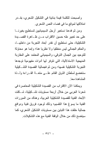 ‫ﻭﺃﺼﺒﺤﺕ ﻟﻠﻜﻠﻤﺔ ﻗﻴﻤﺔ ﺒﻨﺎﺌﻴﺔ ﻓﻲ ﺍﻟﺘﺸﻜﻴل ﺍﻟﺸﻌﺭﻱ، ﺒﻘـﺩﺭ‬
                ‫ﺍﻤﺘﻼﻜﻬﺎ ﻟﻤﻭﻗﻊ ﻤﺎ ﻓﻲ ﻓﻀﺎﺀ ﺍﻟﻨﺹ ﺍﻟﺸﻌﺭﻱ.‬
‫ﻭﻤﻥ ﺜﻡ ﻓﺩﻋﻨﺎ ﻨﺴﺘﻌﻴﺭ ﺃﺭﺠل ﺍﻟﺴﻴﻤﻴﺎﺌﻴﻴﻥ ﻟﻨﺴﺘﻁﻴﻊ ﺒﻐﻴﺭﻨـﺎ‬
‫ﻋﻠﻰ ﺤﺩ ﺘﻌﺒﻴﺭ ﻁﻪ ﺤﺴﻴﻥ ﺍﻻﻗﺘﺭﺍﺏ ﻤـﻥ ﻅـﺎﻫﺭﺓ ﺍﻟﻘﺼـﻴﺩﺓ‬
‫ﺍﻟﺘﺸﻜﻴﻠﻴﺔ، ﺤﺘﻰ ﻨﺴﺘﻁﻴﻊ ﺃﻥ ﻨﻘﺩﺭ ﺃﺒﻌﺎﺩ ﺍﻟﺘﺠﺭﺒﺔ ﻤﻥ ﺩﺍﺨﻠﻬـﺎ،‬
‫ﻭﺍﻟﺤﻜﻡ ﺍﻟﺠﻤﺎﻟﻲ ﻟﻴﺱ ﻤﻨﻁﻘﻴﺎ ﻭﻻ ﻨﻅﺭﻴﺎ ﻫﻨﺎ؛ ﻭﺇﻨﻤﺎ ﻫﻭ ﻤﺤﺎﻭﻟﺔ‬
                      ‫‪‬‬        ‫‪‬‬
‫ﻟﻠﺘﻭﺤﻴﺩ ﺒﻴﻥ ﺍﻟﺠﻤﺎل ﺍﻟﺫﻭﻗﻲ، ﻭﺍﻟﺴﻴﻤﻴﺎﺌﻲ ﺍﻟﻤﻌﺘﻤﺩ ﻋﻠﻰ ﺍﻟﻤﻘﺎﺭﺒﺔ‬
‫ﺍﻟﻤﻨﻬﺠﻴﺔ ﺍﻻﺴﺘﺩﻻﻟﻴﺔ، ﺍﻟﺘﻲ ﺘﺘﻭﻓﺭ ﻟﻬﺎ ﺃﺩﻭﺍﺕ ﻤﻔﻬﻭﻤﻴﺔ ﺘﻭﺠﺩﻫﺎ‬
‫ﺍﻟﺘﺠﺭﺒﺔ ﺍﻟﺘﺸﻜﻴﻠﻴﺔ ﻨﻔﺴﻬﺎ؛ ﻭﻤﻥ ﺜﻡ ﻓﺠﻤﺎﻟﻴﺔ ﺍﻟﻘﺼﻴﺩﺓ ﺍﻟﺘﺸـﻜﻴﻠﻴﺔ‬
‫ﺴﺘﺨﻀﻊ ﻟﺴﻠﻁﺎﻥ ﺍﻟﺫﻭﻕ ﺍﻟﻘﺎﺌﻡ ﻋﻠـﻰ ﻤﺘﻌـﺔ ﺍﻟﻘـﺭﺍﺀﺓ ﻭﻟـﺫﺓ‬
                                             ‫ﺍﻟﻤﺸﺎﻫﺩﺓ ﻤ ‪‬ﺎ.‬
                                               ‫ﻌ‬
‫ﻭﻴﻤﻜﻨﻨﺎ ﺍﻵﻥ ﺍﻻﻗﺘﺭﺍﺏ ﻤﻥ ﺍﻟﻘﺼﻴﺩﺓ ﺍﻟﺘﺸﻜﻴﻠﻴﺔ ﺍﻟﻤﻌﺎﺼﺭﺓ ﻓﻲ‬
‫ﺸﻌﺭﻨﺎ ﺍﻟﻌﺭﺒﻲ ﻤﻥ ﺨﻼل ﺃﺭﺒﻌﺔ ﻤﺴﺘﻭﻴﺎﺕ ﺘﺸـﻜﻴﻠﻴﺔ، ﺸـﻜﻠﺕ‬
‫ﺍﻷﺒﻌﺎﺩ ﺍﻟﻔﻨﻴﺔ ﻟﻠﻘﺼﻴﺩﺓ ﺍﻟﺘﺸﻜﻴﻠﻴﺔ ﺍﻟﻌﺭﺒﻴﺔ، ﻭﻫﻨﺎﻙ ﻤﻥ ﺍﻟﻤﺒﺭﺭﺍﺕ‬
‫ﺍﻟﻔﻨﻴﺔ ﻤﺎ ﻴﺴﻭﻍ ﻫﺫﺍ ﺍﻟﺘﻘﺴﻴﻡ؛ ﻭﺫﻟﻙ ﻟﻭﺠﻭﺩ ﻓﺭﻭﻕ ﻓﻨﻴﺔ ﻭﺩﻭﺍﻓﻊ‬
‫ﺠﻤﺎﻟﻴﺔ ﺨﹼﻘﺕ ﻫﺫﺍ ﺍﻟﺘﺒﺎﻴﻥ ﺒﻴﻥ ﻤﺴﺘﻭﻴﺎﺕ ﺍﻟﺘﺸﻜﻴل ﺍﻟﺸﻌﺭﻱ، ﻜﻤﺎ‬
                                              ‫ﻠ‬
     ‫ﺴﻴﺘﻀﺢ ﺫﻟﻙ ﻤﻥ ﺨﻼل ﺍﻟﻭﻗﻔﺔ ﺍﻟﻔﻨﻴﺔ ﻤﻊ ﻫﺫﻩ ﺍﻟﺘﺸﻜﻴﻼﺕ.‬



                      ‫- ١٤٥ -‬
 