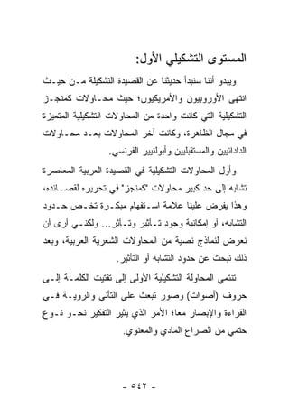 ‫ﺍﻟﻤﺴﺘﻭﻯ ﺍﻟﺘﺸﻜﻴﻠﻲ ﺍﻷﻭل:‬
‫ﻭﻴﺒﺩﻭ ﺃﻨﻨﺎ ﺴﻨﺒﺩﺃ ﺤﺩﻴﺜﻨﺎ ﻋﻥ ﺍﻟﻘﺼﻴﺩﺓ ﺍﻟﺘﺸﻜﻴﻠﺔ ﻤـﻥ ﺤﻴـﺙ‬
‫ﺍﻨﺘﻬﻰ ﺍﻷﻭﺭﻭﺒﻴﻭﻥ ﻭﺍﻷﻤﺭﻴﻜﻴﻭﻥ؛ ﺤﻴﺙ ﻤﺤـﺎﻭﻻﺕ ﻜﻤﻨﺠـﺯ‬
‫ﺍﻟﺘﺸﻜﻴﻠﻴﺔ ﺍﻟﺘﻲ ﻜﺎﻨﺕ ﻭﺍﺤﺩﺓ ﻤﻥ ﺍﻟﻤﺤﺎﻭﻻﺕ ﺍﻟﺘﺸﻜﻴﻠﻴﺔ ﺍﻟﻤﺘﻤﻴﺯﺓ‬
‫ﻓﻲ ﻤﺠﺎل ﺍﻟﻅﺎﻫﺭﺓ، ﻭﻜﺎﻨﺕ ﺁﺨﺭ ﺍﻟﻤﺤﺎﻭﻻﺕ ﺒﻌـﺩ ﻤﺤـﺎﻭﻻﺕ‬
                  ‫ﺍﻟﺩﺍﺩﺍﺌﻴﻴﻥ ﻭﺍﻟﻤﺴﺘﻘﺒﻠﻴﻴﻥ ﻭﺃﺒﻭﻟﻨﻴﻴﺭ ﺍﻟﻔﺭﻨﺴﻲ.‬
‫ﻭﺃﻭل ﺍﻟﻤﺤﺎﻭﻻﺕ ﺍﻟﺘﺸﻜﻴﻠﻴﺔ ﻓﻲ ﺍﻟﻘﺼﻴﺩﺓ ﺍﻟﻌﺭﺒﻴﺔ ﺍﻟﻤﻌﺎﺼﺭﺓ‬
‫ﺘﺸﺎﺒﻪ ﺇﻟﻰ ﺤﺩ ﻜﺒﻴﺭ ﻤﺤﺎﻭﻻﺕ "ﻜﻤﻨﺠﺯ" ﻓﻲ ﺘﺤﺭﻴﺭﻩ ﻟﻘﺼـﺎﺌﺩﻩ،‬
‫ﻭﻫﺫﺍ ﻴﻔﺭﺽ ﻋﻠﻴﻨﺎ ﻋﻼﻤﺔ ﺍﺴـﺘﻔﻬﺎﻡ ﻤﺒﻜـﺭﺓ ﺘﺨـﺹ ﺤـﺩﻭﺩ‬
‫ﺍﻟﺘﺸﺎﺒﻪ، ﺃﻭ ﺇﻤﻜﺎﻨﻴﺔ ﻭﺠﻭﺩ ﺘـﺄﺜﻴﺭ ﻭﺘـﺄﺜﺭ... ﻭﻟﻜﻨـﻲ ﺃﺭﻯ ﺃﻥ‬
‫ﻨﻌﺭﺽ ﻟﻨﻤﺎﺫﺝ ﻨﺼﻴﺔ ﻤﻥ ﺍﻟﻤﺤﺎﻭﻻﺕ ﺍﻟﺸﻌﺭﻴﺔ ﺍﻟﻌﺭﺒﻴﺔ، ﻭﺒﻌﺩ‬
                    ‫ﺫﻟﻙ ﻨﺒﺤﺙ ﻋﻥ ﺤﺩﻭﺩ ﺍﻟﺘﺸﺎﺒﻪ ﺃﻭ ﺍﻟﺘﺄﺜﻴﺭ.‬
‫ﺘﻨﺘﻤﻲ ﺍﻟﻤﺤﺎﻭﻟﺔ ﺍﻟﺘﺸﻜﻴﻠﻴﺔ ﺍﻷﻭﻟﻰ ﺇﻟﻰ ﺘﻔﺘﻴﺕ ﺍﻟﻜﻠﻤـﺔ ﺇﻟـﻰ‬
‫ﺤﺭﻭﻑ )ﺃﺼﻭﺍﺕ( ﻭﺼﻭﺭ ﺘﺒﻌﺙ ﻋﻠﻰ ﺍﻟﺘﺄﻨﻲ ﻭﺍﻟﺭﻭﻴـﺔ ﻓـﻲ‬
‫ﺍﻟﻘﺭﺍﺀﺓ ﻭﺍﻹﺒﺼﺎﺭ ﻤ ‪‬ﺎ؛ ﺍﻷﻤﺭ ﺍﻟﺫﻱ ﻴﺜﻴﺭ ﺍﻟﺘﻔﻜﻴﺭ ﻨﺤـﻭ ﻨـﻭﻉ‬
                                   ‫ﻌ‬
                      ‫ﺤﺘﻤﻲ ﻤﻥ ﺍﻟﺼﺭﺍﻉ ﺍﻟﻤﺎﺩﻱ ﻭﺍﻟﻤﻌﻨﻭﻱ.‬




                      ‫- ٢٤٥ -‬
 