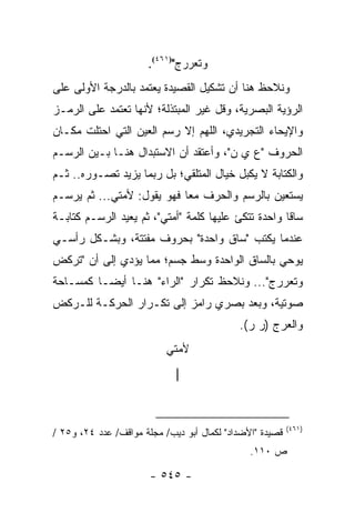 ‫ﻭﺘﻌﺭﺭﺝ")١٦٤(.‬
‫ﻭﻨﻼﺤﻅ ﻫﻨﺎ ﺃﻥ ﺘﺸﻜﻴل ﺍﻟﻘﺼﻴﺩﺓ ﻴﻌﺘﻤﺩ ﺒﺎﻟﺩﺭﺠﺔ ﺍﻷﻭﻟﻰ ﻋﻠﻰ‬
‫ﺍﻟﺭﺅﻴﺔ ﺍﻟﺒﺼﺭﻴﺔ، ﻭﻗل ﻏﻴﺭ ﺍﻟﻤﺒﺘﺫﻟﺔ؛ ﻷﻨﻬﺎ ﺘﻌﺘﻤﺩ ﻋﻠﻰ ﺍﻟﺭﻤـﺯ‬
‫ﻭﺍﻹﻴﺤﺎﺀ ﺍﻟﺘﺠﺭﻴﺩﻱ، ﺍﻟﻠﻬﻡ ﺇﻻ ﺭﺴﻡ ﺍﻟﻌﻴﻥ ﺍﻟﺘﻲ ﺍﺤﺘﻠﺕ ﻤﻜـﺎﻥ‬
‫ﺍﻟﺤﺭﻭﻑ "ﻉ ﻱ ﻥ"، ﻭﺃﻋﺘﻘﺩ ﺃﻥ ﺍﻻﺴﺘﺒﺩﺍل ﻫﻨـﺎ ﺒـﻴﻥ ﺍﻟﺭﺴـﻡ‬
‫ﻭﺍﻟﻜﺘﺎﺒﺔ ﻻ ﻴﻜﺒل ﺨﻴﺎل ﺍﻟﻤﺘﻠﻘﻲ؛ ﺒل ﺭﺒﻤﺎ ﻴﺯﻴﺩ ﺘﺼـﻭﺭﻩ.. ﺜـﻡ‬
‫ﻴﺴﺘﻌﻴﻥ ﺒﺎﻟﺭﺴﻡ ﻭﺍﻟﺤﺭﻑ ﻤ ‪‬ﺎ ﻓﻬﻭ ﻴﻘﻭل: ﻷﻤﺘﻲ... ﺜﻡ ﻴﺭﺴـﻡ‬
                            ‫ﻌ‬
‫ﺴﺎ ﹰﺎ ﻭﺍﺤﺩﺓ ﺘﺘﻜﺊ ﻋﻠﻴﻬﺎ ﻜﻠﻤﺔ "ﺃﻤﺘﻲ"، ﺜﻡ ﻴﻌﻴﺩ ﺍﻟﺭﺴـﻡ ﻜﺘﺎﺒـﺔ‬
                                                     ‫ﻗ‬
‫ﻋﻨﺩﻤﺎ ﻴﻜﺘﺏ "ﺴﺎﻕ ﻭﺍﺤﺩﺓ" ﺒﺤﺭﻭﻑ ﻤﻔﺘﺘﺔ، ﻭﺒﺸـﻜل ﺭﺃﺴـﻲ‬
‫ﻴﻭﺤﻲ ﺒﺎﻟﺴﺎﻕ ﺍﻟﻭﺍﺤﺩﺓ ﻭﺴﻁ ﺠﺴﻡ؛ ﻤﻤﺎ ﻴﺅﺩﻱ ﺇﻟﻰ ﺃﻥ "ﺘﺭﻜﺽ‬
‫ﻭﺘﻌﺭﺭﺝ"... ﻭﻨﻼﺤﻅ ﺘﻜﺭﺍﺭ "ﺍﻟﺭﺍﺀ" ﻫﻨـﺎ ﺃﻴ ‪‬ـﺎ ﻜﻤﺴـﺎﺤﺔ‬
          ‫ﻀ‬
‫ﺼﻭﺘﻴﺔ، ﻭﺒﻌﺩ ﺒﺼﺭﻱ ﺭﺍﻤﺯ ﺇﻟﻰ ﺘﻜـﺭﺍﺭ ﺍﻟﺤﺭﻜـﺔ ﻟﻠـﺭﻜﺽ‬
                                            ‫ﻭﺍﻟﻌﺭﺝ )ﺭ ﺭ(.‬
                           ‫ﻷﻤﺘﻲ‬
                             ‫|‬



                                                          ‫)١٦٤(‬
‫ﻗﺼﻴﺩﺓ "ﺍﻷﻀﺩﺍﺩ" ﻟﻜﻤﺎل ﺃﺒﻭ ﺩﻴﺏ/ ﻤﺠﻠﺔ ﻤﻭﺍﻗﻑ/ ﻋﺩﺩ ٤٢، ﻭ٥٢ /‬
                                               ‫ﺹ ٠١١.‬

                       ‫- ٥٤٥ -‬
 