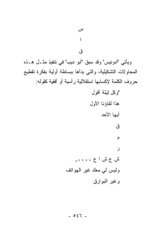 ‫ﺱ‬
                           ‫ﺍ‬
                           ‫ﻕ‬
‫ﻭﻴﺄﺘﻲ "ﺃﺩﻭﻨﻴﺱ" ﻭﻗﺩ ﺴﺒﻕ "ﺃﺒﻭ ﺩﻴﺏ" ﻓﻲ ﺘﻨﻔﻴﺫ ﻤﺜـل ﻫـﺫﻩ‬
‫ﺍﻟﻤﺤﺎﻭﻻﺕ ﺍﻟﺘﺸﻜﻴﻠﻴﺔ، ﻭﺍﻟﺘﻲ ﺒﺩﺃﻫﺎ ﺒﺒﺴﺎﻁﺔ ﺃﻭﻟﻴﺔ ﺒﻔﻜﺭﺓ ﺘﻘﻁﻴﻊ‬
     ‫ﺤﺭﻭﻑ ﺍﻟﻜﻠﻤﺔ ﻹﻜﺴﺎﺒﻬﺎ ﺍﺴﺘﻘﻼﻟﻴﺔ ﺭﺃﺴﻴﺔ ﺃﻭ ﺃﻓﻘﻴﺔ ﻜﻘﻭﻟﻪ:‬
                                 ‫"ﻭﻜل ﻟﻴﻠﺔ ﺃﻗﻭل‬
                                ‫ﻫﺫﺍ ﻟﻘﺎﺅﻨﺎ ﺍﻷﻭل‬
                                      ‫ﺃﻴﻬﺎ ﺍﻷﺤﺩ‬
                                             ‫ﻕ‬
                                              ‫ﻡ‬
                                             ‫ﺭ‬

                         ‫ــــ<‬    ‫ﺵﻉﺵﺍﻉ‬
                    ‫ﻭﻟﻴﺱ ﻟﻲ ﻤﻌﻙ ﻏﻴﺭ ﺍﻟﻬﻭﺍﺘﻑ‬
                                  ‫ﻭﻏﻴﺭ ﺍﻟﺒﻭﺍﺭﻕ‬




                     ‫- ٦٤٥ -‬
 