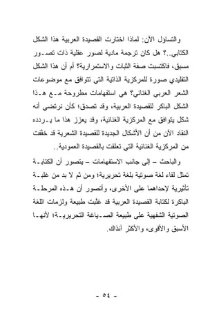 ‫ﻭﺍﻟﺘﺴﺎﺅل ﺍﻵﻥ: ﻟﻤﺎﺫﺍ ﺍﺨﺘﺎﺭﺕ ﺍﻟﻘﺼﻴﺩﺓ ﺍﻟﻌﺭﺒﻴﺔ ﻫﺫﺍ ﺍﻟﺸﻜل‬
‫ﺍﻟﻜﺘﺎﺒﻲ..؟ ﻫل ﻜﺎﻥ ﺘﺭﺠﻤﺔ ﻤﺎﺩﻴﺔ ﻟﺼﻭﺭ ﻋﻘﻠﻴﺔ ﺫﺍﺕ ﺘﺼـﻭﺭ‬
‫ﻤﺴﺒﻕ، ﻓﺎﻜﺘﺴﺒﺕ ﺼﻔﺔ ﺍﻟﺜﺒﺎﺕ ﻭﺍﻻﺴﺘﻤﺭﺍﺭﻴﺔ؟ ﺃﻡ ﺃﻥ ﻫﺫﺍ ﺍﻟﺸﻜل‬
‫ﺍﻟﺘﻘﻠﻴﺩﻱ ﺼﻭﺭﺓ ﻟﻠﻤﺭﻜﺯﻴﺔ ﺍﻟﺫﺍﺘﻴﺔ ﺍﻟﺘﻲ ﺘﺘﻭﺍﻓﻕ ﻤﻊ ﻤﻭﻀﻭﻋﺎﺕ‬
‫ﺍﻟﺸﻌﺭ ﺍﻟﻌﺭﺒﻲ ﺍﻟﻐﻨﺎﺌﻲ؟ ﻫﻲ ﺍﺴﺘﻔﻬﺎﻤﺎﺕ ﻤﻁﺭﻭﺤﺔ ﻤـﻊ ﻫـﺫﺍ‬
‫ﺍﻟﺸﻜل ﺍﻟﺒﺎﻜﺭ ﻟﻠﻘﺼﻴﺩﺓ ﺍﻟﻌﺭﺒﻴﺔ، ﻭﻗﺩ ﺘﺼﺩﻕ؛ ﻜﺄﻥ ﻨﺭﺘﻀﻲ ﺃﻨﻪ‬
‫ﺸﻜل ﻴﺘﻭﺍﻓﻕ ﻤﻊ ﺍﻟﻤﺭﻜﺯﻴﺔ ﺍﻟﻐﻨﺎﺌﻴﺔ، ﻭﻗﺩ ﻴﻌﺯﺯ ﻫﺫﺍ ﻤﺎ ﻴـﺭﺩﺩﻩ‬
‫ﺍﻟﻨﻘﺎﺩ ﺍﻵﻥ ﻤﻥ ﺃﻥ ﺍﻷﺸﻜﺎل ﺍﻟﺠﺩﻴﺩﺓ ﻟﻠﻘﺼﻴﺩﺓ ﺍﻟﺸﻌﺭﻴﺔ ﻗﺩ ﺨﻔﻔﺕ‬
  ‫ﱠ‬
       ‫ﻤﻥ ﺍﻟﻤﺭﻜﺯﻴﺔ ﺍﻟﻐﻨﺎﺌﻴﺔ ﺍﻟﺘﻲ ﺘﻌﻠﻘﺕ ﺒﺎﻟﻘﺼﻴﺩﺓ ﺍﻟﻌﻤﻭﺩﻴﺔ..‬
‫ﻭﺍﻟﺒﺎﺤﺙ – ﺇﻟﻰ ﺠﺎﻨﺏ ﺍﻻﺴﺘﻔﻬﺎﻤﺎﺕ – ﻴﺘﺼﻭﺭ ﺃﻥ ﺍﻟﻜﺘﺎﺒـﺔ‬
‫ﺘﻤﺜل ﻟﻘﺎﺀ ﻟﻐﺔ ﺼﻭﺘﻴﺔ ﺒﻠﻐﺔ ﺘﺤﺭﻴﺭﻴﺔ؛ ﻭﻤﻥ ﺜﻡ ﻻ ﺒﺩ ﻤﻥ ﻏﻠﺒـﺔ‬
‫ﺘﺄﺜﻴﺭﻴﺔ ﻹﺤﺩﺍﻫﻤﺎ ﻋﻠﻰ ﺍﻷﺨﺭﻯ، ﻭﺃﺘﺼﻭﺭ ﺃﻥ ﻫـﺫﻩ ﺍﻟﻤﺭﺤﻠـﺔ‬
‫ﺍﻟﺒﺎﻜﺭﺓ ﻟﻜﺘﺎﺒﺔ ﺍﻟﻘﺼﻴﺩﺓ ﺍﻟﻌﺭﺒﻴﺔ ﻗﺩ ﻏﻠﺒﺕ ﻁﺒﻴﻌﺔ ﻭﻟﺯﻤﺎﺕ ﺍﻟﻠﻐﺔ‬
                     ‫ﱠ‬
‫ﺍﻟﺼﻭﺘﻴﺔ ﺍﻟﺸﻔﻬﻴﺔ ﻋﻠﻰ ﻁﺒﻴﻌﺔ ﺍﻟﺼـﻴﺎﻏﺔ ﺍﻟﺘﺤﺭﻴﺭﻴـﺔ؛ ﻷﻨﻬـﺎ‬
                          ‫ﺍﻷﺴﺒﻕ ﻭﺍﻷﻗﻭﻯ، ﻭﺍﻷﻜﺜﺭ ﺁﻨﺫﺍﻙ.‬




                      ‫- ٤٥ -‬
 