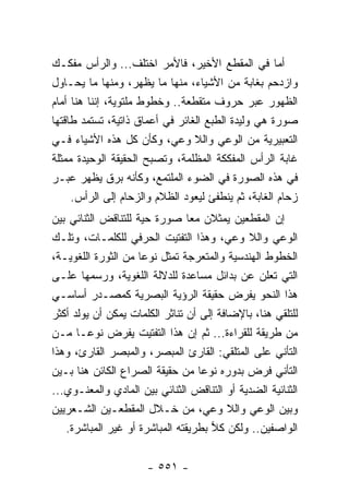 ‫ﺃﻤﺎ ﻓﻲ ﺍﻟﻤﻘﻁﻊ ﺍﻷﺨﻴﺭ، ﻓﺎﻷﻤﺭ ﺍﺨﺘﻠﻑ... ﻭﺍﻟﺭﺃﺱ ﻤﻔﻜـﻙ‬
‫ﻭﺍﺯﺩﺤﻡ ﺒﻐﺎﺒﺔ ﻤﻥ ﺍﻷﺸﻴﺎﺀ، ﻤﻨﻬﺎ ﻤﺎ ﻴﻅﻬﺭ، ﻭﻤﻨﻬﺎ ﻤﺎ ﻴﺤـﺎﻭل‬
‫ﺍﻟﻅﻬﻭﺭ ﻋﺒﺭ ﺤﺭﻭﻑ ﻤﺘﻘﻁﻌﺔ.. ﻭﺨﻁﻭﻁ ﻤﻠﺘﻭﻴﺔ، ﺇﻨﻨﺎ ﻫﻨﺎ ﺃﻤﺎﻡ‬
‫ﺼﻭﺭﺓ ﻫﻲ ﻭﻟﻴﺩﺓ ﺍﻟﻁﺒﻊ ﺍﻟﻐﺎﺌﺭ ﻓﻲ ﺃﻋﻤﺎﻕ ﺫﺍﺘﻴﺔ، ﺘﺴﺘﻤﺩ ﻁﺎﻗﺘﻬﺎ‬
‫ﺍﻟﺘﻌﺒﻴﺭﻴﺔ ﻤﻥ ﺍﻟﻭﻋﻲ ﻭﺍﻟﻼ ﻭﻋﻲ، ﻭﻜﺄﻥ ﻜل ﻫﺫﻩ ﺍﻷﺸﻴﺎﺀ ﻓـﻲ‬
‫ﻏﺎﺒﺔ ﺍﻟﺭﺃﺱ ﺍﻟﻤﻔﻜﻜﺔ ﺍﻟﻤﻅﻠﻤﺔ، ﻭﺘﺼﺒﺢ ﺍﻟﺤﻘﻴﻘﺔ ﺍﻟﻭﺤﻴﺩﺓ ﻤﻤﺜﻠﺔ‬
‫ﻓﻲ ﻫﺫﻩ ﺍﻟﺼﻭﺭﺓ ﻓﻲ ﺍﻟﻀﻭﺀ ﺍﻟﻤﻠﺘﻤﻊ، ﻭﻜﺄﻨﻪ ﺒﺭﻕ ﻴﻅﻬﺭ ﻋﺒـﺭ‬
     ‫ﺯﺤﺎﻡ ﺍﻟﻐﺎﺒﺔ، ﺜﻡ ﻴﻨﻁﻔﺊ ﻟﻴﻌﻭﺩ ﺍﻟﻅﻼﻡ ﻭﺍﻟﺯﺤﺎﻡ ﺇﻟﻰ ﺍﻟﺭﺃﺱ.‬
‫ﺇﻥ ﺍﻟﻤﻘﻁﻌﻴﻥ ﻴﻤﺜﻼﻥ ﻤ ‪‬ﺎ ﺼﻭﺭﺓ ﺤﻴﺔ ﻟﻠﺘﻨﺎﻗﺽ ﺍﻟﺜﻨﺎﺌﻲ ﺒﻴﻥ‬
                                 ‫ﻌ‬
‫ﺍﻟﻭﻋﻲ ﻭﺍﻟﻼ ﻭﻋﻲ، ﻭﻫﺫﺍ ﺍﻟﺘﻔﺘﻴﺕ ﺍﻟﺤﺭﻓﻲ ﻟﻠﻜﻠﻤـﺎﺕ، ﻭﺘﻠـﻙ‬
‫ﺍﻟﺨﻁﻭﻁ ﺍﻟﻬﻨﺩﺴﻴﺔ ﻭﺍﻟﻤﺘﻌﺭﺠﺔ ﺘﻤﺜل ﻨﻭ ‪‬ﺎ ﻤﻥ ﺍﻟﺜﻭﺭﺓ ﺍﻟﻠﻐﻭﻴـﺔ،‬
                     ‫ﻋ‬
‫ﺍﻟﺘﻲ ﺘﻌﻠﻥ ﻋﻥ ﺒﺩﺍﺌل ﻤﺴﺎﻋﺩﺓ ﻟﻠﺩﻻﻟﺔ ﺍﻟﻠﻐﻭﻴﺔ، ﻭﺭﺴﻤﻬﺎ ﻋﻠـﻰ‬
‫ﻫﺫﺍ ﺍﻟﻨﺤﻭ ﻴﻔﺭﺽ ﺤﻘﻴﻘﺔ ﺍﻟﺭﺅﻴﺔ ﺍﻟﺒﺼﺭﻴﺔ ﻜﻤﺼـﺩﺭ ﺃﺴﺎﺴـﻲ‬
‫ﻟﻠﺘﻠﻘﻲ ﻫﻨﺎ، ﺒﺎﻹﻀﺎﻓﺔ ﺇﻟﻰ ﺃﻥ ﺘﻨﺎﺜﺭ ﺍﻟﻜﻠﻤﺎﺕ ﻴﻤﻜﻥ ﺃﻥ ﻴﻭﻟﺩ ﺃﻜﺜﺭ‬
‫ﻤﻥ ﻁﺭﻴﻘﺔ ﻟﻠﻘﺭﺍﺀﺓ... ﺜﻡ ﺇﻥ ﻫﺫﺍ ﺍﻟﺘﻔﺘﻴﺕ ﻴﻔﺭﺽ ﻨﻭ ‪‬ـﺎ ﻤـﻥ‬
         ‫ﻋ‬
‫ﺍﻟﺘﺄﻨﻲ ﻋﻠﻰ ﺍﻟﻤﺘﻠﻘﻲ: ﺍﻟﻘﺎﺭﺉ ﺍﻟﻤﺒﺼﺭ، ﻭﺍﻟﻤﺒﺼﺭ ﺍﻟﻘﺎﺭﺉ، ﻭﻫﺫﺍ‬
‫ﺍﻟﺘﺄﻨﻲ ﻓﺭﺽ ﺒﺩﻭﺭﻩ ﻨﻭ ‪‬ﺎ ﻤﻥ ﺤﻘﻴﻘﺔ ﺍﻟﺼﺭﺍﻉ ﺍﻟﻜﺎﺌﻥ ﻫﻨﺎ ﺒـﻴﻥ‬
                                   ‫ﻋ‬
‫ﺍﻟﺜﻨﺎﺌﻴﺔ ﺍﻟﻀ ‪‬ﻴﺔ ﺃﻭ ﺍﻟﺘﻨﺎﻗﺽ ﺍﻟﺜﻨﺎﺌﻲ ﺒﻴﻥ ﺍﻟﻤﺎﺩﻱ ﻭﺍﻟﻤﻌﻨـﻭﻱ...‬
                                             ‫ﺩ‬
‫ﻭﺒﻴﻥ ﺍﻟﻭﻋﻲ ﻭﺍﻟﻼ ﻭﻋﻲ، ﻤﻥ ﺨـﻼل ﺍﻟﻤﻘﻁﻌـﻴﻥ ﺍﻟﺸـﻌﺭﻴﻴﻥ‬
   ‫ﺍﻟﻭﺍﺼﻔﻴﻥ.. ﻭﻟﻜﻥ ﻜﻼ ﺒﻁﺭﻴﻘﺘﻪ ﺍﻟﻤﺒﺎﺸﺭﺓ ﺃﻭ ﻏﻴﺭ ﺍﻟﻤﺒﺎﺸﺭﺓ.‬
                                     ‫‪‬‬


                      ‫- ١٥٥ -‬
 