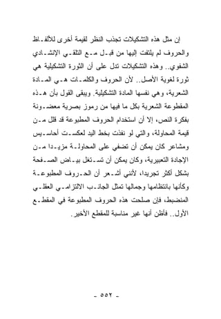 ‫ﺇﻥ ﻤﺜل ﻫﺫﻩ ﺍﻟﺘﺸﻜﻴﻼﺕ ﺘﺠﺫﺏ ﺍﻟﻨﻅﺭ ﻟﻘﻴﻤﺔ ﺃﺨﺭﻯ ﻟﻸﻟﻔـﺎﻅ‬
‫ﻭﺍﻟﺤﺭﻭﻑ ﻟﻡ ﻴﻠﺘﻔﺕ ﺇﻟﻴﻬﺎ ﻤﻥ ﻗﺒـل ﻤـﻊ ﺍﻟﺘﻠﻘـﻲ ﺍﻹﻨﺸـﺎﺩﻱ‬
‫ﺍﻟﺸﻔﻭﻱ.. ﻭﻫﺫﻩ ﺍﻟﺘﺸﻜﻴﻼﺕ ﺘﺩل ﻋﻠﻰ ﺃﻥ ﺍﻟﺜﻭﺭﺓ ﺍﻟﺘﺸﻜﻴﻠﻴﺔ ﻫﻲ‬
‫ﺜﻭﺭﺓ ﻟﻐﻭﻴﺔ ﺍﻷﺼل.. ﻷﻥ ﺍﻟﺤﺭﻭﻑ ﻭﺍﻟﻜﻠﻤـﺎﺕ ﻫـﻲ ﺍﻟﻤـﺎﺩﺓ‬
‫ﺍﻟﺸﻌﺭﻴﺔ، ﻭﻫﻲ ﻨﻔﺴﻬﺎ ﺍﻟﻤﺎﺩﺓ ﺍﻟﺘﺸﻜﻴﻠﻴﺔ. ﻭﻴﺒﻘﻰ ﺍﻟﻘﻭل ﺒﺄﻥ ﻫـﺫﻩ‬
‫ﺍﻟﻤﻘﻁﻭﻋﺔ ﺍﻟﺸﻌﺭﻴﺔ ﺒﻜل ﻤﺎ ﻓﻴﻬﺎ ﻤﻥ ﺭﻤﻭﺯ ﺒﺼﺭﻴﺔ ﻤﻌﻀـﻭﻨﺔ‬
‫ﺒﻔﻜﺭﺓ ﺍﻟﻨﺹ، ﺇﻻ ﺃﻥ ﺍﺴﺘﺨﺩﺍﻡ ﺍﻟﺤﺭﻭﻑ ﺍﻟﻤﻁﺒﻭﻋﺔ ﻗﺩ ﻗﻠل ﻤـﻥ‬
‫ﻗﻴﻤﺔ ﺍﻟﻤﺤﺎﻭﻟﺔ، ﻭﺍﻟﺘﻲ ﻟﻭ ﻨﻔﺫﺕ ﺒﺨﻁ ﺍﻟﻴﺩ ﻟﻌﻜﺴـﺕ ﺃﺤﺎﺴـﻴﺱ‬
‫ﻭﻤﺸﺎﻋﺭ ﻜﺎﻥ ﻴﻤﻜﻥ ﺃﻥ ﺘﻀﻔﻲ ﻋﻠﻰ ﺍﻟﻤﺤﺎﻭﻟـﺔ ﻤﺯﻴـ ‪‬ﺍ ﻤـﻥ‬
     ‫ﺩ‬
‫ﺍﻹﺠﺎﺩﺓ ﺍﻟﺘﻌﺒﻴﺭﻴﺔ، ﻭﻜﺎﻥ ﻴﻤﻜﻥ ﺃﻥ ﺘﺴـﺘﻐل ﺒﻴـﺎﺽ ﺍﻟﺼـﻔﺤﺔ‬
‫ﺒﺸﻜل ﺃﻜﺜﺭ ﺘﺠﺭﻴ ‪‬ﺍ، ﻷﻨﻨﻲ ﺃﺸـﻌﺭ ﺃﻥ ﺍﻟﺤـﺭﻭﻑ ﺍﻟﻤﻁﺒﻭﻋـﺔ‬
                                  ‫ﺩ‬
‫ﻭﻜﺄﻨﻬﺎ ﺒﺎﻨﺘﻅﺎﻤﻬﺎ ﻭﺠﻤﺎﻟﻬﺎ ﺘﻤﺜل ﺍﻟﺠﺎﻨـﺏ ﺍﻻﻟﺘﺯﺍﻤـﻲ ﺍﻟﻌﻘﻠـﻲ‬
‫ﺍﻟﻤﻨﻀﺒﻁ، ﻓﺈﻥ ﺼﻠﺤﺕ ﻫﺫﻩ ﺍﻟﺤﺭﻭﻑ ﺍﻟﻤﻁﺒﻭﻋﺔ ﻓﻲ ﺍﻟﻤﻘﻁـﻊ‬
             ‫ﺍﻷﻭل.. ﻓﺄﻅﻥ ﺃﻨﻬﺎ ﻏﻴﺭ ﻤﻨﺎﺴﺒﺔ ﻟﻠﻤﻘﻁﻊ ﺍﻷﺨﻴﺭ.‬




                      ‫- ٢٥٥ -‬
 