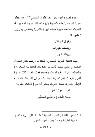 ‫ﻴﺴـﻴﻁﺭ‬    ‫)٤٦٤(‬
                  ‫ﻭﻫﺫﻩ ﻗﺼﻴﺩﺓ ﺃﺨﺭﻯ ﻴﻭﺭﺩﻫﺎ "ﻁﺭﺍﺩ ﺍﻟﻜﺒﻴﺴﻲ"‬
‫ﻋﻠﻴﻬﺎ ﺍﻟﻤﻭﺕ ﺒﺘﺒﻌﺎﺘﻪ ﺍﻟﻨﻔﺴﻴﺔ ﻭﻻﺯﻤﺎﺘﻪ ﺍﻟﺸـﻌﺭﻴﺔ ﺍﻟﻤﻌﻨﻭﻴـﺔ،‬
‫ﻓﺎﻟﻤﻭﺕ ﺼﺎﻋﻘﺔ ﻤﻐﻴﺭﺓ ﻤﺒﺩﻟﺔ ﻓﻬﻭ "ﻴﻬﺘﻙ.../ ﻴﻜﺸﻑ.. ﻴﺨﺭﻕ..‬
                                                        ‫/ ﻴﺫﻴﻊ..(:‬
                                        ‫ﻴﺨﺭﻕ ﺍﻟﻨﻭﺍﻓﺫ..‬
                                     ‫ﻭﻴﻜﺸﻑ ﻋﻭﺭﺍﺕ..‬
                                       ‫ﻭﻴﻬﺘﻙ ﺍﻟﺩﺭﻭﻉ..‬
‫ﻓﻬﺫﻩ ﻓﺎﻋﻠﻴﺔ ﺍﻟﻤﻭﺕ ﺍﻟﻤﻐﻴـﺭﺓ ﺍﻟﻤﺒﺩﻟـﺔ، ﻭﺘﺼـﺩﻴﺭ ﺍﻟﻔﻌـل‬
‫ﺍﻟﻤﻀﺎﺭﻉ ﻴﻌﻨﻲ ﺘﺠﺩﺩ ﺍﻟﻤـﻭﺕ ﻭﺘﺠـﺩﺩ ﻓﺎﻋﻠﻴﺘـﻪ ﺍﻟﻤﺘﻐﻴـﺭﺓ‬
‫ﻭﺍﻟﻤﺒﺩﻟﺔ.. ﺜﻡ ﺇﺫﺍ ﻭﻗﻊ ﺍﻟﻤﻭﺕ ﻭﺃﺼﺒﺢ ﻓﻌﻼ ﻤﺎﻀ ‪‬ﺎ ﻜﺎﻨﺕ ﺩﻭﺭﺓ‬
           ‫ﻴ‬     ‫ﹰ‬
‫ﺃﺨﺭﻯ ﻟﺘﺒﻌﺎﺕ ﺍﻟﻤﻭﺕ، ﻭﻫﻨﺎ ﻴﺒﺩﺃ ﺍﻟﺸﺎﻋﺭ ﻓﻲ ﺘﺸـﻜﻴل ﻜﻠﻤﺎﺘـﻪ‬
 ‫ﻓﺘﺅﻁﺭ ﺒﺘﻨﺎﺜﺭﻫﺎ ﺸﻜﻼ ﺩﺍﺌﺭﻴﺎ، ﻭﻴﺒﺩﻭ ﺃﻨﻪ ﺴ ‪‬ﻍ ﻟﻠﺘﺸﻜﻴل ﺒﻘﻭﻟﻪ:‬
                 ‫ﻭ‬               ‫‪‬‬     ‫ﹰ‬
                                     ‫ﺍﻟﻤﻭﺕ ﺤﻭﻟﻨﺎ ﺨﺒﺭ‬
                       ‫ﻴﺫﻴﻌﻪ ﺍﻟﻤﺫﻴﺎﻉ ﻭﺍﻟﺫﺍﺌﻊ ﺍﻟﻤﻨﻅﻭﺭ‬



                                                              ‫)٤٦٤(‬
‫ﺍﻟﺸﻌﺭ ﻭﺍﻟﻜﺘﺎﺒﺔ / ﺍﻟﻘﺼﻴﺩﺓ ﺍﻟﺒﺼﺭﻴﺔ / ﻁـﺭﺍﺩ ﺍﻟﻜﺒﻴﺴـﻲ/ ٠٢/ ﺩﺍﺭ‬
                     ‫ﺍﻟﺤﺭﻴﺔ ﻟﻠﻁﺒﺎﻋﺔ ﺒﺒﻐﺩﺍﺩ / ﺒﺤﻭﺙ ﺍﻟﻤﺭﺒﺩ ﺍﻟﺸﻌﺭ.‬

                          ‫- ٣٥٥ -‬
 