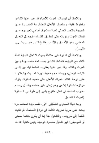 ‫ﻭﻨﻼﺤﻅ ﺃﻥ ﺘﻬﺩﻴﺩﺍﺕ ﺍﻟﻤﻭﺕ ﻟﻸﺤﻴﺎﺀ ﻗﺩ ﻋ ‪‬ﺭ ﻋﻨﻬﺎ ﺍﻟﺸﺎﻋﺭ‬
             ‫ﺒ‬
‫ﺒﺨﻁﻭﻁ ﺃﻓﻘﻴﺔ، ﻭﺍﺴﺘﻌﻤﺎﺭ ﺍﻷﻓﻌﺎل ﺍﻟﻤﻀﺎﺭﻋﺔ ﺍﻟﻤﻌﺒـﺭﺓ ﻋـﻥ‬
‫ﺍﻟﺤﻴﻭﻴﺔ ﻭﺍﻟﺘﺠﺩﺩ ﺍﻟﺤﺩﺜﻲ ﻟﺤﻴﺎﺓ ﻤﺴﺘﻤﺭﺓ. ﺃﻤﺎ ﻓﻲ ﺘﻌﺒﻴـﺭﻩ ﻋـﻥ‬
‫ﺘﺒﻌﺎﺕ ﺍﻟﻤﻭﺕ ﻭﺩﻭﺭﺘﻪ ﺤﺘﻰ ﺘﺤﻘـﻕ ﺍﻟﻔﻨـﺎﺀ؛ ﻓﻴﺠﻌـل ﺍﻟﻔﻌـل‬
‫ﺍﻟﻤﺎﻀﻲ ﻭﻫﻭ ﺍﻷﺼﺩﻕ ﻭﺍﻷﻨﺴﺏ ﻫﻨﺎ )ﻤﺎﺕ.. ﺤﻔﺭ.. ﺭﺜـﻰ..‬
                                                ‫ﺒﻜﻰ..(.‬
‫ﻭﻨﻼﺤﻅ ﺃﻥ ﺍﻟﺩﺍﺌﺭﺓ ﻏﻴﺭ ﻤﻜﺘﻤﻠﺔ ﺒﺤﻴﺙ ﻻ ﺘﻤﺜل ﺍﻟﺒﺩﺍﻴﺔ ﻨﻘﻁﺔ‬
‫ﺍﻟﺘﻘﺎﺀ ﻤﻊ ﺍﻟﻨﻬﺎﻴﺔ، ﻓﺎﺤﺘﻔﻅ ﺍﻟﺸﺎﻋﺭ ﺒﻤﺴـﺎﺤﺔ ﻤﻘﺼـﻭﺩﺓ ﺒـﻴﻥ‬
‫ﺍﻟﻤﻭﺕ ﻭﺍﻟﻔﻨﺎﺀ، ﻭﻗﺩ ﻋﺒﺭ ﻋﻨﻬﺎ ﺒﻌﻘﺎﺭﺏ ﺍﻟﺴﺎﻋﺔ ﻟﻴﺸـﻴﺭ ﺇﻟـﻰ‬
‫ﺍﻟﺘﺒﺎﻋﺩ ﺍﻟﺯﻤﻨﻲ، ﻭﻟﻴﺤﺩﺩ ﺤﺠﻡ ﻤﺤﻴﻁ ﺩﻭﺭﺓ ﺍﻟﻤـﻭﺕ ﻭﺘﺒﻌﺎﺘﻬـﺎ‬
‫ﺤﺘﻰ ﺩﺭﺠﺔ ﺍﻟﻔﻨﺎﺀ، ﻓﺤﺭﻙ ﺍﻷﻓﻌﺎل ﻋﻠﻰ ﻤﺤﻴﻁ ﺍﻟﺩﺍﺌﺭﺓ، ﻭﺘﺭﻙ‬
‫ﻤﺭﻜﺯﻫﺎ ﺸﺎﻏ ‪‬ﺍ ﺇﻻ ﻤﻥ ﻭﻫﻡ ﺯﻤﻨﻲ ﻏﻴﺭ ﻤﺤﺩﺩ، ﻭﻅـل ﺭﺴـﻡ‬
                                    ‫ﺭ‬
‫ﻋﻘﺎﺭﺏ ﺍﻟﺴﺎﻋﺔ ﻓﻲ ﺸﻜل ﻤﻨﻔﺭﺝ ﻴﺸﻴﺭ ﺇﻟﻰ ﻁﺭﻓـﻲ ﺍﻟـﺩﺍﺌﺭﺓ‬
                                       ‫)ﺍﻟﻤﻭﺕ / ﺍﻟﻔﻨﺎﺀ(.‬
‫ﻭﺒﻌﺩ ﻓﻬﺫﺍ ﺍﻟﻤﺴﺘﻭﻯ ﺍﻟﺘﺸﻜﻴﻠﻲ ﺍﻷﻭل ﻟﻠﻘﺼـﻴﺩﺓ ﺍﻟﻤﻌﺎﺼـﺭﺓ‬
‫ﻴﻌﺘﻤﺩ ﻋﻠﻰ ﺤﺭﻴﺔ ﺘﺤﺭﻴﻙ ﺍﻟﻜﻠﻤﺔ ﻓﻲ ﻓﺭﺍﻍ ﺍﻟﺼﻔﺤﺔ، ﺜﻡ ﺘﻔﺘﻴﺕ‬
‫ﺍﻟﻜﻠﻤﺔ ﺇﻟﻰ ﺤﺭﻭﻑ، ﻭﺍﻟﺘﺸﻜﻴل ﻫﻨﺎ ﺇﻤﺎ ﺃﻥ ﻴﻜﻭﻥ ﺨﺎﺩ ‪‬ﺎ ﻟﻠﻤﻌﻨﻰ‬
        ‫ﻤ‬
‫ﺃﻭ ﻟﻠﻤﻭﺴﻴﻘﻰ؛ ﻓﻬﻭ ﺘﺸﻜﻴل ﻤﻘﺼﻭﺩ ﻜﻭﺴﻴﻠﺔ ﻭﻟﻴﺱ ﻜﻐﺎﻴﺔ ﻫﻨـﺎ،‬

                     ‫- ٦٥٥ -‬
 