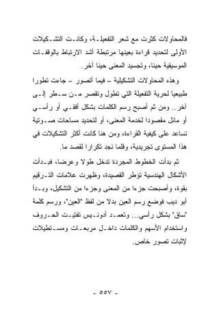 ‫ﻓﺎﻟﻤﺤﺎﻭﻻﺕ ﻜﺜﺭﺕ ﻤﻊ ﺸﻌﺭ ﺍﻟﺘﻔﻌﻴﻠـﺔ، ﻭﻜﺎﻨـﺕ ﺍﻟﺘﺸـﻜﻴﻼﺕ‬
‫ﺍﻷﻭﻟﻰ ﻟﺘﺤﺩﻴﺩ ﻗﺭﺍﺀﺓ ﺒﻌﻴﻨﻬﺎ ﻤﺭﺘﺒﻁﺔ ﺃﺸﺩ ﺍﻻﺭﺘﺒﺎﻁ ﺒﺎﻟﻭﻗﻔـﺎﺕ‬
                ‫ﺍﻟﻤﻭﺴﻴﻘﻴﺔ ﺤﻴ ﹰﺎ، ﻭﺘﺠﺴﻴﺩ ﺍﻟﻤﻌﻨﻰ ﺤﻴ ﹰﺎ ﺁﺨﺭ.‬
                      ‫ﻨ‬                    ‫ﻨ‬
‫ﻭﻫﺫﻩ ﺍﻟﻤﺤﺎﻭﻻﺕ ﺍﻟﺘﺸﻜﻴﻠﻴﺔ – ﻓﻴﻤﺎ ﺃﺘﺼﻭﺭ – ﺠﺎﺀﺕ ﺘﻁﻭ ‪‬ﺍ‬
 ‫ﺭ‬
‫ﻁﺒﻴﻌﻴﺎ ﻟﺤﺭﻴﺔ ﺍﻟﺘﻔﻌﻴﻠﺔ ﺍﻟﺘﻲ ﺘﻁﻭل ﻭﺘﻘﺼﺭ ﻤـﻥ ﺴـﻁﺭ ﺇﻟـﻰ‬
                                              ‫‪‬‬
‫ﺁﺨﺭ.. ﻭﻤﻥ ﺜﻡ ﺃﺼﺒﺢ ﺭﺴﻡ ﺍﻟﻜﻠﻤﺎﺕ ﺒﺸﻜل ﺃﻓﻘـﻲ ﺃﻭ ﺭﺃﺴـﻲ‬
‫ﺃﻭ ﻤﺎﺌل ﻤﻘﺼﻭ ‪‬ﺍ ﻟﺨﺩﻤﺔ ﺍﻟﻤﻌﻨﻰ، ﺃﻭ ﻟﺘﺤﺩﻴﺩ ﻤﺴﺎﺤﺎﺕ ﺼـﻭﺘﻴﺔ‬
                                       ‫ﺩ‬
‫ﺘﺴﺎﻋﺩ ﻋﻠﻰ ﻜﻴﻔﻴﺔ ﺍﻟﻘﺭﺍﺀﺓ، ﻭﻤﻥ ﻫﻨﺎ ﻜﺎﻨﺕ ﺃﻜﺜﺭ ﺍﻟﺘﺸﻜﻴﻼﺕ ﻓﻲ‬
         ‫ﻫﺫﺍ ﺍﻟﻤﺴﺘﻭﻯ ﺘﺠﺭﻴﺩﻴﺔ، ﻭﻗﻠﻤﺎ ﻨﺠﺩ ﺘﻜﺭﺍ ‪‬ﺍ ﻟﻘﺼﺩ ﻤﺎ.‬
                   ‫ﺭ‬
‫ﺜﻡ ﺒﺩﺃﺕ ﺍﻟﺨﻁﻭﻁ ﺍﻟﻤﺠﺭﺩﺓ ﺘﺩﺨل ﻁﻭﻻ ﻭﻋﺭ ‪‬ﺎ، ﻓﺒـﺩﺃﺕ‬
         ‫ﻀ‬     ‫ﹰ‬
‫ﺍﻷﺸﻜﺎل ﺍﻟﻬﻨﺩﺴﻴﺔ ﺘﺅﻁﺭ ﺍﻟﻘﺼﻴﺩﺓ، ﻭﻅﻬﺭﺕ ﻋﻼﻤﺎﺕ ﺍﻟﺘـﺭﻗﻴﻡ‬
‫ﺒﻘﻭﺓ، ﻭﺃﺼﺒﺤﺕ ﺠﺯ ‪‬ﺍ ﻤﻥ ﺍﻟﻤﻌﻨﻰ ﻭﺠﺯ ‪‬ﺍ ﻤﻥ ﺍﻟﺘﺸﻜﻴل، ﻭﺒـﺩﺃ‬
                   ‫ﺀ‬                ‫ﺀ‬
‫ﺃﺒﻭ ﺩﻴﺏ ﻓﻭﻀﻊ ﺭﺴﻡ ﺍﻟﻌﻴﻥ ﺒﺩﻻ ﻤﻥ ﻟﻔﻅ "ﺍﻟﻌﻴﻥ"، ﻭﺭﺴﻡ ﻜﻠﻤﺔ‬
                          ‫ﹰ‬
‫"ﺴﺎﻕ" ﺒﺸﻜل ﺭﺃﺴﻲ... ﻭﺘﻌﻤـﺩ ﺃﺩﻭﻨـﻴﺱ ﺘﻔﺘﻴـﺕ ﺍﻟﺤـﺭﻭﻑ‬
‫ﻭﺍﺴﺘﺨﺩﺍﻡ ﺍﻷﺴﻬﻡ ﻭﺍﻟﻜﻠﻤﺎﺕ ﺩﺍﺨـل ﻤﺭﺒﻌـﺎﺕ ﻭﻤﺴـﺘﻁﻴﻼﺕ‬
                                   ‫ﻹﺜﺒﺎﺕ ﺘﺼﻭﺭ ﺨﺎﺹ.‬




                     ‫- ٧٥٥ -‬
 