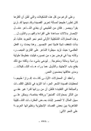 ‫ﻭﻋﻠﻰ ﺍﻟﺭﻏﻡ ﻤﻥ ﻜل ﻫﺫﻩ ﺍﻟﺘﺸﻜﻴﻼﺕ ﻭﺍﻟﺘﻲ ﺃﻅﻥ ﺃﻥ ﺃﻜﺜﺭﻫﺎ‬
‫ﻜﺎﻥ ﺘﻁﻭ ‪‬ﺍ ﻁﺒﻴﻌﻴﺎ ﻟﻤﺴﺄﻟﺔ ﺘﺤﺭﻴﺭ ﺍﻟﻘﺼﻴﺩﺓ ﻭﺘﻘـﺩﻴﻤﻬﺎ ﻟﻘـﺎﺭﺉ‬
                                       ‫‪‬‬      ‫ﺭ‬
‫ﻴﻘﺭﺃ ﻭﻴﺒﺼﺭ.. ﻓﻜﺎﻥ ﻤﻥ ﺍﻟﻁﺒﻴﻌﻲ ﺃﻥ ﻴﻐﺫﻱ ﺍﻟﺸـﺎﻋﺭ ﻋﺎﻤـل‬
‫ﺍﻹﺒﺼﺎﺭ ﺒﺩﻻﻻﺕ ﻤﺴﺎﻋﺩﺓ ﻋﻠﻰ ﺍﻟﻘﺭﺍﺀﺓ ﻭﺍﻟﻔﻬـﻡ ﻭﺍﻟﺘﺄﻭﻴـل...‬
‫ﻭﻫﺫﻩ ﺍﻟﻤﺤﺎﻭﻻﺕ ﺍﻟﺘﺸﻜﻴﻠﻴﺔ ﺍﻷﻭﻟﻰ ﺘﻨﺤﻭ ﻨﺤﻭ ﺍﻟﺘﺠﺭﻴﺩ ﻏﺎﻟ ‪‬ﺎ، ﺜﻡ‬
     ‫ﺒ‬
‫ﺒﺩﺃﺕ ﺘﺘﺨﻔﻑ ﺸﻴ ًﺎ ﻓﺸﻴ ًﺎ ﻨﺤﻭ ﺍﻟﺘﺠﺴﻴﻡ.. ﻭﻫﻨﺎ ﻴﺤﺩﺙ ﺭﺩ ﺍﻟﻔﻌل‬
                                  ‫ﺌ‬      ‫ﺌ‬
‫ﺍﻟﻌﻜﺴﻲ؛ ﺤﻴﺙ ﺘﺯﻴﺩ ﺴﻴﻁﺭﺓ ﺍﻟﺸﺎﻋﺭ ﻋﻠﻰ ﺍﻟﻘﺎﺭﺉ ﺍﻟﻤﺒﺼـﺭ،‬
‫ﻭﻜﺄﻨﻪ ﻴﺒﺩﺃ ﻓﻲ ﻓﺭﺽ ﺠﺯﺀ ﻤﻥ ﺘﺼﻭﺭﻩ ﻓﻴﺜﺒﺕ ﺨﻁﻭ ﹰﺎ ﻁﻭﻟﻴﺔ‬
       ‫ﻁ‬
‫ﻭﺭﺃﺴﻴﺔ ﻭﻤﺎﺌﻠﺔ ﻭﻤﺘﻌﺭﺠﺔ... ﻟﻴﻭﺤﻲ ﺒﺸﻲﺀ ﻤﺎ، ﻭﻟﻜﻨﻪ ﻤﻊ ﺫﻟﻙ‬
‫ﻴﻔﺘﺢ ﺒﺎﺏ ﺍﻻﺠﺘﻬﺎﺩ ﻭﺍﻟﺘﺄﻭﻴل ﻋ ‪‬ﺎ ﻭﺭﺍﺀ ﻫـﺫﻩ ﺍﻟﺘﺸـﻜﻴﻼﺕ...‬
                        ‫ﻤ‬
                           ‫ﻭﻤﺩﻯ ﻋﻼﻗﺘﻬﺎ ﺒﻤﻀﻤﻭﻥ ﺍﻟﻨﺹ.‬
‫ﻭﺃﻋﺘﻘﺩ ﺃﻥ ﺍﻟﻤﺤﺎﻭﻻﺕ ﺍﻷﻭﻟـﻰ ﻜﺎﻨـﺕ ﺇﻓـﺭﺍ ‪‬ﺍ ﻁﺒﻴﻌ ‪‬ـﺎ‬
  ‫ﻴ‬       ‫ﺯ‬
‫ﻟﻤﻌﻁﻴﺎﺕ ﻗﺼﻴﺩﺓ ﺍﻟﺸﻌﺭ ﺍﻟﺤﺭ، ﺃﻤﺎ ﺍﻟﺘﺯﻴﺩ ﻓﻲ ﺘﺸﻜﻴل ﺍﻟﻜﻠﻤـﺎﺕ‬
‫ﻭﺍﻟﻤﺒﺎﻟﻐﺔ ﻓﻲ ﺍﻟﺘﻔﺘﻴﺕ؛ ﻓﺄﻅﻥ ﺃﻥ ﻤﻥ ﻭﺭﺍﺌﻬﺎ ﻗﺩ ‪‬ﺍ ﻏﻴﺭ ﺨﻔـﻲ‬
          ‫ﺭ‬
‫ﻤﻥ ﺍﻟﺘﺄﺜﺭ ﺒﻤﺤﺎﻭﻻﺕ "ﻜﻤﻨﺠﺯ" ﻭﺭﻓﺎﻗﻪ ﺒﺨﺎﺼﺔ، ﻭﻴﻤﻜﻥ ﻋﻠـﻰ‬
‫ﺴﺒﻴل ﺍﻟﻤﺜﺎل ﻻ ﺍﻟﺤﺼﺭ ﺇﺜﺒﺎﺕ ﺒﻌـﺽ ﺍﻟﻤﻘﺎﺭﻨـﺎﺕ ﺍﻟﺘﺸـﻜﻴﻠﻴﺔ‬
‫ﺍﻟﻅﺎﻫﺭﻴﺔ ﺒﻴﻥ ﺒﻌﺽ ﺍﻟﻘﺼﺎﺌﺩ ﺍﻹﻨﺠﻠﻴﺯﻴﺔ ﻭﻨﻅﻴﺭﺍﺘﻬﺎ ﺍﻟﻌﺭﺒﻴـﺔ‬
                                        ‫ﻋﻠﻰ ﺍﻟﻨﺤﻭ ﺍﻵﺘﻲ:‬


                      ‫- ٨٥٥ -‬
 