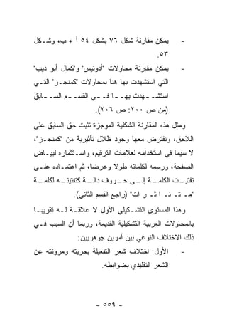 ‫ﻴﻤﻜﻥ ﻤﻘﺎﺭﻨﺔ ﺸﻜل ٦٧ ﺒﺸﻜل ٤٥ ﺃ + ﺏ، ﻭﺸـﻜل‬           ‫-‬
                                          ‫٣٥.‬
‫ﻴﻤﻜﻥ ﻤﻘﺎﺭﻨﺔ ﻤﺤﺎﻭﻻﺕ "ﺃﺩﻭﻨﻴﺱ" ﻭ"ﻜﻤﺎل ﺃﺒﻭ ﺩﻴﺏ"‬       ‫-‬
‫ﺍﻟﺘﻲ ﺍﺴﺘﺸﻬﺩﺕ ﺒﻬﺎ ﻫﻨﺎ ﺒﻤﺤﺎﻭﻻﺕ "ﻜﻤﻨﺠـﺯ" ﺍﻟﺘـﻲ‬
‫ﺍﺴﺘﺸـ ـﻬﺩﺕ ﺒﻬـ ـﺎ ﻓـ ـﻲ ﺍﻟﻘﺴـ ـﻡ ﺍﻟﺴـ ـﺎﺒﻕ‬
   ‫ـ‬       ‫ـ‬        ‫ـ‬     ‫ـ‬        ‫ـ‬
                     ‫)ﻤﻥ ﺹ ٠٠٢: ﺹ ٦٠٢(.‬
‫ﻭﻤﺜل ﻫﺫﻩ ﺍﻟﻤﻘﺎﺭﻨﺔ ﺍﻟﺸﻜﻠﻴﺔ ﺍﻟﻤﻭﺠﺯﺓ ﺘﺜﺒﺕ ﺤﻕ ﺍﻟﺴﺎﺒﻕ ﻋﻠﻰ‬
‫ﺍﻟﻼﺤﻕ، ﻭﻨﻔﺘﺭﺽ ﻤﻌﻬﺎ ﻭﺠﻭﺩ ﻅﻼل ﺘﺄﺜﻴﺭﻴﺔ ﻤﻥ "ﻜﻤﻨﺠـﺯ"،‬
‫ﻻ ﺴﻴﻤﺎ ﻓﻲ ﺍﺴﺘﺨﺩﺍﻤﻪ ﻟﻌﻼﻤﺎﺕ ﺍﻟﺘﺭﻗﻴﻡ، ﻭﺍﺴـﺘﺜﻤﺎﺭﻩ ﻟﺒﻴـﺎﺽ‬
‫ﺍﻟﺼﻔﺤﺔ، ﻭﺭﺴﻤﻪ ﻟﻜﻠﻤﺎﺘﻪ ﻁﻭﻻ ﻭﻋﺭ ‪‬ﺎ، ﺜﻡ ﺍﻋﺘﻤـﺎﺩﻩ ﻋﻠـﻰ‬
                   ‫ﻀ‬     ‫ﹰ‬
‫ـﺔ‬
 ‫ـﻪ ﻟﻜﻠﻤـ‬
        ‫ـﺔ ـﻰ ـﺭﻭﻑ ـﺔ ﻜﺘﻔﺘﻴﺘـ‬
                 ‫ﺩﺍﻟـ‬ ‫ﺘﻔ ـﺕ ﺍﻟﻜﻠﻤـ ﺇﻟـ ﺤـ‬
                                     ‫ﺘﻴـ‬
             ‫"ﻤـ ﺘـ ﻨـ ﺍ ﺜـ ﺭ ﺍﺕ" )ﺭﺍﺠﻊ ﺍﻟﻘﺴﻡ ﺍﻟﺜﺎﻨﻲ(.‬
‫ﻭﻫﺫﺍ ﺍﻟﻤﺴﺘﻭﻯ ﺍﻟﺘﺸـﻜﻴﻠﻲ ﺍﻷﻭل ﻻ ﻋﻼﻗـﺔ ﻟـﻪ ﺘﻘﺭﻴ ‪‬ـﺎ‬
  ‫ﺒ‬
‫ﺒﺎﻟﻤﺤﺎﻭﻻﺕ ﺍﻟﻌﺭﺒﻴﺔ ﺍﻟﺘﺸﻜﻴﻠﻴﺔ ﺍﻟﻘﺩﻴﻤﺔ، ﻭﺭﺒﻤﺎ ﺃﻥ ﺍﻟﺴﺒﺏ ﻓـﻲ‬
               ‫ﺫﻟﻙ ﺍﻻﺨﺘﻼﻑ ﺍﻟﻨﻭﻋﻲ ﺒﻴﻥ ﺃﻤﺭﻴﻥ ﺠﻭﻫﺭﻴﻴﻥ:‬
‫ﺍﻷﻭل: ﺍﺨﺘﻼﻑ ﺸﻌﺭ ﺍﻟﺘﻔﻌﻴﻠﺔ ﺒﺤﺭﻴﺘﻪ ﻭﻤﺭﻭﻨﺘﻪ ﻋﻥ‬        ‫-‬
                       ‫ﺍﻟﺸﻌﺭ ﺍﻟﺘﻘﻠﻴﺩﻱ ﺒﻀﻭﺍﺒﻁﻪ.‬



                     ‫- ٩٥٥ -‬
 