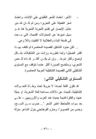 ‫ﺍﻵﺨﺭ: ﺍﻋﺘﻤﺎﺩ ﺍﻟﺸﻌﺭ ﺍﻟﺘﻘﻠﻴﺩﻱ ﻋﻠﻰ ﺍﻹﻨﺸﺎﺩ، ﻭﺍﻋﺘﻤﺎﺩ‬       ‫-‬
‫ﺸﻌﺭ ﺍﻟﺘﻔﻌﻴﻠﺔ ﻋﻠﻰ ﺍﻟﺘﺤﺭﻴﺭ؛ ﻭﻤﻥ ﺜﻡ ﻜـﺎﻥ ﺘﻘـﺩﻴﺭ‬
‫ﻋﺎﻤل ﺍﻹﺒﺼﺎﺭ ﻓﻲ ﺘﻘﺩﻴﻡ ﺍﻟﺘﺠﺭﺒﺔ ﺍﻟﺸﻌﺭﻴﺔ ﻫﻨﺎ ﻫـﻭ‬
‫ﺴﺒﻴل ﺘﻤﻴﺯﻫﺎ ﻋﻥ ﺍﻟﻤﺤﺎﻭﻻﺕ ﺍﻟﻘﺩﻴﻤﺔ، ﺍﻟﺘﻲ ﺴـﻌﺕ‬
  ‫ﺇﻟﻰ ﻓﻠﺴﻔﺔ ﺍﻟﺒﻨﺎﺀ ﻭﺍﻟﻌﻘﻼﻨﻴﺔ ﻻ ﺍﻟﺘﻔﺘﻴﺕ ﻭﺍﻟﻼ ﻭﻋﻲ.‬
‫... ﻟﻜﻥ ﺤﺩﻭﺩ ﺍﻟﺘﺸﻜﻴل ﻟﻠﻘﺼﻴﺩﺓ ﺍﻟﻤﻌﺎﺼﺭﺓ ﻟﻡ ﺘﻜﺘﻑ ﺒﻬـﺫﺍ‬
‫ﺍﻟﻘﺩﺭ ﺍﻟﻀﺌﻴل؛ ﻭﺇﻨﻤﺎ ﺘﻁﻭﺭﺕ ﻭﺯﺍﺩﺕ ﻤﻥ ﺍﻟﺘﺸﻜﻴﻼﺕ ﺒﺸـﻜل‬
‫ﺃﻭﻀﺢ ﻭﺃﻜﺜﺭ ﺘﻨﻭ ‪‬ﺎ... ﻭﺇﻥ ﻟﻡ ﻴﻜـﻥ ﺃﻜﺜـﺭ ﺇﻓـﺎﺩﺓ ﻟﻠـﻨﺹ‬
                                   ‫ﻋ‬
‫ﺍﻟﺸﻌﺭﻱ، ﻭﺴﺘﺘﻀﺢ ﺍﻟﺼﻭﺭﺓ ﺃﻜﺜﺭ ﻋﻨﺩﻤﺎ ﻨﺘﻭﻗﻑ ﻤﻊ ﺍﻟﻤﺴﺘﻭﻯ‬
        ‫ﺍﻟﺘﺸﻜﻴﻠﻲ ﺍﻟﺜﺎﻨﻲ ﻟﻠﻘﺼﻴﺩﺓ ﺍﻟﺘﺸﻜﻴﻠﻴﺔ ﺍﻟﻌﺭﺒﻴﺔ ﺍﻟﻤﻌﺎﺼﺭﺓ.‬

                         ‫ﺍﻟﻤﺴﺘﻭﻯ ﺍﻟﺘﺸﻜﻴﻠﻲ ﺍﻟﺜﺎﻨﻲ:‬
‫ﻗﺩ ﺘﻜﻭﻥ ﺍﻟﻠﻐﺔ ﺃﺠﺴﺎ ‪‬ﺍ ﻻ ﺤﺭﻭ ﹰﺎ ﺘﺤﺕ ﻭﻁـﺄﺓ ﺍﻟﺘﺤـﻭﻻﺕ‬
                    ‫ﻓ‬        ‫ﺩ‬
‫ﺍﻟﺘﺸﻜﻴﻠﻴﺔ، ﻟﻠﺒﺤﺙ ﻋﻥ ﺩﻻﻻﺕ ﻤﺴﺎﻋﺩﺓ ﻟﻠﻐﺔ ﺍﻟﺸﻌﺭﻴﺔ، ﺃﻭ ﺒﺩﻴﻠﺔ‬
‫ﻋﻨﻬﺎ، ﻭﺍﻟﻔﻜﺭﺓ ﻗﺩﻴﻤﺔ ﺠﺩﻴﺩﺓ ﻋﻨﺩ ﺍﻟﻌﺭﺏ ﻭﺍﻷﻭﺭﻭﺒﻴﻴﻥ – ﻋﻠـﻰ‬
‫ﺤﺩ ﺴﻭﺍﺀ، ﻓﺎﻟﺠﺎﺤﻅ ﺍﻋﺘﺒﺭ ﺍﻟﺸﻌﺭ "... ﻀﺭﺏ ﻤـﻥ ﺍﻟﻨﺴـﺞ،‬
‫ﻭﺠﻨﺱ ﻤﻥ ﺍﻟﺘﺼﻭﻴﺭ"، ﻭﺤﺎﺯﻡ ﺍﻟﻘﺭﻁﺎﺠﻨﻲ ﻴﻨﺯل ﺍﻟﺸﺎﻋﺭ ﻤﻨﺯﻟﺔ‬




                      ‫- ٠٦٥ -‬
 