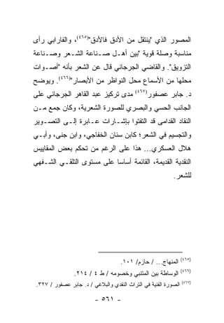 ‫ﺍﻟﻤﺼﻭﺭ ﺍﻟﺫﻱ "ﻴﻨﺘﻘل ﻤﻥ ﺍﻷﺩﻕ ﻓﺎﻷﺩﻕ")٥٦٤(، ﻭﺍﻟﻔﺎﺭﺍﺒﻲ ﺭﺃﻯ‬
‫ﻤﻨﺎﺴﺒﺔ ﻭﺼﻠﺔ ﻗﻭﻴﺔ "ﺒﻴﻥ ﺃﻫـل ﺼـﻨﺎﻋﺔ ﺍﻟﺸـﻌﺭ ﻭﺼـﻨﺎﻋﺔ‬
‫ﺍﻟﺘﺯﻭﻴﻕ". ﻭﺍﻟﻘﺎﻀﻲ ﺍﻟﺠﺭﺠﺎﻨﻲ ﻗﺎل ﻋﻥ ﺍﻟﺸﻌﺭ ﺒﺄﻨﻪ "ﺃﺼـﻭﺍﺕ‬
‫ﻤﺤﻠﻬﺎ ﻤﻥ ﺍﻷﺴﻤﺎﻉ ﻤﺤل ﺍﻟﻨﻭﺍﻅﺭ ﻤﻥ ﺍﻷﺒﺼﺎﺭ")٦٦٤(. ﻭﻴﻭﻀﺢ‬
‫ﻤﺩﻯ ﺘﺭﻜﻴﺯ ﻋﺒﺩ ﺍﻟﻘﺎﻫﺭ ﺍﻟﺠﺭﺠﺎﻨﻲ ﻋﻠﻰ‬          ‫)٧٦٤(‬
                                                   ‫ﺩ. ﺠﺎﺒﺭ ﻋﺼﻔﻭﺭ‬
‫ﺍﻟﺠﺎﻨﺏ ﺍﻟﺤﺴﻲ ﻭﺍﻟﺒﺼﺭﻱ ﻟﻠﺼﻭﺭﺓ ﺍﻟﺸﻌﺭﻴﺔ، ﻭﻜﺎﻥ ﺠﻤﻊ ﻤـﻥ‬
‫ﺍﻟﻨﻘﺎﺩ ﺍﻟﻘﺩﺍﻤﻰ ﻗﺩ ﺍﻟﺘﻔﺘﻭﺍ ﺒﺈﺸـﺎﺭﺍﺕ ﻋـﺎﺒﺭﺓ ﺇﻟـﻰ ﺍﻟﺘﺼـﻭﻴﺭ‬
‫ﻭﺍﻟﺘﺠﺴﻴﻡ ﻓﻲ ﺍﻟﺸﻌﺭ؛ ﻜﺎﺒﻥ ﺴﻨﺎﻥ ﺍﻟﺨﻔﺎﺠﻲ، ﻭﺍﺒﻥ ﺠﻨﻰ، ﻭﺃﺒـﻲ‬
‫ﻫﻼل ﺍﻟﻌﺴﻜﺭﻱ... ﻫﺫﺍ ﻋﻠﻰ ﺍﻟﺭﻏﻡ ﻤﻥ ﺘﺤﻜﻡ ﺒﻌﺽ ﺍﻟﻤﻘﺎﻴﻴﺱ‬
‫ﺍﻟﻨﻘﺩﻴﺔ ﺍﻟﻘﺩﻴﻤﺔ، ﺍﻟﻘﺎﺌﻤﺔ ﺃﺴﺎ ‪‬ﺎ ﻋﻠﻰ ﻤﺴﺘﻭﻯ ﺍﻟﺘﻠﻘـﻲ ﺍﻟﺸـﻔﻬﻲ‬
                           ‫ﺴ‬
                                                           ‫ﻟﻠﺸﻌﺭ.‬




                                                                 ‫)٥٦٤(‬
                                    ‫ﺍﻟﻤﻨﻬﺎﺝ... / ﺤﺎﺯﻡ/ ١٠١.‬
                                                                 ‫)٦٦٤(‬
                 ‫ﺍﻟﻭﺴﺎﻁﺔ ﺒﻴﻥ ﺍﻟﻤﺘﻨﺒﻲ ﻭﺨﺼﻭﻤﻪ / ﻁ ٤ / ٤١٢.‬
                                                                 ‫)٧٦٤(‬
 ‫ﺍﻟﺼﻭﺭﺓ ﺍﻟﻔﻨﻴﺔ ﻓﻲ ﺍﻟﺘﺭﺍﺙ ﺍﻟﻨﻘﺩﻱ ﻭﺍﻟﺒﻼﻏﻲ / ﺩ. ﺠﺎﺒﺭ ﻋﺼﻔﻭﺭ / ٧٢٣.‬

                         ‫- ١٦٥ -‬
 