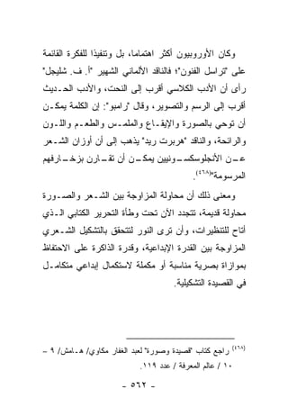 ‫ﻭﻜﺎﻥ ﺍﻷﻭﺭﻭﺒﻴﻭﻥ ﺃﻜﺜﺭ ﺍﻫﺘﻤﺎ ‪‬ﺎ، ﺒل ﻭﺘﻨﻔﻴ ﹰﺍ ﻟﻠﻔﻜﺭﺓ ﺍﻟﻘﺎﺌﻤﺔ‬
                ‫ﺫ‬            ‫ﻤ‬
‫ﻋﻠﻰ "ﺘﺭﺍﺴل ﺍﻟﻔﻨﻭﻥ"؛ ﻓﺎﻟﻨﺎﻗﺩ ﺍﻷﻟﻤﺎﻨﻲ ﺍﻟﺸﻬﻴﺭ "ﺃ. ﻑ. ﺸﻠﻴﺠل"‬
‫ﺭﺃﻯ ﺃﻥ ﺍﻷﺩﺏ ﺍﻟﻜﻼﺴﻲ ﺃﻗﺭﺏ ﺇﻟﻰ ﺍﻟﻨﺤﺕ، ﻭﺍﻷﺩﺏ ﺍﻟﺤـﺩﻴﺙ‬
‫ﺃﻗﺭﺏ ﺇﻟﻰ ﺍﻟﺭﺴﻡ ﻭﺍﻟﺘﺼﻭﻴﺭ، ﻭﻗﺎل "ﺭﺍﻤﺒﻭ": ﺇﻥ ﺍﻟﻜﻠﻤﺔ ﻴﻤﻜـﻥ‬
‫ﺃﻥ ﺘﻭﺤﻲ ﺒﺎﻟﺼﻭﺭﺓ ﻭﺍﻹﻴﻘـﺎﻉ ﻭﺍﻟﻤﻠﻤـﺱ ﻭﺍﻟﻁﻌـﻡ ﻭﺍﻟﻠـﻭﻥ‬
‫ﻭﺍﻟﺭﺍﺌﺤﺔ، ﻭﺍﻟﻨﺎﻗﺩ "ﻫﺭﺒﺭﺕ ﺭﻴﺩ" ﻴﺫﻫﺏ ﺇﻟﻰ ﺃﻥ ﺃﻭﺯﺍﻥ ﺍﻟﺸـﻌﺭ‬
‫ـﺎﺭﻓﻬﻡ‬
     ‫ـﻥ ﺃﻥ ـﺎﺭﻥ ﺒﺯﺨـ‬
             ‫ﺘﻘـ‬   ‫ـﻥ ﺍﻷﻨﺠﻠﻭﺴﻜ ـﻭﻨﻴﻴﻥ ﻴﻤﻜـ‬
                             ‫ﺴـ‬          ‫ﻋـ‬
                                           ‫ﺍﻟﻤﺭﺴﻭﻤﺔ")٨٦٤(.‬
‫ﻭﻤﻌﻨﻰ ﺫﻟﻙ ﺃﻥ ﻤﺤﺎﻭﻟﺔ ﺍﻟﻤﺯﺍﻭﺠﺔ ﺒﻴﻥ ﺍﻟﺸـﻌﺭ ﻭﺍﻟﺼـﻭﺭﺓ‬
‫ﻤﺤﺎﻭﻟﺔ ﻗﺩﻴﻤﺔ، ﺘﺘﺠﺩﺩ ﺍﻵﻥ ﺘﺤﺕ ﻭﻁﺄﺓ ﺍﻟﺘﺤﺭﻴﺭ ﺍﻟﻜﺘﺎﺒﻲ ﺍﻟـﺫﻱ‬
‫ﺃﺘﺎﺡ ﻟﻠﺘﻨﻅﻴﺭﺍﺕ، ﻭﺃﻥ ﺘﺭﻯ ﺍﻟﻨﻭﺭ ﻟﺘﺘﺤﻘﻕ ﺒﺎﻟﺘﺸﻜﻴل ﺍﻟﺸـﻌﺭﻱ‬
‫ﺍﻟﻤﺯﺍﻭﺠﺔ ﺒﻴﻥ ﺍﻟﻘﺩﺭﺓ ﺍﻹﺒﺩﺍﻋﻴﺔ، ﻭﻗﺩﺭﺓ ﺍﻟﺫﺍﻜﺭﺓ ﻋﻠﻰ ﺍﻻﺤﺘﻔﺎﻅ‬
‫ﺒﻤﻭﺍﺯﺍﺓ ﺒﺼﺭﻴﺔ ﻤﻨﺎﺴﺒﺔ ﺃﻭ ﻤﻜﻤﻠﺔ ﻻﺴﺘﻜﻤﺎل ﺇﺒﺩﺍﻋﻲ ﻤﺘﻜﺎﻤـل‬
                                      ‫ﻓﻲ ﺍﻟﻘﺼﻴﺩﺓ ﺍﻟﺘﺸﻜﻴﻠﻴﺔ.‬




                                                        ‫)٨٦٤(‬
‫ﺭﺍﺠﻊ ﻜﺘﺎﺏ "ﻗﺼﻴﺩﺓ ﻭﺼﻭﺭﺓ" ﻟﻌﺒﺩ ﺍﻟﻐﻔﺎﺭ ﻤﻜﺎﻭﻱ/ ﻫـﺎﻤﺵ/ ٩ –‬
                            ‫٠١ / ﻋﺎﻟﻡ ﺍﻟﻤﻌﺭﻓﺔ / ﻋﺩﺩ ٩١١.‬

                      ‫- ٢٦٥ -‬
 