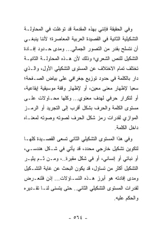 ‫ﻭﻓﻲ ﺍﻟﺤﻘﻴﻘﺔ ﻓﺈﻨﻨﻲ ﺒﻬﺫﻩ ﺍﻟﻤﻘﺩﻤﺔ ﻗﺩ ﺘﻭﻏﻠﺕ ﻓﻲ ﺍﻟﻤﺤﺎﻭﻟـﺔ‬
‫ﺍﻟﺘﺸﻜﻴﻠﻴﺔ ﺍﻟﺜﺎﻨﻴﺔ ﻓﻲ ﺍﻟﻘﺼﻴﺩﺓ ﺍﻟﻌﺭﺒﻴﺔ ﺍﻟﻤﻌﺎﺼﺭﺓ؛ ﻷﻨﻨﺎ ﻴﻨﺒﻐـﻲ‬
‫ﺃﻥ ﻨﺘﺴﻠﺢ ﺒﻘﺩﺭ ﻤﻥ ﺍﻟﺘﺼﻭﺭ ﺍﻟﺠﻤﺎﻟﻲ... ﻭﻤﺩﻯ ﺤـﺩﻭﺩ ﺇﻓـﺎﺩﺓ‬
‫ﺍﻟﺘﺸﻜﻴل ﻟﻠﻨﺹ ﺍﻟﺸﻌﺭﻱ؛ ﻭﺫﻟﻙ ﻷﻥ ﻫـﺫﻩ ﺍﻟﻤﺤﺎﻭﻟـﺔ ﺍﻟﺜﺎﻨﻴـﺔ‬
‫ﺘﺨﺘﻠﻑ ﺘﻤﺎﻡ ﺍﻻﺨﺘﻼﻑ ﻋﻥ ﺍﻟﻤﺴﺘﻭﻯ ﺍﻟﺘﺸﻜﻴﻠﻲ ﺍﻷﻭل، ﻭﺍﻟـﺫﻱ‬
‫ﺩﺍﺭ ﺒﺎﻟﻜﻠﻤﺔ ﻓﻲ ﺤﺩﻭﺩ ﺘﻭﺯﻴﻊ ﺠﻐﺭﺍﻓﻲ ﻋﻠﻰ ﺒﻴﺎﺽ ﺍﻟﺼـﻔﺤﺔ؛‬
‫ﺴﻌ ‪‬ﺎ ﻹﻅﻬﺎﺭ ﻤﻌﻨﻰ ﻤﻌﻴﻥ، ﺃﻭ ﻹﻅﻬﺎﺭ ﻭﻗﻔﺔ ﻤﻭﺴﻴﻘﻴﺔ ﺇﻴﻘﺎﻋﻴﺔ،‬
                                                 ‫ﻴ‬
‫ﺃﻭ ﻟﺘﻜﺭﺍﺭ ﺤﺭﻓﻲ ﻟﻬﺩﻑ ﻤﻌﻨﻭﻱ... ﻭﻜﻠﻬﺎ ﻤﺤـﺎﻭﻻﺕ ﻋﻠـﻰ‬
‫ﻤﺴﺘﻭﻯ ﺍﻟﻜﻠﻤﺔ ﻭﺍﻟﺤﺭﻑ ﺒﺸﻜل ﺃﻗﺭﺏ ﺇﻟﻰ ﺍﻟﺘﺠﺭﻴﺩ ﺃﻭ ﺍﻟﺭﻤـﺯ‬
‫ﺍﻟﻤﻭﺍﺯﻱ ﻟﻘﺩﺭﺍﺕ ﺭﻤﺯ ﺸﻜل ﺍﻟﺤﺭﻑ ﻟﺼﻭﺘﻪ ﻭﺼﻭﺘﻪ ﻟﻤﻌﻨـﺎﻩ‬
                                             ‫ﺩﺍﺨل ﺍﻟﻜﻠﻤﺔ.‬
‫ﻭﻓﻲ ﻫﺫﺍ ﺍﻟﻤﺴﺘﻭﻯ ﺍﻟﺘﺸﻜﻴﻠﻲ ﺍﻟﺜﺎﻨﻲ ﺘﺴﻌﻰ ﺍﻟﻘﺼـﻴﺩﺓ ﻜﻠﻬـﺎ‬
‫ﻟﺘﻜﻭﻴﻥ ﺘﺸﻜﻴل ﺨﺎﺭﺠﻲ ﻤﺤﺩﺩ، ﻗﺩ ﻴﺄﺘﻲ ﻓﻲ ﺸـﻜل ﻫﻨﺩﺴـﻲ،‬
‫ﺃﻭ ﻨﺒﺎﺘﻲ ﺃﻭ ﺇﻨﺴﺎﻨﻲ، ﺃﻭ ﻓﻲ ﺸﻜل ﻤﻘﺒﺭﺓ..، ﻭﻤـﻥ ﺜـﻡ ﻴﺜﻴـﺭ‬
‫ﺍﻟﺘﺸﻜﻴل ﺃﻜﺜﺭ ﻤﻥ ﺘﺴﺎﺅل، ﻗﺩ ﻴﻜﻭﻥ ﺍﻟﺒﺤﺙ ﻋﻥ ﻏﺎﻴﺔ ﺍﻟﺘﺸـﻜﻴل‬
‫ﻭﻤﺩﻯ ﺇﻓﺎﺩﺘﻪ ﻫﻭ ﺃﺒﺭﺯ ﻫـﺫﻩ ﺍﻟﺘﺴـﺎﺅﻻﺕ... ﺇﺫﻥ ﻓﻠﻨﻌـﺭﺽ‬
‫ﻟﻘﺩﺭﺍﺕ ﺍﻟﻤﺴﺘﻭﻯ ﺍﻟﺘﺸﻜﻴﻠﻲ ﺍﻟﺜﺎﻨﻲ.. ﺤﺘﻰ ﻴﺘﺴﻨﻰ ﻟﻨـﺎ ﺘﻘـﺩﻴﺭﻩ‬
                                             ‫ﻭﺍﻟﺤﻜﻡ ﻋﻠﻴﻪ.‬


                      ‫- ٤٦٥ -‬
 