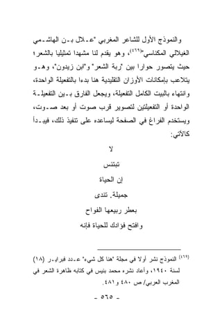 ‫ﻭﺍﻟﻨﻤﻭﺫﺝ ﺍﻷﻭل ﻟﻠﺸﺎﻋﺭ ﺍﻟﻤﻐﺭﺒﻲ "ﻋـﻼل ﺒـﻥ ﺍﻟﻬﺎﺸـﻤﻲ‬
‫ﺍﻟﻐﻴﻼﻟﻲ ﺍﻟﻤﻜﻨﺎﺴﻲ")٩٦٤(، ﻭﻫﻭ ﻴﻘﺩﻡ ﻟﻨﺎ ﻤﺸﻬ ‪‬ﺍ ﺘﻤﺜﻴﻠﻴﺎ ﺒﺎﻟﺸﻌﺭ؛‬
         ‫‪‬‬       ‫ﺩ‬
‫ﺤﻴﺙ ﻴﺘﺼﻭﺭ ﺤﻭﺍ ‪‬ﺍ ﺒﻴﻥ "ﺭﺒﺔ ﺍﻟﺸﻌﺭ" ﻭ"ﺍﺒﻥ ﺯﻴﺩﻭﻥ"، ﻭﻫـﻭ‬
                                    ‫ﺭ‬
‫ﻴﺘﻼﻋﺏ ﺒﺈﻤﻜﺎﻨﺎﺕ ﺍﻷﻭﺯﺍﻥ ﺍﻟﺘﻘﻠﻴﺩﻴﺔ ﻫﻨﺎ ﺒﺩ ‪‬ﺍ ﺒﺎﻟﺘﻔﻌﻴﻠﺔ ﺍﻟﻭﺍﺤﺩﺓ،‬
                    ‫ﺀ‬
‫ﻭﺍﻨﺘﻬﺎﺀ ﺒﺎﻟﺒﻴﺕ ﺍﻟﻜﺎﻤل ﺍﻟﺘﻔﻌﻴﻠﺔ، ﻭﻴﺠﻌل ﺍﻟﻔﺎﺭﻕ ﺒـﻴﻥ ﺍﻟﺘﻔﻌﻴﻠـﺔ‬
‫ﺍﻟﻭﺍﺤﺩﺓ ﺃﻭ ﺍﻟﺘﻔﻌﻴﻠﺘﻴﻥ ﻟﺘﺼﻭﻴﺭ ﻗﺭﺏ ﺼﻭﺕ ﺃﻭ ﺒﻌﺩ ﺼـﻭﺕ،‬
‫ﻭﻴﺴﺘﺨﺩﻡ ﺍﻟﻔﺭﺍﻍ ﻓﻲ ﺍﻟﺼﻔﺤﺔ ﻟﻴﺴﺎﻋﺩﻩ ﻋﻠﻰ ﺘﻨﻔﻴﺫ ﺫﻟﻙ، ﻓﻴﺒـﺩﺃ‬
                                                    ‫ﻜﺎﻵﺘﻲ:‬
                             ‫ﻻ‬
                          ‫ﺘﺒﺘﺌﺱ‬
                         ‫ﺇﻥ ﺍﻟﺤﻴﺎﺓ‬
                       ‫ﺠﻤﻴﻠﺔ. ﺘﻨﺩﻯ‬
                    ‫ﺒﻌﻁﺭ ﺭﺒﻴﻌﻬﺎ ﺍﻟﻔﻭﺍﺡ‬
                  ‫ﻭﺍﻓﺘﺢ ﻓﺅﺍﺩﻙ ﻟﻠﺤﻴﺎﺓ ﻓﺈﻨﻪ‬


                                                         ‫)٩٦٤(‬
‫ﺍﻟﻨﻤﻭﺫﺝ ﻨﺸﺭ ﺃﻭﻻ ﻓﻲ ﻤﺠﻠﺔ "ﻫﻨﺎ ﻜل ﺸﻲﺀ" ﻋـﺩﺩ ﻓﺒﺭﺍﻴـﺭ )٨١(‬
                                       ‫ﹰ‬
‫ﻟﺴﻨﺔ ٠٤٩١، ﻭﺃﻋﺎﺩ ﻨﺸﺭﻩ ﻤﺤﻤﺩ ﺒﻨﻴﺱ ﻓﻲ ﻜﺘﺎﺒﻪ ﻅﺎﻫﺭﺓ ﺍﻟﺸﻌﺭ ﻓﻲ‬
                          ‫ﺍﻟﻤﻐﺭﺏ ﺍﻟﻌﺭﺒﻲ/ ﺹ ٠٨٤ ﻭ١٨٤.‬

                       ‫- ٥٦٥ -‬
 