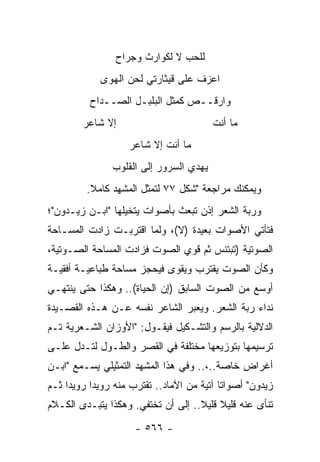 ‫ﻟﻠﺤﺏ ﻻ ﻟﻜﻭﺍﺭﺙ ﻭﺠﺭﺍﺡ‬
             ‫ﺍﻋﺯﻑ ﻋﻠﻰ ﻗﻴﺜﺎﺭﺘﻲ ﻟﺤﻥ ﺍﻟﻬﻭﻯ‬
          ‫ﻭﺍﺭﻗــﺹ ﻜﻤﺜل ﺍﻟﺒﻠﺒـل ﺍﻟﺼــﺩﺍﺡ‬
         ‫ﺇﻻ ﺸﺎﻋﺭ‬                          ‫ﻤﺎ ﺃﻨﺕ‬
                     ‫ﻤﺎ ﺃﻨﺕ ﺇﻻ ﺸﺎﻋﺭ‬
                ‫ﻴﻬﺩﻱ ﺍﻟﺴﺭﻭﺭ ﺇﻟﻰ ﺍﻟﻘﻠﻭﺏ‬
          ‫ﻭﻴﻤﻜﻨﻙ ﻤﺭﺍﺠﻌﺔ "ﺸﻜل ٧٧ ﻟﺘﻤﺜل ﺍﻟﻤﺸﻬﺩ ﻜﺎﻤﻼ.‬
           ‫ﹰ‬
‫ﻭﺭﺒﺔ ﺍﻟﺸﻌﺭ ﺇﺫﻥ ﺘﺒﻌﺙ ﺒﺄﺼﻭﺍﺕ ﻴﺘﺨﻴﻠﻬﺎ "ﺍﺒـﻥ ﺯﻴـﺩﻭﻥ"؛‬
‫ﻓﺘﺄﺘﻲ ﺍﻷﺼﻭﺍﺕ ﺒﻌﻴﺩﺓ )ﻻ(، ﻭﻟﻤﺎ ﺍﻗﺘﺭﺒـﺕ ﺯﺍﺩﺕ ﺍﻟﻤﺴـﺎﺤﺔ‬
‫ﺍﻟﺼﻭﺘﻴﺔ )ﺘﺒﺘﺌﺱ ﺜﻡ ﻗﻭﻱ ﺍﻟﺼﻭﺕ ﻓﺯﺍﺩﺕ ﺍﻟﻤﺴﺎﺤﺔ ﺍﻟﺼـﻭﺘﻴﺔ،‬
‫ﻭﻜﺄﻥ ﺍﻟﺼﻭﺕ ﻴﻘﺘﺭﺏ ﻭﻴﻘﻭﻯ ﻓﻴﺤﺠﺯ ﻤﺴﺎﺤﺔ ﻁﺒﺎﻋﻴـﺔ ﺃﻓﻘﻴـﺔ‬
‫ﺃﻭﺴﻊ ﻤﻥ ﺍﻟﺼﻭﺕ ﺍﻟﺴﺎﺒﻕ )ﺇﻥ ﺍﻟﺤﻴﺎﺓ(.. ﻭﻫﻜﺫﺍ ﺤﺘﻰ ﻴﻨﺘﻬـﻲ‬
‫ﻨﺩﺍﺀ ﺭﺒﺔ ﺍﻟﺸﻌﺭ. ﻭﻴﻌﺒﺭ ﺍﻟﺸﺎﻋﺭ ﻨﻔﺴﻪ ﻋـﻥ ﻫـﺫﻩ ﺍﻟﻘﺼـﻴﺩﺓ‬
‫ﺍﻟﺩﻻﻟﻴﺔ ﺒﺎﻟﺭﺴﻡ ﻭﺍﻟﺘﺸـﻜﻴل ﻓﻴﻘـﻭل: "ﺍﻷﻭﺯﺍﻥ ﺍﻟﺸـﻌﺭﻴﺔ ﺘـﻡ‬
‫ﺘﺭﺴﻴﻤﻬﺎ ﺒﺘﻭﺯﻴﻌﻬﺎ ﻤﺨﺘﻠﻔﺔ ﻓﻲ ﺍﻟﻘﺼﺭ ﻭﺍﻟﻁـﻭل ﻟﺘـﺩل ﻋﻠـﻰ‬
‫ﺃﻏﺭﺍﺽ ﺨﺎﺼﺔ..،.. ﻭﻓﻲ ﻫﺫﺍ ﺍﻟﻤﺸﻬﺩ ﺍﻟﺘﻤﺜﻴﻠﻲ ﻴﺴـﻤﻊ "ﺍﺒـﻥ‬
‫ﺯﻴﺩﻭﻥ" ﺃﺼﻭﺍ ﹰﺎ ﺁﺘﻴﺔ ﻤﻥ ﺍﻵﻤﺎﺩ.. ﺘﻘﺘﺭﺏ ﻤﻨﻪ ﺭﻭﻴ ‪‬ﺍ ﺭﻭﻴ ‪‬ﺍ ﺜـﻡ‬
     ‫ﺩ‬      ‫ﺩ‬                                ‫ﺘ‬
‫ﺘﻨﺄﻯ ﻋﻨﻪ ﻗﻠﻴﻼ ﻗﻠﻴﻼ.. ﺇﻟﻰ ﺃﻥ ﺘﺨﺘﻔﻲ. ﻭﻫﻜﺫﺍ ﻴﺘﺒـﺩﻯ ﺍﻟﻜـﻼﻡ‬
                                    ‫ﹰ ﹰ‬

                      ‫- ٦٦٥ -‬
 