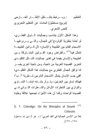 ‫: ﻭﻴــﺭﺘﺒﻁ ﺒﺘﺸــﻜﻴل ﺍﻹﻁــﺎﺭ ﺍﻟﺨــﺎﺭﺠﻲ‬                  ‫ﺍﻟﺘﻨﻅﻴﻡ‬
‫)ﻤﺭﺒﻊ/ ﻤﺴﺘﻁﻴل( ﺍﻟﺤﺎﺩﺙ ﻋﻥ ﺍﻟﺘﻨﻅﻴﻡ ﺍﻟﺘﺤﺭﻴﺭﻱ‬
                                 ‫ﻟﻠﻨﺹ ﺍﻟﺸﻌﺭﻱ.‬
‫ﻭﻫﺫﺍ ﺍﻟﺸﻜل ﺍﻷﻭل ﻴﺘﻨﺎﺴﺏ ﻭﺠﻤﺎﻟﻴﺎﺕ ﺍﻟـﺫﻭﻕ ﺍﻟﻔﻁـﺭﻱ،‬
‫ﻟﻭ ﺃﺨﺫﻨﺎ ﺒﻨﻅﺭﻴﺔ "ﻜﻭﻟﺭﺩﺝ" ﻓﻲ ﺍﻟﺠﻤﺎل، ﻭﺍﻟﺘـﻲ ﻴـﺭﻯ ﻓﻴﻬـﺎ‬
‫ﺍﻻﻨﺴﺠﺎﻡ ﺍﻟﻘﺎﺌﻡ ﺒﻴﻥ ﺍﻟﻁﺒﻴﻌﺔ ﻭﺍﻹﻨﺴﺎﻥ؛ ﻷﻥ ﻗـﻭﺍﻨﻴﻥ ﺍﻟﻁﺒﻴﻌـﺔ‬
‫ﺘﺘﻤﺜل ﻓﻴﻨﺎ)٣٥(. ﻭﺍﻓﺘﺭﺍﺽ ﻭﺠﻭﺩ ﺍﻟﻘـﻭﺍﻨﻴﻥ ﺍﻟﻤﺸـﺘﺭﻜﺔ ﺒـﻴﻥ‬
‫ﺍﻟﻁﺒﻴﻌﺔ ﻭﺍﻹﻨﺴﺎﻥ ﻴﻔﻴﺩﻨﺎ ﻓﻲ ﺘﻘﺩﻴﺭ ﺠﻤﺎﻟﻴﺎﺕ ﺍﻟﺸـﻜل ﺍﻟﺘﻘﻠﻴـﺩﻱ‬
‫ﻟﺘﺤﺭﻴﺭ ﺍﻟﻘﺼﻴﺩﺓ ﺍﻟﻌﺭﺒﻴﺔ ﻤﻥ ﻨﺎﺤﻴﺔ، ﻭﻤﻥ ﻨﺎﺤﻴﺔ ﺃﺨﺭﻯ ﻴﻔﺴـﺭ‬
‫ﻟﻨﺎ ﺘﻭﺍﻓﻕ ﺍﻟﺠﻤﺎل ﺍﻟﻔﻁﺭﻱ ﻤﻊ ﺠﻤﺎﻟﻴﺎﺕ ﻫﺫﺍ ﺍﻟﺸﻜل ﺍﻟﺘﻘﻠﻴـﺩﻱ؛‬
‫"ﻓﻔﻲ ﺠﺴﻡ ﺍﻹﻨﺴﺎﻥ ﻴﺘﻤﺜل ﺍﻻﻨﺴﺠﺎﻡ ﺍﻟﺘﺎﻡ ﺒﻴﻥ ﺸـﻁﺭﻴﺔ "ﺃ. ﺏ"؛‬
‫ﻓﻬﻨﺎﻙ ﺘﺴﺎﻭ ﺒﻴﻥ ﺍﻟﺠﺯﺌﻴﻥ، ﻭﺘـﻭﺍﺯ ﻴﺸـﺎﺒﻪ ﺘﻤﺎ ‪‬ـﺎ ﺍﻟﺘﺴـﺎﻭﻱ‬
           ‫ﻤ‬            ‫ٍ‬                   ‫ٍ‬
‫ﻭﺍﻟﺘﻭﺍﺯﻱ ﺒﻴﻥ ﺍﻟﺸﻁﺭﺍﺕ ﺍﻷﻭﺍﺌل ﻭﺍﻟﺸـﻁﺭﺍﺕ ﺍﻟﺜـﻭﺍﻨﻲ ﻓـﻲ‬
‫ﺍﻟﻘﺼﻴﺩﺓ ﺍﻟﻭﺍﺤﺩﺓ، ﻭﻜﻤﺎ ﺃﻥ ﻫﺫﻩ ﺍﻷﺠﺯﺍﺀ ﺘﺠﻤﻌﻬﺎ ﻋﻼﻗﺔ ﻭﻁﻴﺩﺓ‬


                                                            ‫)٣٥(‬
‫‪S. T. Coleridge: On the Brinciples of Sound‬‬
                                               ‫.‪Critiesim‬‬
‫ﻨﻘﻼ ﻤﻥ "ﺍﻷﺴﺱ ﺍﻟﺠﻤﺎﻟﻴﺔ ﻓﻲ ﺍﻟﻨﻘﺩ ﺍﻟﻌﺭﺒﻲ" / ﺩ. ﻋﺯ ﺍﻟـﺩﻴﻥ ﺇﺴـﻤﺎﻋﻴل/‬
                                                            ‫ﹰ‬
                                              ‫٥٢١، ٦٢١(.‬

                         ‫- ٦٥ -‬
 