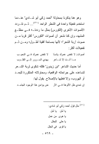 ‫ﻭﻫﻭ ﻫﻨﺎ ﻴﺫﻜﺭﻨﺎ ﺒﻤﺤﺎﻭﻟﺔ "ﺃﺤﻤﺩ ﺯﻜﻲ ﺃﺒﻭ ﺸـﺎﺩﻱ" ﻋﻨـﺩﻤﺎ‬
‫ﺍﺴﺘﺨﺩﻡ ﺘﻔﻌﻴﻠﺔ ﻭﺍﺤﺩﺓ ﻓﻲ ﺍﻟﺸﻁﺭ ﺍﻟﻭﺍﺤﺩ )٠٧٤(... ﺜـﻡ ﺘﺘـﺭﺩﺩ‬
‫ﺍﻷﺼﻭﺍﺕ ﺍﻷﺨﺭﻯ )ﺍﻟﻜﻭﺭﺱ( ﺒﻤﺜل ﻤﺎ ﺭﺩﺩﺘـﻪ ﻓـﻲ ﻤﻁﻠـﻊ‬
‫ﺍﻟﻤﺸﻬﺩ، ﻭﺇﻥ ﻜﻨﺎ ﻨﺸﻌﺭ ﺃﻥ ﺃﺼﻭﺍﺕ "ﺍﻟﻜﻭﺭﺱ" ﺃﻜﺜﺭ ﻗﺭ ‪‬ﺎ ﻤـﻥ‬
     ‫ﺒ‬
‫ﺼﻭﺕ "ﺭﺒﺔ ﺍﻟﺸﻌﺭ"؛ ﻷﻨﻬﺎ ﺒﻤﺴﺎﺤﺔ ﺃﻓﻘﻴﺔ ﺃﻁـﻭل؛ ﻭﻤـﻥ ﺜـﻡ‬
                                                 ‫ﺘﻔﻌﻴﻼﺕ ﺃﻜﺜﺭ:‬
 ‫ﻻ ﺘﻘﺽ ﻋﻤﺭﻙ ﻓـﻲ ﺍﻟﻨﺤﻴـﺏ‬           ‫ﺃﺼﻭﺍﺕ: ﻻ ﺘﻘﺽ ﻋﻤﺭﻙ ﻴﺎﺌﺴﺎ‬
                                   ‫ً‬
 ‫ﻴﻬﺩﻱ ﺍﻟﺴـﺭﻭﺭ ﺇﻟـﻰ ﺍﻟﻘﻠـﻭﺏ‬        ‫ﻤ ـﺎ ﺃﻨ ـﺕ ﺇﻻ ﺸ ـﺎﻋﺭ‬
                                     ‫ـ‬       ‫ـ ـ‬

‫ﺃﻤﺎ ﺤﺩﻴﺙ ﺍﻟﺸﺎﻋﺭ "ﺍﺒﻥ ﺯﻴﺩﻭﻥ" ﻓﻜﻠﻪ ﺸﻜﻭﻯ ﻟﺭﺒﺔ ﺍﻟﺸـﻌﺭ‬
‫ﻟﺘﺴﺎﻋﺩﻩ ﻋﻠﻰ ﺠﺭﺍﺤﺎﺘﻪ ﺍﻟﻭﺍﻗﻌﻴﺔ، ﻭﻤﺤﺎﻭﻻﺘﻪ ﺍﻟﻤﺘﻜﺭﺭﺓ ﻟﻠﺒﻌـﺩ‬
              ‫ﺃﻭ ﺍﻟﻬﺭﻭﺏ، ﻭﺇﻻ ﻓﻌﻠﻴﻬﺎ ﺒﺎﻹﺼﻼﺡ. ﻴﻘﻭل ﻟﻬﺎ:‬
 ‫ﺽ ﻴﺅﺍﻤﻥ ﻫﺫﺍ ﺍﻟﻭﺠﻭﺩ ﺍﻟﺠﺎﻤـﺩ‬       ‫ﺇﻥ ﺘﻤﺩﻱ ﻅل ﺍﻷﻟﻭﻫﺔ ﻓـﻲ ﺍﻷﺭ‬




                                                           ‫)٠٧٤(‬
                              ‫ﻤﺜل ﻗﻭل ﺃﺤﻤﺩ ﺯﻜﻲ ﺃﺒﻭ ﺸﺎﺩﻱ:‬
                               ‫ﻴﺎ ﺃﻤل‬   ‫ﻴﺎ ﺃﻤل‬
                              ‫ﻴﺎ ﻫﻭﻯ ﻤﻥ ﻋﻤل‬
                                ‫ﻴﺎ ﺤﻠﻰ ﻟﻠﺒﻁل‬
                          ‫ﻴﺎ ﻗﻭﻯ ﻓﻲ ﺍﻟﺠﻠل‬

                     ‫- ٩٦٥ -‬
 