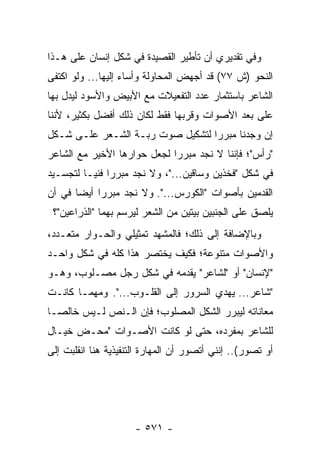 ‫ﻭﻓﻲ ﺘﻘﺩﻴﺭﻱ ﺃﻥ ﺘﺄﻁﻴﺭ ﺍﻟﻘﺼﻴﺩﺓ ﻓﻲ ﺸﻜل ﺇﻨﺴﺎﻥ ﻋﻠﻰ ﻫـﺫﺍ‬
‫ﺍﻟﻨﺤﻭ )ﺵ ٧٧( ﻗﺩ ﺃﺠﻬﺽ ﺍﻟﻤﺤﺎﻭﻟﺔ ﻭﺃﺴﺎﺀ ﺇﻟﻴﻬﺎ... ﻭﻟﻭ ﺍﻜﺘﻔﻰ‬
‫ﺍﻟﺸﺎﻋﺭ ﺒﺎﺴﺘﺜﻤﺎﺭ ﻋﺩﺩ ﺍﻟﺘﻔﻌﻴﻼﺕ ﻤﻊ ﺍﻷﺒﻴﺽ ﻭﺍﻷﺴﻭﺩ ﻟﻴﺩل ﺒﻬﺎ‬
‫ﻋﻠﻰ ﺒﻌﺩ ﺍﻷﺼﻭﺍﺕ ﻭﻗﺭﺒﻬﺎ ﻓﻘﻁ ﻟﻜﺎﻥ ﺫﻟﻙ ﺃﻓﻀل ﺒﻜﺜﻴﺭ، ﻷﻨﻨﺎ‬
‫ﺇﻥ ﻭﺠﺩﻨﺎ ﻤﺒﺭﺭﺍ ﻟﺘﺸﻜﻴل ﺼﻭﺕ ﺭﺒـﺔ ﺍﻟﺸـﻌﺭ ﻋﻠـﻰ ﺸـﻜل‬
                                  ‫‪‬‬
‫"ﺭﺃﺱ"؛ ﻓﺈﻨﻨﺎ ﻻ ﻨﺠﺩ ﻤﺒﺭ ‪‬ﺍ ﻟﺠﻌل ﺤﻭﺍﺭﻫﺎ ﺍﻷﺨﻴﺭ ﻤﻊ ﺍﻟﺸﺎﻋﺭ‬
                             ‫ﺭ‬
‫ﻓﻲ ﺸﻜل "ﻓﺨﺫﻴﻥ ﻭﺴﺎﻗﻴﻥ..."، ﻭﻻ ﻨﺠﺩ ﻤﺒﺭ ‪‬ﺍ ﻓﻨ ‪‬ـﺎ ﻟﺘﺠﺴـﻴﺩ‬
          ‫ﺭ ﻴ‬
‫ﺍﻟﻘﺩﻤﻴﻥ ﺒﺄﺼﻭﺍﺕ "ﺍﻟﻜﻭﺭﺱ...". ﻭﻻ ﻨﺠﺩ ﻤﺒﺭ ‪‬ﺍ ﺃﻴ ‪‬ﺎ ﻓﻲ ﺃﻥ‬
       ‫ﺭ ﻀ‬
 ‫ﻴﻠﺼﻕ ﻋﻠﻰ ﺍﻟﺠﻨﺒﻴﻥ ﺒﻴﺘﻴﻥ ﻤﻥ ﺍﻟﺸﻌﺭ ﻟﻴﺭﺴﻡ ﺒﻬﻤﺎ "ﺍﻟﺫﺭﺍﻋﻴﻥ"؟‬
‫ﻭﺒﺎﻹﻀﺎﻓﺔ ﺇﻟﻰ ﺫﻟﻙ؛ ﻓﺎﻟﻤﺸﻬﺩ ﺘﻤﺜﻴﻠﻲ ﻭﺍﻟﺤـﻭﺍﺭ ﻤﺘﻌـﺩﺩ،‬
‫ﻭﺍﻷﺼﻭﺍﺕ ﻤﺘﻨﻭﻋﺔ؛ ﻓﻜﻴﻑ ﻴﺨﺘﺼﺭ ﻫﺫﺍ ﻜﻠﻪ ﻓﻲ ﺸﻜل ﻭﺍﺤـﺩ‬
                         ‫‪‬‬
‫"ﻹﻨﺴﺎﻥ" ﺃﻭ "ﻟﺸﺎﻋﺭ" ﻴﻘﺩﻤﻪ ﻓﻲ ﺸﻜل ﺭﺠل ﻤﺼـﻠﻭﺏ، ﻭﻫـﻭ‬
‫"ﺸﺎﻋﺭ... ﻴﻬﺩﻱ ﺍﻟﺴﺭﻭﺭ ﺇﻟﻰ ﺍﻟﻘﻠـﻭﺏ...". ﻭﻤﻬﻤـﺎ ﻜﺎﻨـﺕ‬
‫ﻤﻌﺎﻨﺎﺘﻪ ﻟﻴﺒﺭﺭ ﺍﻟﺸﻜل ﺍﻟﻤﺼﻠﻭﺏ؛ ﻓﺈﻥ ﺍﻟـﻨﺹ ﻟـﻴﺱ ﺨﺎﻟ ‪‬ـﺎ‬
  ‫ﺼ‬
‫ﻟﻠﺸﺎﻋﺭ ﺒﻤﻔﺭﺩﻩ، ﺤﺘﻰ ﻟﻭ ﻜﺎﻨﺕ ﺍﻷﺼـﻭﺍﺕ "ﻤﺤـﺽ ﺨﻴـﺎل‬
‫ﺃﻭ ﺘﺼﻭﺭ(.. ﺇﻨﻨﻲ ﺃﺘﺼﻭﺭ ﺃﻥ ﺍﻟﻤﻬﺎﺭﺓ ﺍﻟﺘﻨﻔﻴﺫﻴﺔ ﻫﻨﺎ ﺍﻨﻘﻠﺒﺕ ﺇﻟﻰ‬




                      ‫- ١٧٥ -‬
 