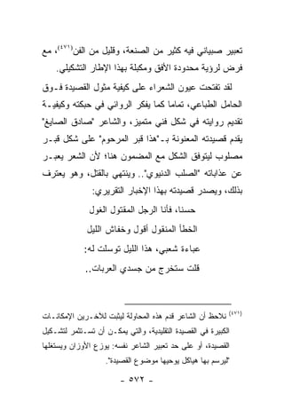 ‫ﺘﻌﺒﻴﺭ ﺼﺒﻴﺎﻨﻲ ﻓﻴﻪ ﻜﺜﻴﺭ ﻤﻥ ﺍﻟﺼﻨﻌﺔ، ﻭﻗﻠﻴل ﻤﻥ ﺍﻟﻔﻥ)١٧٤(، ﻤﻊ‬
    ‫ﻓﺭﺽ ﻟﺭﺅﻴﺔ ﻤﺤﺩﻭﺩﺓ ﺍﻷﻓﻕ ﻭﻤﻜﺒﻠﺔ ﺒﻬﺫﺍ ﺍﻹﻁﺎﺭ ﺍﻟﺘﺸﻜﻴﻠﻲ.‬
‫ﻟﻘﺩ ﺘﻔﺘﺤﺕ ﻋﻴﻭﻥ ﺍﻟﺸﻌﺭﺍﺀ ﻋﻠﻰ ﻜﻴﻔﻴﺔ ﻤﺜﻭل ﺍﻟﻘﺼﻴﺩﺓ ﻓـﻭﻕ‬
‫ﺍﻟﺤﺎﻤل ﺍﻟﻁﺒﺎﻋﻲ، ﺘﻤﺎ ‪‬ﺎ ﻜﻤﺎ ﻴﻔﻜﺭ ﺍﻟﺭﻭﺍﺌﻲ ﻓﻲ ﺤﺒﻜﺘﻪ ﻭﻜﻴﻔﻴـﺔ‬
                                   ‫ﻤ‬
‫ﺘﻘﺩﻴﻡ ﺭﻭﺍﻴﺘﻪ ﻓﻲ ﺸﻜل ﻓﻨﻲ ﻤﺘﻤﻴﺯ، ﻭﺍﻟﺸﺎﻋﺭ "ﺼﺎﺩﻕ ﺍﻟﺼﺎﻴﻎ"‬
‫ﻴﻘﺩﻡ ﻗﺼﻴﺩﺘﻪ ﺍﻟﻤﻌﻨﻭﻨﺔ ﺒـ"ﻫﺫﺍ ﻗﺒﺭ ﺍﻟﻤﺭﺤﻭﻡ" ﻋﻠﻰ ﺸﻜل ﻗﺒـﺭ‬
‫ﻤﺼﻠﻭﺏ ﻟﻴﺘﻭﻓﻕ ﺍﻟﺸﻜل ﻤﻊ ﺍﻟﻤﻀﻤﻭﻥ ﻫﻨﺎ؛ ﻷﻥ ﺍﻟﺸﻌﺭ ﻴﻌﺒـﺭ‬
‫ﻋﻥ ﻋﺫﺍﺒﺎﺘﻪ "ﺍﻟﺼﻠﺏ ﺍﻟﺩﻨﻴﻭﻱ".. ﻭﻴﻨﺘﻬﻲ ﺒﺎﻟﻘﺘل، ﻭﻫﻭ ﻴﻌﺘﺭﻑ‬
               ‫ﺒﺫﻟﻙ، ﻭﻴﺼﺩﺭ ﻗﺼﻴﺩﺘﻪ ﺒﻬﺫﺍ ﺍﻹﺨﺒﺎﺭ ﺍﻟﺘﻘﺭﻴﺭﻱ:‬
               ‫ﺤﺴ ﹰﺎ، ﻓﺄﻨﺎ ﺍﻟﺭﺠل ﺍﻟﻤﻘﺘﻭل ﺍﻟﻐﻭل‬
                                          ‫ﻨ‬
              ‫ﺍﻟﺨﻁﺄ ﺍﻟﻤﻨﻘﻭل ﺃﻗﻭل ﻭﺨﻔﺎﺵ ﺍﻟﻠﻴل‬
             ‫ﻋﺒﺎﺀﺓ ﺸﻌﺒﻲ، ﻫﺫﺍ ﺍﻟﻠﻴل ﺘﻭﺴﻠﺕ ﻟﻪ:‬
             ‫ﻗﻠﺕ ﺴﺘﺨﺭﺝ ﻤﻥ ﺠﺴﺩﻱ ﺍﻟﻌﺭﺒﺎﺕ..‬



                                                           ‫)١٧٤(‬
‫ﻨﻼﺤﻅ ﺃﻥ ﺍﻟﺸﺎﻋﺭ ﻗﺩﻡ ﻫﺫﻩ ﺍﻟﻤﺤﺎﻭﻟﺔ ﻟﻴﺜﺒﺕ ﻟﻶﺨـﺭﻴﻥ ﺍﻹﻤﻜﺎﻨـﺎﺕ‬
‫ﺍﻟﻜﺒﻴﺭﺓ ﻓﻲ ﺍﻟﻘﺼﻴﺩﺓ ﺍﻟﺘﻘﻠﻴﺩﻴﺔ، ﻭﺍﻟﺘﻲ ﻴﻤﻜـﻥ ﺃﻥ ﺘﺴـﺘﺜﻤﺭ ﻟﺘﺸـﻜﻴل‬
‫ﺍﻟﻘﺼﻴﺩﺓ، ﺃﻭ ﻋﻠﻰ ﺤﺩ ﺘﻌﺒﻴﺭ ﺍﻟﺸﺎﻋﺭ ﻨﻔﺴﻪ: ﻴﻭﺯﻉ ﺍﻷﻭﺯﺍﻥ ﻭﻴﺴﺘﻐﻠﻬﺎ‬
                    ‫"ﻟﻴﺭﺴﻡ ﺒﻬﺎ ﻫﻴﺎﻜل ﻴﻭﺤﻴﻬﺎ ﻤﻭﻀﻭﻉ ﺍﻟﻘﺼﻴﺩﺓ".‬

                        ‫- ٢٧٥ -‬
 