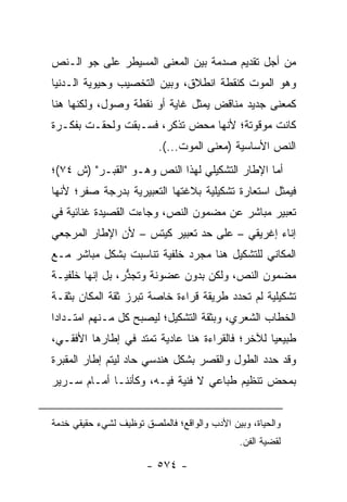 ‫ﻤﻥ ﺃﺠل ﺘﻘﺩﻴﻡ ﺼﺩﻤﺔ ﺒﻴﻥ ﺍﻟﻤﻌﻨﻰ ﺍﻟﻤﺴﻴﻁﺭ ﻋﻠﻰ ﺠﻭ ﺍﻟـﻨﺹ‬
‫ﻭﻫﻭ ﺍﻟﻤﻭﺕ ﻜﻨﻘﻁﺔ ﺍﻨﻁﻼﻕ، ﻭﺒﻴﻥ ﺍﻟﺘﺨﺼﻴﺏ ﻭﺤﻴﻭﻴﺔ ﺍﻟـﺩﻨﻴﺎ‬
‫ﻜﻤﻌﻨﻰ ﺠﺩﻴﺩ ﻤﻨﺎﻗﺽ ﻴﻤﺜل ﻏﺎﻴﺔ ﺃﻭ ﻨﻘﻁﺔ ﻭﺼﻭل، ﻭﻟﻜﻨﻬﺎ ﻫﻨﺎ‬
‫ﻜﺎﻨﺕ ﻤﻭﻗﻭﺘﺔ؛ ﻷﻨﻬﺎ ﻤﺤﺽ ﺘﺫﻜﺭ، ﻓﺴـﺒﻘﺕ ﻭﻟﺤﻘـﺕ ﺒﻔﻜـﺭﺓ‬
                          ‫ﺍﻟﻨﺹ ﺍﻷﺴﺎﺴﻴﺔ )ﻤﻌﻨﻰ ﺍﻟﻤﻭﺕ...(.‬
‫ﺃﻤﺎ ﺍﻹﻁﺎﺭ ﺍﻟﺘﺸﻜﻴﻠﻲ ﻟﻬﺫﺍ ﺍﻟﻨﺹ ﻭﻫـﻭ "ﺍﻟﻘﺒـﺭ" )ﺵ ٤٧(؛‬
‫ﻓﻴﻤﺜل ﺍﺴﺘﻌﺎﺭﺓ ﺘﺸﻜﻴﻠﻴﺔ ﺒﻼﻏﺘﻬﺎ ﺍﻟﺘﻌﺒﻴﺭﻴﺔ ﺒﺩﺭﺠﺔ ﺼﻔﺭ؛ ﻷﻨﻬﺎ‬
‫ﺘﻌﺒﻴﺭ ﻤﺒﺎﺸﺭ ﻋﻥ ﻤﻀﻤﻭﻥ ﺍﻟﻨﺹ، ﻭﺠﺎﺀﺕ ﺍﻟﻘﺼﻴﺩﺓ ﻏﻨﺎﺌﻴﺔ ﻓﻲ‬
‫ﺇﻨﺎﺀ ﺇﻏﺭﻴﻘﻲ – ﻋﻠﻰ ﺤﺩ ﺘﻌﺒﻴﺭ ﻜﻴﺘﺱ – ﻷﻥ ﺍﻹﻁﺎﺭ ﺍﻟﻤﺭﺠﻌﻲ‬
‫ﺍﻟﻤﻜﺎﻨﻲ ﻟﻠﺘﺸﻜﻴل ﻫﻨﺎ ﻤﺠﺭﺩ ﺨﻠﻔﻴﺔ ﺘﻨﺎﺴﺒﺕ ﺒﺸﻜل ﻤﺒﺎﺸﺭ ﻤـﻊ‬
‫ﻤﻀﻤﻭﻥ ﺍﻟﻨﺹ، ﻭﻟﻜﻥ ﺒﺩﻭﻥ ﻋﻀﻭﻨﺔ ﻭﺘﺠﺫﺭ، ﺒل ﺇﻨﻬﺎ ﺨﻠﻔﻴـﺔ‬
                 ‫ﱡ‬
‫ﺘﺸﻜﻴﻠﻴﺔ ﻟﻡ ﺘﺤﺩﺩ ﻁﺭﻴﻘﺔ ﻗﺭﺍﺀﺓ ﺨﺎﺼﺔ ﺘﺒﺭﺯ ﺜﻘﺔ ﺍﻟﻤﻜﺎﻥ ﺒﺜﻘـﺔ‬
‫ﺍﻟﺨﻁﺎﺏ ﺍﻟﺸﻌﺭﻱ، ﻭﺒﺜﻘﺔ ﺍﻟﺘﺸﻜﻴل؛ ﻟﻴﺼﺒﺢ ﻜل ﻤـﻨﻬﻡ ﺍﻤﺘـﺩﺍ ‪‬ﺍ‬
 ‫ﺩ‬
‫ﻁﺒﻴﻌﻴﺎ ﻟﻶﺨﺭ؛ ﻓﺎﻟﻘﺭﺍﺀﺓ ﻫﻨﺎ ﻋﺎﺩﻴﺔ ﺘﻤﺘﺩ ﻓﻲ ﺇﻁﺎﺭﻫﺎ ﺍﻷﻓﻘـﻲ،‬
                                                 ‫‪‬‬
‫ﻭﻗﺩ ﺤﺩﺩ ﺍﻟﻁﻭل ﻭﺍﻟﻘﺼﺭ ﺒﺸﻜل ﻫﻨﺩﺴﻲ ﺤﺎﺩ ﻟﻴﺘﻡ ﺇﻁﺎﺭ ﺍﻟﻤﻘﺒﺭﺓ‬
‫ﺒﻤﺤﺽ ﺘﻨﻅﻴﻡ ﻁﺒﺎﻋﻲ ﻻ ﻓﻨﻴﺔ ﻓﻴـﻪ، ﻭﻜﺄﻨﻨـﺎ ﺃﻤـﺎﻡ ﺴـﺭﻴﺭ‬


‫ﻭﺍﻟﺤﻴﺎﺓ، ﻭﺒﻴﻥ ﺍﻷﺩﺏ ﻭﺍﻟﻭﺍﻗﻊ؛ ﻓﺎﻟﻤﻠﺼﻕ ﺘﻭﻅﻴﻑ ﻟﺸﻲﺀ ﺤﻘﻴﻘﻲ ﺨﺩﻤﺔ‬
                                              ‫ﻟﻘﻀﻴﺔ ﺍﻟﻔﻥ.‬

                       ‫- ٤٧٥ -‬
 