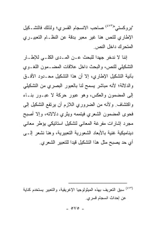 ‫ﺼﺎﺤﺏ ﺍﻻﻨﺴﺠﺎﻡ ﺍﻟﻘﺴﺭﻱ؛ ﻭﻟﺫﻟﻙ ﻓﺎﻟﺘﺸـﻜﻴل‬             ‫)٣٧٤(‬
                                                         ‫"ﺒﺭﻭﻜﺴﺘﻲ"‬
‫ﺍﻹﻁﺎﺭﻱ ﻟﻠﻨﺹ ﻫﻨﺎ ﻏﻴﺭ ﻤﻌﺒﺭ ﺒﺩﻗﺔ ﻋﻥ ﺍﻟﻨﻅـﺎﻡ ﺍﻟﺘﻌﺒﻴـﺭﻱ‬
                                         ‫ﺍﻟﻤﺘﺤﺭﻙ ﺩﺍﺨل ﺍﻟﻨﺹ.‬
‫ﺇﻨﻨﺎ ﻻ ﻨﺩﺨﺭ ﺠﻬ ‪‬ﺍ ﻟﻠﺒﺤﺙ ﻋـﻥ ﺍﻟﻤـﺩﻯ ﺍﻟﻜﻠـﻲ ﻟﻺﻁـﺎﺭ‬
                                ‫ﺩ‬
‫ﺍﻟﺘﺸﻜﻴﻠﻲ ﻟﻠﻨﺹ، ﻭﺍﻟﺒﺤﺙ ﺩﺍﺨل ﻋﻼﻗﺎﺕ ﺍﻟﻤﻀـﻤﻭﻥ ﺍﻟﻠﻐـﻭﻱ‬
‫ﺒﺂﻨﻴﺔ ﺍﻟﺘﺸﻜﻴل ﺍﻹﻁﺎﺭﻱ، ﺇﻻ ﺃﻥ ﻫﺫﺍ ﺍﻟﺘﺸﻜﻴل ﻤﺤـﺩﻭﺩ ﺍﻷﻓـﻕ‬
‫ﻭﺍﻟﺩﻻﻟﺔ؛ ﻷﻨﻪ ﻤﺒﺎﺸﺭ ﻴﺴﻤﺢ ﻟﻨﺎ ﺒﺎﻟﻌﺒﻭﺭ ﺍﻟﺒﺼﺭﻱ ﻤﻥ ﺍﻟﺘﺸﻜﻴﻠﻲ‬
‫ﺇﻟﻰ ﺍﻟﻤﻀﻤﻭﻥ ﻭﺍﻟﻌﻜﺱ، ﻭﻫﻭ ﻋﺒﻭﺭ ﺤﺭﻜﺔ ﻻ ﻋﺒـﻭﺭ ﺒﻨـﺎﺀ‬
‫ﻭﺍﻜﺘﺸﺎﻑ. ﻭﻷﻨﻪ ﻤﻥ ﺍﻟﻀﺭﻭﺭﻱ ﺍﻟﻼﺯﻡ ﺃﻥ ﻴﺭﺘﻔﻊ ﺍﻟﺘﺸﻜﻴل ﺇﻟﻰ‬
‫ﻓﺤﻭﻯ ﺍﻟﻤﻀﻤﻭﻥ ﺍﻟﺸﻌﺭﻱ ﻓﻴﺘﻤﻤﻪ ﻭﻴﺜﺭﻱ ﺩﻻﻻﺘﻪ، ﻭﺇﻻ ﺃﺼﺒﺢ‬
‫ﻤﺠﺭﺩ ﺇﺸﺎﺭﺍﺕ ﻤﻔﺭﻏﺔ ﺍﻟﻤﻌﺎﻨﻲ ﻟﺘﺸﻜﻴل ﺍﺴﺘﺎﺘﻴﻜﻲ ﻴﺅﻁﺭ ﻤﻌﺎﻨﻲ‬
‫ﺩﻴﻨﺎﻤﻴﻜﻴﺔ ﻏﻨﻴﺔ ﺒﺎﻷﺒﻌﺎﺩ ﺍﻟﺸﻌﻭﺭﻴﺔ ﺍﻟﺘﻌﺒﻴﺭﻴﺔ، ﻭﻫﻨﺎ ﻨﺸﻌﺭ ﺇﻟـﻰ‬
         ‫ﺃﻱ ﺤﺩ ﻴﺼﺒﺢ ﻤﺜل ﻫﺫﺍ ﺍﻟﺘﺸﻜﻴل ﻗﻴ ‪‬ﺍ ﻟﻠﺘﻌﺒﻴﺭ ﺍﻟﺸﻌﺭﻱ.‬
                          ‫ﺩ‬




                                                               ‫)٣٧٤(‬
‫ﺴﺒﻕ ﺍﻟﺘﻌﺭﻴﻑ ﺒﻬﺫﻩ ﺍﻟﻤﻴﺜﻭﻟﻭﺠﻴﺎ ﺍﻹﻏﺭﻴﻘﻴﺔ، ﻭﺍﻟﺘﻌﺒﻴﺭ ﻴﺴﺘﺨﺩﻡ ﻜﻨﺎﻴﺔ‬
                                     ‫ﻋﻥ ﺇﺤﺩﺍﺙ ﺍﻨﺴﺠﺎﻡ ﻗﺴﺭﻱ.‬

                         ‫- ٥٧٥ -‬
 