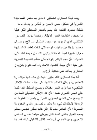 ‫ﻭﺒﻌﺩ ﻓﻬﺫﺍ ﺍﻟﻤﺴﺘﻭﻯ ﺍﻟﺘﺸﻜﻴﻠﻲ ﺍﻟـﺫﻱ ﻴﺴـﺘﺜﻤﺭ ﺍﻟﻘﺼـﻴﺩﺓ‬
‫ﺍﻟﺸﻌﺭﻴﺔ ﻓﻲ ﺘﺸﻜﻴل ﺤﺴﻲ ﻹﻨﺴﺎﻥ ﺃﻭ ﻟﻁﺎﺌﺭ ﺃﻭ ﺒﻨـﺎﺀ ﻤـﺎ...‬
‫ﺘﺸﻜﻴل ﻤﺤﺩﻭﺩ ﺍﻟﻔﺎﺌﺩﺓ؛ ﻷﻨﻪ ﻴﺘﺴﻡ ﺒﺎﻟﺘﻌﺒﻴﺭ ﺍﻟﺘﺴﺠﻴﻠﻲ ﺍﻟﺫﻱ ﻏﺎﻟ ‪‬ﺎ‬
 ‫ﺒ‬
‫ﻤﺎ ﻴﺠﻬﺽ ﺇﻤﻜﺎﻨﺎﺕ ﺍﻟﻨﺹ ﺍﻟﺩﻻﻟﻴﺔ، ﻭﻴﺤﺩﻫﺎ ﺒﻬـﺫﺍ ﺍﻟﺘﺼـﻭﺭ‬
‫ﺍﻟﺘﺸﻜﻴﻠﻲ ﺍﻟﺫﻱ ﻻ ﻴﺯﻴﺩ ﻋﻥ ﻤﺠﺭﺩ ﺍﺴﺘﺒﺩﺍل ﺴـﺎﺫﺝ، ﻭﺨﻴـﺎل‬
‫ﻤﺤﺩﻭﺩ ﻴﻘﺭﺒﻨﺎ ﻤﻥ ﺒﺩﺍﺌﻴﺎﺕ ﺍﻟﺭﺴﻡ ﺍﻟﺘﻲ ﻜﺎﻨﺕ ﺘﻌﺘﻤﺩ ﺍﻟﻤﺸـﺎﺒﻬﺔ‬
‫ﻤﻌﻴﺎ ‪‬ﺍ ﺘﻘﺩﻴ ‪‬ﺍ ﻟﻤﺒﺩﺃ ﺍﻟﻤﺤﺎﻜﺎﺓ. ﻭﻟﻴﺱ ﺫﻟﻙ ﻤﻥ ﻤﻬﻤﺔ ﺍﻟﺘﺸـﻜﻴل‬
                                           ‫ﺭ‬       ‫ﺭ‬
‫ﺍﻟﺤﺩﻴﺙ؛ ﻷﻥ ﺩﻤﺞ ﺍﻟﻭﺍﻗﻊ ﺒﺎﻟﻭﺍﻗﻊ ﻋﻠﻰ ﺴﻁﺢ ﺍﻟﻘﺼﻴﺩﺓ ﺍﻟﺸﻌﺭﻴﺔ‬
‫ﻏﻴﺭ ﻤﻔﻴﺩ؛ ﻷﻥ ﻤﻬﻤﺔ ﺍﻟﺘﺸﻜﻴل ﺍﻻﺤﺘـﻭﺍﺀ ﺍﻟﻤـﺩﻓﻭﻉ ﺒﺘﻌﺯﻴـﺯ‬
                        ‫ﺍﺴﺘﻌﺎﺭﻱ ﻴﺴﺎﻋﺩ ﻋﻠﻰ ﺘﻌﺩﺩﻴﺔ ﺍﻟﺭﺅﻯ.‬
‫ﺃﻤﺎ ﻫﺫﺍ ﺍﻟﻤﺴﺘﻭﻯ ﺍﻟﺘﺸـﻜﻴﻠﻲ؛ ﻓﻴﻤﺜـل ﻤﺸـﺎﺒﻬﺔ ﻤﺒﺎﺸـﺭﺓ‬
‫ﻟﻠﻤﻀﻤﻭﻥ، ﻭﻴﻤﺜل ﺍﻨﻘﻁﺎ ‪‬ﺎ ﺘﺸﻜﻴﻠﻴﺎ ﻋﻠﻰ ﺍﻤﺘﺩﺍﺩ ﺤﺎﻓﺎﺕ ﺍﻹﻁﺎﺭ‬
                          ‫‪‬‬      ‫ﻋ‬
‫ﺍﻟﺘﺸﻜﻴﻠﻲ؛ ﻤﻤﺎ ﻴﺯﻴﺩ ﺍﻟﻨﺹ ﺘﻜﺒﻴﻼ، ﻭﻴﺼﺒﺢ ﺍﻟﺘﺸﻜﻴل ﻗﻴ ‪‬ﺍ ﺜﻘﻴﻼ‬
‫ﹰ‬     ‫ﺩ‬                   ‫ﹰ‬
‫ﻋﻠﻰ ﺍﻟﻨﺹ ﺍﻟﺸﻌﺭﻱ ﻨﻔﺴﻪ؛ ﻷﻥ ﻫﺫﺍ ﺍﻹﻁﺎﺭ ﺍﻟﺘﺸﻜﻴﻠﻲ ﺍﻟﻤﻐﻠـﻕ‬
‫ﻻ ﻴﺴﻤﺢ ﺤﺘﻰ ﻟﻠﻤﺩﻯ ﺍﻟﺒﺼﺭﻱ ﺍﻟﺘﺨﻴﻠـﻲ ﺒﺘﻤﺩﻴـﺩ ﺨﻁﻭﻁـﻪ‬
‫ﺍﻟﻭﻫﻤﻴﺔ ﻻﺴﺘﻜﻤﺎل ﺸﻲﺀ ﻤﺎ ﻴﻤﻜـﻥ ﺘﺼـﻭﺭﻩ ﻓـﻲ ﺍﻟﺘﺠﺭﺒـﺔ‬
‫ﺍﻟﺒﺼﺭﻴﺔ؛ ﻷﻥ ﺍﻟﺸﺎﻋﺭ ﺴﺩﺩ ﻜل ﺍﻟﻔﺭﺍﻏﺎﺕ ﺒﺈﻁﺎﺭ ﻫﻨﺩﺴﻲ ﻤﺤﻜﻡ‬
‫ﻴﺤﺠﻡ ﺍﻟﺨﻴﺎل ﺒﺎﻟﻘﺩﺭ ﻨﻔﺴﻪ ﺍﻟﺫﻱ ﻴﻔﺭﺽ ﺴﻴﺎ ‪‬ﺎ ﻋﻠـﻰ ﺍﻟـﻨﺹ‬
                 ‫ﺠ‬
‫ﺍﻟﺸﻌﺭﻱ. ﻭﻤﻥ ﺍﻟﻁﺒﻴﻌﻲ ﺃﻥ ﻴﺘﻌﻤﺩ ﺍﻟﻔﻨﺎﻥ ﺍﻟﺘﺸﻜﻴﻠﻲ ﺘﺭﻙ ﻓﺠـﻭﺓ‬

                      ‫- ٦٧٥ -‬
 