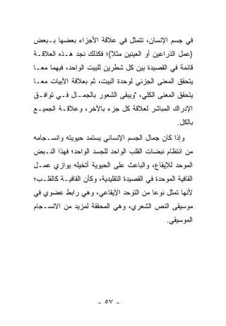 ‫ﻓﻲ ﺠﺴﻡ ﺍﻹﻨﺴﺎﻥ، ﺘﺘﻤﺜل ﻓﻲ ﻋﻼﻗﺔ ﺍﻷﺠﺯﺍﺀ ﺒﻌﻀﻬﺎ ﺒـﺒﻌﺽ‬
‫)ﻋﻤل ﺍﻟﺫﺭﺍﻋﻴﻥ ﺃﻭ ﺍﻟﻌﻴﻨﻴﻥ ﻤﺜﻼ(؛ ﻓﻜﺫﻟﻙ ﻨﺠﺩ ﻫـﺫﻩ ﺍﻟﻌﻼﻗـﺔ‬
                         ‫ﹰ‬
‫ﻗﺎﺌﻤﺔ ﻓﻲ ﺍﻟﻘﺼﻴﺩﺓ ﺒﻴﻥ ﻜل ﺸﻁﺭﻴﻥ ﻟﻠﺒﻴﺕ ﺍﻟﻭﺍﺤﺩ، ﻓﺒﻬﻤﺎ ﻤ ‪‬ـﺎ‬
  ‫ﻌ‬
‫ﻴﺘﺤﻘﻕ ﺍﻟﻤﻌﻨﻰ ﺍﻟﺠﺯﺌﻲ ﻟﻭﺤﺩﺓ ﺍﻟﺒﻴﺕ، ﺜﻡ ﺒﻌﻼﻗﺔ ﺍﻷﺒﻴﺎﺕ ﻤ ‪‬ـﺎ‬
  ‫ﻌ‬
‫ﻴﺘﺤﻘﻕ ﺍﻟﻤﻌﻨﻰ ﺍﻟﻜﻠﻲ، "ﻭﻴﺒﻘﻰ ﺍﻟﺸﻌﻭﺭ ﺒﺎﻟﺠﻤـﺎل ﻓـﻲ ﺘﻭﺍﻓـﻕ‬
‫ﺍﻹﺩﺭﺍﻙ ﺍﻟﻤﺒﺎﺸﺭ ﻟﻌﻼﻗﺔ ﻜل ﺠﺯﺀ ﺒﺎﻵﺨﺭ، ﻭﻋﻼﻗـﺔ ﺍﻟﺠﻤﻴـﻊ‬
                                                      ‫ﺒﺎﻟﻜل.‬
‫ﻭﺇﺫﺍ ﻜﺎﻥ ﺠﻤﺎل ﺍﻟﺠﺴﻡ ﺍﻹﻨﺴﺎﻨﻲ ﻴﺴﺘﻤﺩ ﺤﻴﻭﻴﺘﻪ ﻭﺍﻨﺴـﺠﺎﻤﻪ‬
‫ﻤﻥ ﺍﻨﺘﻅﺎﻡ ﻨﺒﻀﺎﺕ ﺍﻟﻘﻠﺏ ﺍﻟﻭﺍﺤﺩ ﻟﻠﺠﺴﺩ ﺍﻟﻭﺍﺤﺩ؛ ﻓﻬﺫﺍ ﺍﻟﻨـﺒﺽ‬
‫ﺍﻟﻤﻭﺤﺩ ﻟﻺﻴﻘﺎﻉ، ﻭﺍﻟﺒﺎﻋﺙ ﻋﻠﻰ ﺍﻟﺤﻴﻭﻴﺔ ﺃﺘﺨﻴﻠﻪ ﻴﻭﺍﺯﻱ ﻋﻤـل‬
‫ﺍﻟﻘﺎﻓﻴﺔ ﺍﻟﻤﻭﺤﺩﺓ ﻓﻲ ﺍﻟﻘﺼﻴﺩﺓ ﺍﻟﺘﻘﻠﻴﺩﻴﺔ، ﻭﻜﺄﻥ ﺍﻟﻘﺎﻓﻴـﺔ ﻜﺎﻟﻘﻠـﺏ؛‬
‫ﻷﻨﻬﺎ ﺘﻤﺜل ﻨﻭ ‪‬ﺎ ﻤﻥ ﺍﻟﺘﻭﺤﺩ ﺍﻹﻴﻘﺎﻋﻲ، ﻭﻫﻲ ﺭﺍﺒﻁ ﻋﻀﻭﻱ ﻓﻲ‬
                                     ‫ﻋ‬
‫ﻤﻭﺴﻴﻘﻰ ﺍﻟﻨﺹ ﺍﻟﺸﻌﺭﻱ، ﻭﻫﻲ ﺍﻟﻤﺤﻘﻘﺔ ﻟﻤﺯﻴﺩ ﻤﻥ ﺍﻻﻨﺴـﺠﺎﻡ‬
                                                  ‫ﺍﻟﻤﻭﺴﻴﻘﻲ.‬




                        ‫- ٧٥ -‬
 