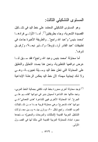 ‫ﺍﻟﻤﺴﺘﻭﻯ ﺍﻟﺘﺸﻜﻴﻠﻲ ﺍﻟﺜﺎﻟﺙ:‬
‫ﻭﻫﻭ ﺍﻟﻤﺴﺘﻭﻯ ﺍﻟﺘﺸﻜﻴﻠﻲ ﺍﻟﻤﻌﺘﻤﺩ ﻋﻠﻰ ﺨﻁ ﺍﻟﻴﺩ ﻓﻲ ﺘﺸـﻜﻴل‬
‫ﺍﻟﻘﺼﻴﺩﺓ ﺍﻟﺸﻌﺭﻴﺔ، ﻭﺠﺎﺀ ﺒﻁﺭﻴﻘﺘﻴﻥ)*(. ﺃﻤـﺎ ﺍﻷﻭﻟـﻰ ﻓﺭﺍﺩﻫـﺎ‬
‫"ﻤﺤﻤﺩ ﺒﻨﻴﺱ" ﻭ"ﻋﺒﺩ ﺍﷲ ﺭﺍﺠﻊ".. ﻭﺍﻟﻁﺭﻴﻘﺔ ﺍﻷﺨﻴﺭﺓ ﺠﺎﺀﺕ ﻓﻲ‬
‫ﺘﻁﺒﻴﻘﺎﺕ "ﻋﺒﺩ ﺍﻟﻘﺎﺩﺭ ﺃﺭﻨـﺎﺅﻭﻁ"، ﻭ"ﻨـﺫﻴﺭ ﻨﺒﻌـﺔ"، ﻭ"ﺭﻓﻴـﻕ‬
                                                          ‫ﺸﺭﻑ".‬
‫ﺃﻤﺎ ﻤﺤﺎﻭﻟﺔ "ﻤﺤﻤﺩ ﺒﻨﻴﺱ ﻭﻋﺒﺩ ﺍﷲ ﺭﺍﺠﻊ"؛ ﻓﻘﺩ ﺴـﺒﻕ ﻟﻨـﺎ‬
‫ﻋﺭﺽ ﺩﻭﺍﻓﻌﻬﺎ ﺍﻟﺘﻨﻅﻴﺭﻴﺔ، ﻭﻨﺤﻥ ﻫﻨﺎ ﺒﺼﺩﺩ ﺍﻟﺘﺤﻠﻴل ﻭﺍﻟﺘﻌﻠﻴﻕ‬
‫ﻋﻠﻰ ﺍﻟﻤﺤﺎﻭﻟﺔ ﺍﻟﺘﻲ ﺘﻌﻠﻥ ﺨﻁ ﺍﻟﻴﺩ ﻭﺴـﻴﻠﺔ ﺘﻌﺒﻴﺭﻴـﺔ، ﻭﻫـﻲ‬
‫ﻭﻻ ﺸﻙ ﺇﻴﺠﺎﺒﻴﺔ ﻤﻬﻤﺔ؛ ﻷﻥ ﺨﻁ ﺍﻟﻴﺩ ﻴﻌﻜﺱ ﺍﻟﺭﻋﺸﺔ ﺍﻹﺒﺩﺍﻋﻴﺔ‬


                                                                 ‫)*(‬
‫ﺘﻭﺠﺩ ﻤﺤﺎﻭﻟﺔ ﺃﺨﺭﻯ ﻤﺤﺭﺭﺓ ﺒﺨﻁ ﺍﻟﻴﺩ، ﺘﻜﺘﻔﻲ ﺒﺠﻤﺎﻟﻴﺔ ﺍﻟﺨﻁ ﺍﻟﻌﺭﺒﻲ،‬
‫ﻭﻨﺠﺩ ﻤﺜﺎﻟﻬﺎ ﻋﻨﺩ ﺍﻟﺸﺎﻋﺭﺓ ﺃﺴﻤﻬﺎﻥ ﺒﺩﻴﺭ ﻓﻲ ﺩﻴﻭﺍﻨﻬﺎ "ﺘﻘﺎﺴـﻴﻡ ﻋﻠـﻰ‬
‫ﺍﻟﺠﺭﺡ". ﺃﻤﺎ ﺍﻟﻤﺤﺎﻭﻟﺔ ﺍﻷﺨﺭﻯ ﻓﻬﻲ ﻟﻠﺸﺎﻋﺭﺓ "ﻫﺩﻯ ﺍﻟﻨﻌﻤﺎﻨﻲ" ﻓـﻲ‬
‫ﺩﻴﻭﺍﻨﻬﺎ "ﻫﺎﺀ ﺘﺘﺩﺤﺭﺝ"، ﻭﻫﻲ ﻤﺤﺎﻭﻟﺔ ﻗﺭﻴﺒﺔ ﺠـ ‪‬ﺍ ﻤـﻥ ﺘﺸـﻜﻴﻼﺕ‬
             ‫ﺩ‬
‫ﺍﻟﻌﺭﺏ ﺍﻟﻘﺩﻤﺎﺀ. ﺭﺍﺠﻊ ﺸﻜل ٠٩، ﻭﻭﺍﺯﻥ ﺒﻴﻨـﻪ ﻭﺒـﻴﻥ ﻤﺤـﺎﻭﻻﺕ‬
‫ﺍﻟﺘﺸﻜﻴل ﺍﻟﻌﺭﺒﻴﺔ ﺍﻟﻘﺩﻴﻤﺔ )ﺍﻟﻤﺜﻠﺜﺎﺕ ﻭﺍﻟﻤﺭﺒﻌﺎﺕ ﻭﺍﻟﻤﻌﻴﻥ(؛ ﺴـﺘﺠﺩﻫﺎ‬
‫ﻤﺠﺭﺩ ﺍﻤﺘﺩﺍﺩ ﻟﻠﻤﺤﺎﻭﻟﺔ ﺍﻟﻌﺭﺒﻴﺔ ﺍﻟﻘﺩﻴﻤﺔ ﺍﻟﺘﻲ ﻤﺜﻠﻨﺎ ﻟﻬﺎ ﻓﻲ ﺍﻟﻔﺼـﻭل‬
                                                       ‫ﺍﻷﻭﻟﻰ.‬

                         ‫- ٩٧٥ -‬
 