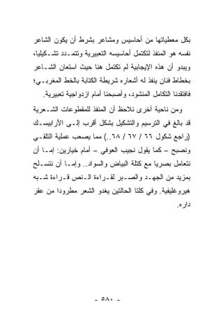 ‫ﺒﻜل ﻤﻌﻁﻴﺎﺘﻬﺎ ﻤﻥ ﺃﺤﺎﺴﻴﺱ ﻭﻤﺸﺎﻋﺭ ﺒﺸﺭﻁ ﺃﻥ ﻴﻜﻭﻥ ﺍﻟﺸﺎﻋﺭ‬
‫ﻨﻔﺴﻪ ﻫﻭ ﺍﻟﻤﻨﻔﺫ ﻟﺘﻜﺘﻤل ﺃﺤﺎﺴﻴﺴﻪ ﺍﻟﺘﻌﺒﻴﺭﻴﺔ ﻭﺘﺘﻤـﺩﺩ ﺘﺸـﻜﻴﻠ ‪‬ﺎ،‬
  ‫ﻴ‬
‫ﻭﻴﺒﺩﻭ ﺃﻥ ﻫﺫﻩ ﺍﻹﻴﺠﺎﺒﻴﺔ ﻟﻡ ﺘﻜﺘﻤل ﻫﻨﺎ ﺤﻴﺙ ﺍﺴﺘﻌﺎﻥ ﺍﻟﺸـﺎﻋﺭ‬
‫ﺒﺨﻁﺎﻁ ﻓﻨﺎﻥ ﻴﻨﻔﺫ ﻟﻪ ﺃﺸﻌﺎﺭﻩ ﺸﺭﻴﻁﺔ ﺍﻟﻜﺘﺎﺒﺔ ﺒﺎﻟﺨﻁ ﺍﻟﻤﻐﺭﺒـﻲ؛‬
   ‫ﻓﺎﻓﺘﻘﺩﻨﺎ ﺍﻟﺘﻜﺎﻤل ﺍﻟﻤﻨﺸﻭﺩ، ﻭﺃﺼﺒﺤﻨﺎ ﺃﻤﺎﻡ ﺍﺯﺩﻭﺍﺠﻴﺔ ﺘﻌﺒﻴﺭﻴﺔ.‬
‫ﻭﻤﻥ ﻨﺎﺤﻴﺔ ﺃﺨﺭﻯ ﻨﻼﺤﻅ ﺃﻥ ﺍﻟﻤﻨﻔﺫ ﻟﻠﻤﻘﻁﻭﻋﺎﺕ ﺍﻟﺸـﻌﺭﻴﺔ‬
‫ﻗﺩ ﺒﺎﻟﻎ ﻓﻲ ﺍﻟﺘﺭﺴﻴﻡ ﻭﺍﻟﺘﺸﻜﻴل ﺒﺸﻜل ﺃﻗﺭﺏ ﺇﻟـﻰ ﺍﻷﺭﺍﺒﻴﺴـﻙ‬
‫)ﺭﺍﺠﻊ ﺸﻜﻭل ٦٦ / ٧٦ / ٨٦..( ﻤﻤﺎ ﻴﺼﻌﺏ ﻋﻤﻠﻴﺔ ﺍﻟﺘﻠﻘـﻲ‬
‫ﻭﻨﺼﺒﺢ – ﻜﻤﺎ ﻴﻘﻭل ﻨﺠﻴﺏ ﺍﻟﻌﻭﻓﻲ – ﺃﻤﺎﻡ ﺨﻴﺎﺭﻴﻥ: ﺇﻤـﺎ ﺃﻥ‬
‫ﻨﺘﻌﺎﻤل ﺒﺼﺭﻴﺎ ﻤﻊ ﻜﺘﻠﺔ ﺍﻟﺒﻴﺎﺽ ﻭﺍﻟﺴﻭﺍﺩ.. ﻭﺇﻤـﺎ ﺃﻥ ﻨﺘﺴـﻠﺢ‬
                                          ‫‪‬‬
‫ﺒﻤﺯﻴﺩ ﻤﻥ ﺍﻟﺠﻬـﺩ ﻭﺍﻟﺼـﺒﺭ ﻟﻘـﺭﺍﺀﺓ ﺍﻟـﻨﺹ ﻗـﺭﺍﺀﺓ ﺸـﺒﻪ‬
‫ﻫﻴﺭﻭﻏﻠﻴﻔﻴﺔ. ﻭﻓﻲ ﻜﻠﺘﺎ ﺍﻟﺤﺎﻟﺘﻴﻥ ﻴﻐﺩﻭ ﺍﻟﺸﻌﺭ ﻤﻁﺭﻭ ‪‬ﺍ ﻤﻥ ﻋﻘﺭ‬
        ‫ﺩ‬
                                                     ‫ﺩﺍﺭﻩ.‬




                      ‫- ٠٨٥ -‬
 