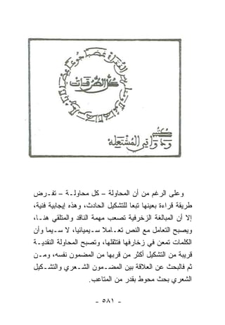 ‫ﻭﻋﻠﻰ ﺍﻟﺭﻏﻡ ﻤﻥ ﺃﻥ ﺍﻟﻤﺤﺎﻭﻟﺔ – ﻜل ﻤﺤﺎﻭﻟـﺔ – ﺘﻔـﺭﺽ‬
‫ﻁﺭﻴﻘﺔ ﻗﺭﺍﺀﺓ ﺒﻌﻴﻨﻬﺎ ﺘﺒ ‪‬ﺎ ﻟﻠﺘﺸﻜﻴل ﺍﻟﺤﺎﺩﺙ، ﻭﻫﺫﻩ ﺇﻴﺠﺎﺒﻴﺔ ﻓﻨﻴﺔ،‬
                                    ‫ﻌ‬
‫ﺇﻻ ﺃﻥ ﺍﻟﻤﺒﺎﻟﻐﺔ ﺍﻟﺯﺨﺭﻓﻴﺔ ﺘﺼﻌﺏ ﻤﻬﻤﺔ ﺍﻟﻨﺎﻗﺩ ﻭﺍﻟﻤﺘﻠﻘﻲ ﻫﻨـﺎ،‬
‫ﻭﻴﺼﺒﺢ ﺍﻟﺘﻌﺎﻤل ﻤﻊ ﺍﻟﻨﺹ ﺘﻌـﺎﻤﻼ ﺴـﻴﻤﻴﺎﺌﻴﺎ، ﻻ ﺴـﻴﻤﺎ ﻭﺃﻥ‬
                 ‫‪‬‬       ‫ﹰ‬
‫ﺍﻟﻜﻠﻤﺎﺕ ﺘﻤﻌﻥ ﻓﻲ ﺯﺨﺎﺭﻓﻬﺎ ﻓﺘﺜﻘﻠﻬﺎ، ﻭﺘﺼﺒﺢ ﺍﻟﻤﺤﺎﻭﻟﺔ ﺍﻟﻨﻘﺩﻴـﺔ‬
‫ﻗﺭﻴﺒﺔ ﻤﻥ ﺍﻟﺘﺸﻜﻴل ﺃﻜﺜﺭ ﻤﻥ ﻗﺭﺒﻬﺎ ﻤﻥ ﺍﻟﻤﻀﻤﻭﻥ ﻨﻔﺴﻪ، ﻭﻤـﻥ‬
‫ﺜﻡ ﻓﺎﻟﺒﺤﺙ ﻋﻥ ﺍﻟﻌﻼﻗﺔ ﺒﻴﻥ ﺍﻟﻤﻀـﻤﻭﻥ ﺍﻟﺸـﻌﺭﻱ ﻭﺍﻟﺘﺸـﻜﻴل‬
                     ‫ﺍﻟﺸﻌﺭﻱ ﺒﺤﺙ ﻤﺤﻭﻁ ﺒﻘﺩﺭ ﻤﻥ ﺍﻟﻤﺘﺎﻋﺏ.‬

                      ‫- ١٨٥ -‬
 