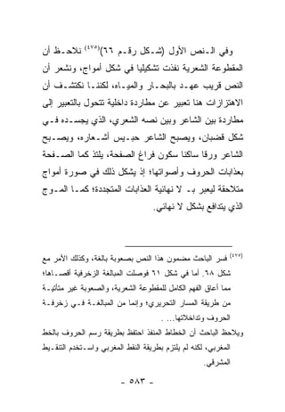 ‫ﻨﻼﺤـﻅ ﺃﻥ‬     ‫)٥٧٤(‬
                     ‫ﻭﻓﻲ ﺍﻟـﻨﺹ ﺍﻷﻭل )ﺸـﻜل ﺭﻗـﻡ ٦٦(‬
‫ﺍﻟﻤﻘﻁﻭﻋﺔ ﺍﻟﺸﻌﺭﻴﺔ ﻨﻔﺫﺕ ﺘﺸﻜﻴﻠﻴﺎ ﻓﻲ ﺸﻜل ﺃﻤﻭﺍﺝ، ﻭﻨﺸﻌﺭ ﺃﻥ‬
                        ‫‪‬‬
‫ﺍﻟﻨﺹ ﻗﺭﻴﺏ ﻋﻬـﺩ ﺒﺎﻟﺒﺤـﺎﺭ ﻭﺍﻟﻤﻴـﺎﻩ، ﻟﻜﻨﻨـﺎ ﻨﻜﺘﺸـﻑ ﺃﻥ‬
‫ﺍﻻﻫﺘﺯﺍﺯﺍﺕ ﻫﻨﺎ ﺘﻌﺒﻴﺭ ﻋﻥ ﻤﻁﺎﺭﺩﺓ ﺩﺍﺨﻠﻴﺔ ﺘﺘﺤﻭل ﺒﺎﻟﺘﻌﺒﻴﺭ ﺇﻟﻰ‬
‫ﻤﻁﺎﺭﺩﺓ ﺒﻴﻥ ﺍﻟﺸﺎﻋﺭ ﻭﺒﻴﻥ ﻨﺼﻪ ﺍﻟﺸﻌﺭﻱ، ﺍﻟﺫﻱ ﻴﺠﺴـﺩﻩ ﻓـﻲ‬
‫ﺸﻜل ﻗﻀﺒﺎﻥ، ﻭﻴﺼﺒﺢ ﺍﻟﺸﺎﻋﺭ ﺤﺒـﻴﺱ ﺃﺸـﻌﺎﺭﻩ، ﻭﻴﺼـﺒﺢ‬
‫ﺍﻟﺸﺎﻋﺭ ﻭﺭ ﹰﺎ ﺴﺎﻜ ﹰﺎ ﺴﻜﻭﻥ ﻓﺭﺍﻍ ﺍﻟﺼﻔﺤﺔ، ﻴﻠﺘﺫ ﻜﻤﺎ ﺍﻟﺼـﻔﺤﺔ‬
                                    ‫ﻨ‬      ‫ﻗ‬
‫ﺒﻌﺫﺍﺒﺎﺕ ﺍﻟﺤﺭﻭﻑ ﻭﺃﺼﻭﺍﺘﻬﺎ؛ ﺇﺫ ﻴﺸﻜل ﺫﻟﻙ ﻓﻲ ﺼﻭﺭﺓ ﺃﻤﻭﺍﺝ‬
‫ﻤﺘﻼﺤﻘﺔ ﻟﻴﻌﺒﺭ ﺒـ ﻻ ﻨﻬﺎﺌﻴﺔ ﺍﻟﻌﺫﺍﺒﺎﺕ ﺍﻟﻤﺘﺠﺩﺩﺓ؛ ﻜﻤـﺎ ﺍﻟﻤـﻭﺝ‬
                                   ‫ﺍﻟﺫﻱ ﻴﺘﺩﺍﻓﻊ ﺒﺸﻜل ﻻ ﻨﻬﺎﺌﻲ.‬



                                                            ‫)٥٧٤(‬
‫ﻓﺴﺭ ﺍﻟﺒﺎﺤﺙ ﻤﻀﻤﻭﻥ ﻫﺫﺍ ﺍﻟﻨﺹ ﺒﺼﻌﻭﺒﺔ ﺒﺎﻟﻐﺔ، ﻭﻜﺫﻟﻙ ﺍﻷﻤﺭ ﻤﻊ‬
‫ﺸﻜل ٨٦. ﺃﻤﺎ ﻓﻲ ﺸﻜل ١٦ ﻓﻭﺼﻠﺕ ﺍﻟﻤﺒﺎﻟﻐﺔ ﺍﻟﺯﺨﺭﻓﻴﺔ ﺃﻗﺼـﺎﻫﺎ؛‬
‫ﻤﻤﺎ ﺃﻋﺎﻕ ﺍﻟﻔﻬﻡ ﺍﻟﻜﺎﻤل ﻟﻠﻤﻘﻁﻭﻋﺔ ﺍﻟﺸﻌﺭﻴﺔ، ﻭﺍﻟﺼﻌﻭﺒﺔ ﻏﻴﺭ ﻤﺘﺄﺘﻴـﺔ‬
‫ﻤﻥ ﻁﺭﻴﻘﺔ ﺍﻟﻤﺴﺎﺭ ﺍﻟﺘﺤﺭﻴﺭﻱ؛ ﻭﺇﻨﻤﺎ ﻤﻥ ﺍﻟﻤﺒﺎﻟﻐـﺔ ﻓـﻲ ﺯﺨﺭﻓـﺔ‬
                                      ‫ﺍﻟﺤﺭﻭﻑ ﻭﺘﺩﺍﺨﻼﺘﻬﺎ... .‬
‫ﻭﻴﻼﺤﻅ ﺍﻟﺒﺎﺤﺙ ﺃﻥ ﺍﻟﺨﻁﺎﻁ ﺍﻟﻤﻨﻔﺫ ﺍﺤﺘﻔﻅ ﺒﻁﺭﻴﻘﺔ ﺭﺴﻡ ﺍﻟﺤﺭﻭﻑ ﺒﺎﻟﺨﻁ‬
‫ﺍﻟﻤﻐﺭﺒﻲ، ﻟﻜﻨﻪ ﻟﻡ ﻴﻠﺘﺯﻡ ﺒﻁﺭﻴﻘﺔ ﺍﻟﻨﻘﻁ ﺍﻟﻤﻐﺭﺒﻲ ﻭﺍﺴـﺘﺨﺩﻡ ﺍﻟﺘﻨﻘـﻴﻁ‬
                                                    ‫ﺍﻟﻤﺸﺭﻗﻲ.‬

                         ‫- ٣٨٥ -‬
 