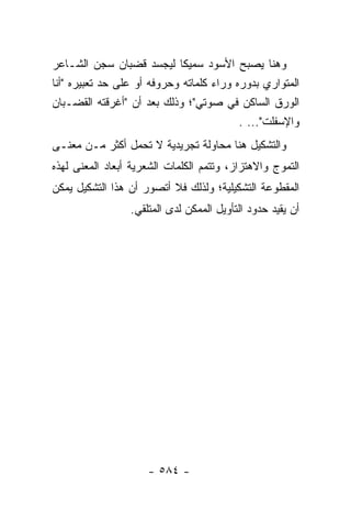 ‫ﻭﻫﻨﺎ ﻴﺼﺒﺢ ﺍﻷﺴﻭﺩ ﺴﻤﻴ ﹰﺎ ﻟﻴﺠﺴﺩ ﻗﻀﺒﺎﻥ ﺴﺠﻥ ﺍﻟﺸـﺎﻋﺭ‬
                             ‫ﻜ‬
‫ﺍﻟﻤﺘﻭﺍﺭﻱ ﺒﺩﻭﺭﻩ ﻭﺭﺍﺀ ﻜﻠﻤﺎﺘﻪ ﻭﺤﺭﻭﻓﻪ ﺃﻭ ﻋﻠﻰ ﺤﺩ ﺘﻌﺒﻴﺭﻩ "ﺃﻨﺎ‬
‫ﺍﻟﻭﺭﻕ ﺍﻟﺴﺎﻜﻥ ﻓﻲ ﺼﻭﺘﻲ"؛ ﻭﺫﻟﻙ ﺒﻌﺩ ﺃﻥ "ﺃﻏﺭﻗﺘﻪ ﺍﻟﻘﻀـﺒﺎﻥ‬
                                          ‫ﻭﺍﻹﺴﻔﻠﺕ"... .‬
‫ﻭﺍﻟﺘﺸﻜﻴل ﻫﻨﺎ ﻤﺤﺎﻭﻟﺔ ﺘﺠﺭﻴﺩﻴﺔ ﻻ ﺘﺤﻤل ﺃﻜﺜﺭ ﻤـﻥ ﻤﻌﻨـﻰ‬
‫ﺍﻟﺘﻤﻭﺝ ﻭﺍﻻﻫﺘﺯﺍﺯ، ﻭﺘﺘﻤﻡ ﺍﻟﻜﻠﻤﺎﺕ ﺍﻟﺸﻌﺭﻴﺔ ﺃﺒﻌﺎﺩ ﺍﻟﻤﻌﻨﻰ ﻟﻬﺫﻩ‬
‫ﺍﻟﻤﻘﻁﻭﻋﺔ ﺍﻟﺘﺸﻜﻴﻠﻴﺔ؛ ﻭﻟﺫﻟﻙ ﻓﻼ ﺃﺘﺼﻭﺭ ﺃﻥ ﻫﺫﺍ ﺍﻟﺘﺸﻜﻴل ﻴﻤﻜﻥ‬
                 ‫ﺃﻥ ﻴﻘﻴﺩ ﺤﺩﻭﺩ ﺍﻟﺘﺄﻭﻴل ﺍﻟﻤﻤﻜﻥ ﻟﺩﻯ ﺍﻟﻤﺘﻠﻘﻲ.‬




                     ‫- ٤٨٥ -‬
 