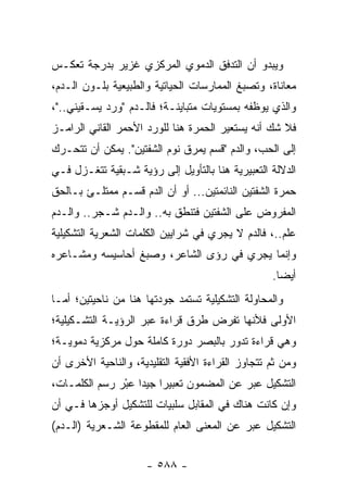 ‫ﻭﻴﺒﺩﻭ ﺃﻥ ﺍﻟﺘﺩﻓﻕ ﺍﻟﺩﻤﻭﻱ ﺍﻟﻤﺭﻜﺯﻱ ﻏﺯﻴﺭ ﺒﺩﺭﺠﺔ ﺘﻌﻜـﺱ‬
‫ﻤﻌﺎﻨﺎﺓ، ﻭﺘﺼﺒﻎ ﺍﻟﻤﻤﺎﺭﺴﺎﺕ ﺍﻟﺤﻴﺎﺘﻴﺔ ﻭﺍﻟﻁﺒﻴﻌﻴﺔ ﺒﻠـﻭﻥ ﺍﻟـﺩﻡ،‬
‫ﻭﺍﻟﺫﻱ ﻴﻭﻅﻔﻪ ﺒﻤﺴﺘﻭﻴﺎﺕ ﻤﺘﺒﺎﻴﻨـﺔ؛ ﻓﺎﻟـﺩﻡ "ﻭﺭﺩ ﻴﺴـﻘﻴﻨﻲ.."،‬
‫ﻓﻼ ﺸﻙ ﺃﻨﻪ ﻴﺴﺘﻌﻴﺭ ﺍﻟﺤﻤﺭﺓ ﻫﻨﺎ ﻟﻠﻭﺭﺩ ﺍﻷﺤﻤﺭ ﺍﻟﻘﺎﻨﻲ ﺍﻟﺭﺍﻤـﺯ‬
‫ﺇﻟﻰ ﺍﻟﺤﺏ، ﻭﺍﻟﺩﻡ "ﻗﺴﻡ ﻴﻤﺭﻕ ﻨﻭﻡ ﺍﻟﺸﻔﺘﻴﻥ". ﻴﻤﻜﻥ ﺃﻥ ﺘﺘﺤـﺭﻙ‬
‫ﺍﻟﺩﻻﻟﺔ ﺍﻟﺘﻌﺒﻴﺭﻴﺔ ﻫﻨﺎ ﺒﺎﻟﺘﺄﻭﻴل ﺇﻟﻰ ﺭﺅﻴﺔ ﺸـﺒﻘﻴﺔ ﺘﺘﻐـﺯل ﻓـﻲ‬
‫ﺤﻤﺭﺓ ﺍﻟﺸﻔﺘﻴﻥ ﺍﻟﻨﺎﺌﻤﺘﻴﻥ... ﺃﻭ ﺃﻥ ﺍﻟﺩﻡ ﻗﺴـﻡ ﻤﻤﺘﻠـﺊ ﺒـﺎﻟﺤﻕ‬
‫ﺍﻟﻤﻔﺭﻭﺽ ﻋﻠﻰ ﺍﻟﺸﻔﺘﻴﻥ ﻓﺘﻨﻁﻕ ﺒﻪ.. ﻭﺍﻟـﺩﻡ ﺸـﺠﺭ.. ﻭﺍﻟـﺩﻡ‬
‫‪‬ﻠﻡ..، ﻓﺎﻟﺩﻡ ﻻ ﻴﺠﺭﻱ ﻓﻲ ﺸﺭﺍﻴﻴﻥ ﺍﻟﻜﻠﻤﺎﺕ ﺍﻟﺸﻌﺭﻴﺔ ﺍﻟﺘﺸﻜﻴﻠﻴﺔ‬
                                                      ‫ﻋ‬
‫ﻭﺇﻨﻤﺎ ﻴﺠﺭﻱ ﻓﻲ ﺭﺅﻯ ﺍﻟﺸﺎﻋﺭ، ﻭﺼﺒﻎ ﺃﺤﺎﺴﻴﺴﻪ ﻭﻤﺸـﺎﻋﺭﻩ‬
                                                   ‫ﺃﻴ ‪‬ﺎ.‬
                                                     ‫ﻀ‬
‫ﻭﺍﻟﻤﺤﺎﻭﻟﺔ ﺍﻟﺘﺸﻜﻴﻠﻴﺔ ﺘﺴﺘﻤﺩ ﺠﻭﺩﺘﻬﺎ ﻫﻨﺎ ﻤﻥ ﻨﺎﺤﻴﺘﻴﻥ؛ ﺃﻤـﺎ‬
‫ﺍﻷﻭﻟﻰ ﻓﻸﻨﻬﺎ ﺘﻔﺭﺽ ﻁﺭﻕ ﻗﺭﺍﺀﺓ ﻋﺒﺭ ﺍﻟﺭﺅﻴـﺔ ﺍﻟﺘﺸـﻜﻴﻠﻴﺔ؛‬
‫ﻭﻫﻲ ﻗﺭﺍﺀﺓ ﺘﺩﻭﺭ ﺒﺎﻟﺒﺼﺭ ﺩﻭﺭﺓ ﻜﺎﻤﻠﺔ ﺤﻭل ﻤﺭﻜﺯﻴﺔ ﺩﻤﻭﻴـﺔ؛‬
‫ﻭﻤﻥ ﺜﻡ ﺘﺘﺠﺎﻭﺯ ﺍﻟﻘﺭﺍﺀﺓ ﺍﻷﻓﻘﻴﺔ ﺍﻟﺘﻘﻠﻴﺩﻴﺔ، ﻭﺍﻟﻨﺎﺤﻴﺔ ﺍﻷﺨﺭﻯ ﺃﻥ‬
‫ﺍﻟﺘﺸﻜﻴل ﻋﺒﺭ ﻋﻥ ﺍﻟﻤﻀﻤﻭﻥ ﺘﻌﺒﻴ ‪‬ﺍ ﺠﻴ ‪‬ﺍ ﻋﺒْﺭ ﺭﺴﻡ ﺍﻟﻜﻠﻤـﺎﺕ،‬
                 ‫ﺭ ﺩ ‪‬‬
‫ﻭﺇﻥ ﻜﺎﻨﺕ ﻫﻨﺎﻙ ﻓﻲ ﺍﻟﻤﻘﺎﺒل ﺴﻠﺒﻴﺎﺕ ﻟﻠﺘﺸﻜﻴل ﺃﻭﺠﺯﻫﺎ ﻓـﻲ ﺃﻥ‬
‫ﺍﻟﺘﺸﻜﻴل ﻋﺒﺭ ﻋﻥ ﺍﻟﻤﻌﻨﻰ ﺍﻟﻌﺎﻡ ﻟﻠﻤﻘﻁﻭﻋﺔ ﺍﻟﺸـﻌﺭﻴﺔ )ﺍﻟـﺩﻡ(‬


                      ‫- ٨٨٥ -‬
 