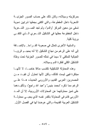 ‫ﺒﻤﺭﻜﺯﻴﺘﻪ ﻭﺴﻴﻼﻨﻪ، ﻭﻜﺎﻥ ﺫﻟﻙ ﻋﻠﻰ ﺤﺴﺎﺏ ﺍﻟﺼﻭﺭ ﺍﻟﺠﺯﺌﻴـﺔ‬
‫ﺍﻟﺸﻌﺭﻴﺔ ﺩﺍﺨل ﺍﻟﻤﻘﻁﻭﻋﺔ، ﻭﺍﻟﺘﻲ ﺍﻜﺘﻔﻰ ﺒﺠﻌﻠﻬﺎ ﺸﺭﺍﻴﻴﻥ ﺩﻤﻭﻴﺔ‬
‫ﹸﺴﻘﻰ ﻤﻥ ﻤﻌﻴﻥ ﺍﻟﻤﺭﻜﺯ "ﻭﺍﻟﺩﻡ"، ﻭﻟﻡ ﺘﺠﺩ ﺍﻟﺼـﻭﺭ ﺍﻟﺸـﻌﺭﻴﺔ‬
                                                   ‫ﺘ‬
‫ﺩﺍﺨل ﺍﻟﻤﻘﻁﻭﻋﺔ ﺤﻅﻬﺎ ﻓﻲ ﺍﻟﺘﺸﻜﻴل ﺍﻟﺸـﻌﺭﻱ ﺍﻟـﺫﻱ ﺍﻜﺘﻔـﻰ‬
                                             ‫ﺒﺭﺅﻴﺔ ﻜﻠﻴﺔ.‬
‫ﻭﺍﻟﺴﻠﺒﻴﺔ ﺍﻷﺨﺭﻯ ﺘﺘﻤﺜل ﻓﻲ ﺼﻌﻭﺒﺔ ﺍﻟﻘـﺭﺍﺀﺓ.. ﺒﺎﻹﻀـﺎﻓﺔ‬
‫ﺇﻟﻰ ﺃﻨﻪ ﻋﻠﻰ ﺍﻟﺭﻏﻡ ﻤﻥ ﻨﺠﺎﺡ ﺍﻟﺘﺸﻜﻴل ﺇﻻ ﺃﻨﻪ ﺒﺤﺠـﻡ ﺍﻟﺭﺅﻴـﺎ‬
‫ﺍﻟﺨﻴﺎﻟﻴﺔ ﻟﻠﻤﺘﻠﻘﻲ ﻻ ﺴﻴﻤﺎ ﻓﻲ ﺘﻤﺜﻠﻪ ﻟﻠﺼﻭﺭ ﺍﻟﺠﺯﺌﻴﺔ ﺘﺤﺕ ﻭﻁﺄﺓ‬
                        ‫ﺍﻟﺘﺸﻜﻴل ﺍﻟﻜﻠﻲ ﻟﻔﻜﺭﺓ ﺍﻟﺩﻡ ﻭﺴﻴﻼﻨﻪ.‬
‫ﻭﻫﺫﻩ ﺍﻟﻤﺤﺎﻭﻟﺔ ﺍﻟﺘﺸﻜﻴﻠﻴﺔ ﺘﻜﺘﺴﺏ ﻤﺫﺍ ﹰﺎ ﺨﺎ ‪‬ـﺎ، ﻻ ﻷﻨﻬـﺎ‬
           ‫ﻗ ﺼ‬
‫ﻤﺒﺘﻜﺭﺓ ﻓﻬﻲ ﻟﻴﺴﺕ ﻜﺫﻟﻙ، ﻭﻟﻜﻥ ﻷﻨﻬﺎ ﺘﺤﺎﻭل ﺃﻥ ﺘﻔﻴـﺩ ﻤـﻥ‬
‫ﺍﻟﻤﺼﺩﺭﻴﻥ: ﺍﻟﻌﺭﺒﻲ ﺍﻟﻘﺩﻴﻡ، ﻭﺍﻷﻭﺭﻭﺒﻲ ﺍﻟﺤﺩﻴﺙ، ﻫـﺫﺍ ﻋﻠـﻰ‬
‫ﺍﻟﺭﻏﻡ ﻤﻤﺎ ﺫﻜﺭﻩ "ﻤﺤﻤﺩ ﺒﻨﻴﺱ" ﻭ"ﻋﺒﺩ ﺍﷲ ﺭﺍﺠﻊ"، ﻭﺘﺄﻜﻴـﺩﻫﻤﺎ‬
‫ﻋﻠﻰ ﺘﻤﻴﺯ ﻤﺤﺎﻭﻟﺘﻬﻤﺎ ﻋﻥ ﺍﻟﻤﺤﺎﻭﻻﺕ ﺍﻷﻭﺭﻭﺒﻴﺔ، ﺇﻻ ﺃﻥ ﺍﻟﻤـﺩ‬
‫ﺍﻷﻭﺭﺒﻲ ﻗﺎﺌﻡ ﻓﻲ ﺍﻟﻤﺤﺎﻭﻟﺔ ﺒﺎﻟﻘﺩﺭ ﻨﻔﺴﻪ ﺍﻟﺫﻱ ﻴﺤﻴـﻲ ﻤﺤﺎﻭﻟـﺔ‬
‫ﺍﻟﺘﺸﻜﻴل ﺍﻟﻌﺭﺒﻴﺔ ﺍﻟﻘﺩﻴﻤﺔ، ﻭﺍﻟﺘﻲ ﻋﺭﻀﻨﺎ ﻟﻬﺎ ﻓﻲ ﺍﻟﻔﺼل ﺍﻷﻭل.‬




                     ‫- ٩٨٥ -‬
 