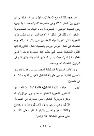 ‫ﺃﻤﺎ ﺤﺠﻡ ﺍﻟﺘﺸﺎﺒﻪ ﻤﻊ ﺍﻟﻤﺤﺎﻭﻻﺕ ﺍﻷﻭﺭﻭﺒﻴـﺔ؛ ﻓﻴﻜﻔـﻲ ﺃﻥ‬
‫ﻨﻘﺎﺭﻥ ﺒﻴﻥ "ﺸﻜل ٨٦"؛ ﻭﻫﻲ ﻤﻘﻁﻭﻋﺔ "ﺍﻟﺩﻡ" ﻟﻤﺤﻤـﺩ ﺒﻨـﻴﺱ،‬
‫ﻭﺒﻴﻥ ﻗﺼﻴﺩﺓ "ﺃﺒﻭﻟﻨﻴﻴﺭ"، ﺍﻟﻤﻌﻨﻭﻨـﺔ ﺒــ"ﺍﻟﻴﻤﺎﻤـﺔ ﺍﻟﻤﺼـﻠﻭﺒﺔ‬
‫ﻭﺍﻟﻨﺎﻓﻭﺭﺓ"؛ ﻭﺫﻟﻙ ﻓﻲ "ﺸﻜل ٢٥"؛ ﻓﺄﺒﻭﻟﻨﻴﻴﺭ ﻴﺭﺴﻡ ﺒﺎﻟﺴـﻁﻭﺭ‬
‫ﺍﻟﺸﻌﺭﻴﺔ ﺸﻜل ﻨﺎﻓﻭﺭﺓ ﻤﻴﺎﻩ ﻨﺎﺒﻌﺔ ﻤﻥ ﻋﻴﻥ ﺒﺎﻜﻴـﺔ، ﻭﺘﺘﻌـﺭﺝ‬
‫ﺍﻟﻜﻠﻤﺎﺕ ﻓﻲ ﺸﻜل ﺃﻗﻭﺍﺱ ﻟﻴﺭﺴﻡ ﺒﺎﻟﻘﺼﻴﺩﺓ ﺸﻜل ﺍﻟﻨﺎﻓﻭﺭﺓ؛ ﺇﻨﻬﺎ‬
‫ﺍﻟﻔﻜﺭﺓ ﺍﻟﺘﺸﻜﻴﻠﻴﺔ ﻨﻔﺴﻬﺎ ﺍﻟﺘﻲ ﹸﻔﺫﺕ ﻋﻨﺩ "ﻤﺤﻤـﺩ ﺒﻨـﻴﺱ" ﻓـﻲ‬
                         ‫ﻨ‬
‫ﻤﻘﻁﻭﻋﺔ "ﻭﺍﻟﺩﻡ"؛ ﺤﻴﺙ ﺭﺴﻡ ﺒﺎﻟﺴﻁﻭﺭ ﺍﻟﺸﻌﺭﻴﺔ ﺴﻴﻼﻥ ﺍﻟﺩﻡ ﻓﻲ‬
                             ‫ﺸﺭﺍﻴﻴﻥ ﺍﻟﻜﻠﻤﺎﺕ ﻜﻤﺎ ﻭﻀﺤﻨﺎ.‬
‫ﻭﺇﻥ ﻜﺎﻨﺕ ﺍﻟﻤﺤﺎﻭﻟﺔ ﺍﻟﺘﺸﻜﻴﻠﻴﺔ ﻟﻤﺤﻤﺩ ﺒﻨـﻴﺱ ﻫﻨـﺎ ﺘﻤﺘـﺎﺯ‬
‫ﺒﺘﺤﺴﻴﻥ ﺍﻟﻔﻜﺭﺓ؛ ﻓﻴﺤﻴﻲ ﻁﺭﻴﻘﺔ ﺍﻟﺘﺸﻜﻴل ﺍﻟﻌﺭﺒﻲ ﺍﻟﻘﺩﻴﻡ ﻤﺘﻤﺜﻠـﺔ‬
                                             ‫ﻓﻲ ﻤﻠﻤﺤﻴﻥ:‬
‫: ﺇﺤﻴﺎﺀ ﻤﺭﻜﺯﻴﺔ ﺍﻟﺘﺸﻜﻴل؛ ﻓﻜﻠﻤﺔ "ﻭﺍﻟـﺩﻡ" ﺘﺘﺼـﺩﺭ‬      ‫ﺍﻷﻭل‬
‫ﺍﻟﺴﻁﻭﺭ ﺍﻟﺸﻌﺭﻴﺔ ﻟﻠﻤﻘﻁﻭﻋﺔ ﻤﻤﺎ ﺒـﺭﺭ ﻤﺭﻜﺯﻴﺘﻬـﺎ،‬
‫ﻭﻓﻜﺭﺓ ﻤﺭﻜﺯﻴﺔ ﺍﻟﺘﺸﻜﻴل ﺴﺒﻕ ﺘﻔﺴﻴﺭﻫﺎ ﻓﻲ ﺍﻟﻔﺼـل‬
‫ﺍﻷﻭل، ﻭﻫﻲ ﺘﻭﺤﻲ ﺒﻭﻻﺀ ﻷﺼﻭل ﻭﺠﺫﻭﺭ ﻭﺍﺠﺘﻤﺎﻉ‬
‫ﻭﺍﻟﺘﻔﺎﻑ ﻨﺤﻭ ﻭﺍﺤﺩ... ﻭﺍﻟﻭﺍﻭ ﻗﺩ ﺘﻔﻴﺩ ﻤﻌﻨﻰ ﺍﻟﻘﺴـﻡ‬
                  ‫ﻋﻠﻰ ﺤﻘﺎﺌﻕ ﺍﻟﻤﺸﺎﻫﺩ ﻫﻨﺎ "ﻭﺍﻟﺩﻡ".‬

                     ‫- ٠٩٥ -‬
 