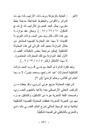 ‫: ﺍﻟﻌﻨﺎﻴﺔ ﺒﺎﻟﺯﺨﺭﻓﺔ ﻭﻭﺤـﺩﺍﺕ ﺍﻷﺭﺍﺒﻴﺴـﻙ؛ ﺤﻴـﺙ‬         ‫ﺍﻵﺨﺭ‬
‫ﺍﻟﺩﻭﺍﺌﺭ ﻭﺍﻷﻗﻭﺍﺱ ﻭﺍﻟﺨﻁﻭﻁ ﺍﻟﻤﺘﺩﺍﺨﻠﺔ ﻤﺩﻋﻤﺔ ﺒﺨﻁ‬
‫ﻤﻐﺭﺒﻲ، ﻴﻤﺜل ﺍﻟﺒﻌﺩ ﺍﻟﻌﻤﻴـﻕ ﻟﻸﺭﺍﺒﻴﺴـﻙ )ﺭﺍﺠـﻊ‬
‫ﺍﻟﺸﻜﻭل ١٦ / ٦٦ / ٧٦...(. ﻭﻴﻤﻜﻥ ﻋﻘﺩ ﻤﻭﺍﺯﻨـﺔ‬
‫ﺒﻴﻥ ﻫﺫﻩ ﺍﻷﺸـﻜﺎل ﻭﺒﻌـﺽ ﺍﻟﻤﺤـﺎﻭﻻﺕ ﺍﻟﻌﺭﺒﻴـﺔ‬
‫ﺍﻟﻘﺩﻴﻤﺔ، ﻻ ﺴﻴﻤﺎ ﻋﻨﺩ ﺍﻟﻤﻐﺎﺭﺒﺔ ﺃﻨﻔﺴﻬﻡ؛ ﻓﺴﻨﺸﻌﺭ ﻤﻥ‬
‫ﺨﻼل ﺍﻟﻤﻭﺍﺯﻨﺔ ﺒﺤﺠﻡ ﺍﻟﻤﺩ ﺍﻟﺘﺭﺍﺜﻲ ﻓﻲ ﻫﺫﻩ ﺍﻟﻤﺤﺎﻭﻟﺔ‬
‫ﺍﻟﺘﺸﻜﻴﻠﻴﺔ )ﻴﻤﻜﻥ ﻤﺭﺍﺠﻌﺔ ﺒﻌﺽ ﺘﺸﻜﻴﻼﺕ ﺍﻟﻔﺼـل‬
‫ﺍﻷﻭل ﻟﻌﻘﺩ ﺍﻟﻤﻭﺍﺯﻨﺔ ﻤﻊ ﺘﻠﻙ ﺍﻟﻤﺤﺎﻭﻻﺕ ﺍﻟﻤﻌﺎﺼﺭﺓ..‬
     ‫ﻻ ﺴﻴﻤﺎ ﺍﻷﺸﻜﺎل ﺃﺭﻗﺎﻡ: ٥ / ٨ / ٣١ / ٩...(.‬
‫ﻭﺘﻌﺩ ﻓﻜﺭﺓ ﺍﻟﺩﺍﺌﺭﺓ ﺜﻡ ﺍﻟﺘﺨﺘـﻴﻡ ﻫـﻲ ﺃﻗـﺭﺏ ﺍﻟﻤﺤـﺎﻭﻻﺕ‬
‫ﺍﻟﺘﺸﻜﻴﻠﻴﺔ ﻟﻤﺤﺎﻭﻻﺕ "ﻋﺒﺩ ﺍﷲ ﺭﺍﺠﻊ، ﻭﻤﺤﻤﺩ ﺒﻨﻴﺱ"، ﻻ ﺴـﻴﻤﺎ‬
                  ‫"ﺨﺎﺘﻡ ﺍﺒﻥ ﻗﻼﺘﺱ، ﻭﺨﺎﺘﻡ ﺍﻟﺭﻨﺩﻱ" )ﺵ ٩(.‬
‫ﺇﺫﻥ ﻓﻬﺫﻩ ﺍﻟﻤﺤﺎﻭﻟﺔ ﻤﺯﻴﺞ ﻋﺭﺒﻲ ﺃﻭﺭﻭﺒﻲ، ﻭﻗﺩ ﺠﻌﻠﺕ ﻤـﻥ‬
‫ﺍﻟﺘﺭﻜﻴﺏ ﺍﻟﺨﻁﻲ ﺍﻷﺭﺍﺒﻴﺴﻜﻲ ﺒﻌ ‪‬ﺍ ﺒﻼﻏﻴﺎ ﺒﺎﻟﻤﻔﻬﻭﻡ ﺍﻟﺒﺼـﺭﻱ،‬
                   ‫‪‬‬     ‫ﺩ‬
‫ﻭﺃﺼﺒﺤﺕ ﺍﻟﻠﻐﺔ ﺍﻟﺸﻌﺭﻴﺔ ﺠﺯ ‪‬ﺍ ﻤﻥ ﺍﻟﺘﺸﻜﻴل، ﻭﺍﻟﺘﺸﻜﻴل ﺠـﺯﺀ‬
                           ‫ﺀ‬
‫ﻤﻬﻡ ﻤﻥ ﺍﻟﺘﺠﺭﺒﺔ ﺍﻟﺸﻌﺭﻴﺔ؛ ﻓﺤﻘﻘﺕ ﺍﻟﻤﺤﺎﻭﻟﺔ ﻟﻠﻘﺼﻴﺩﺓ ﺍﻟﺘﺸﻜﻴﻠﻴﺔ‬
‫ﺇﻤﻜﺎﻨﻴﺔ ﺘﻭﺍﺠﺩ ﺍﻟﻭﺴﻴﻁ ﺍﻟﻤﺜﺎﻟﻲ ﻟﻤﺯﺝ ﺍﻟﻌﺎﻟﻡ ﺍﻟﻨﻔﺴـﻲ ﺒﺎﻟﻤـﺎﺩﻱ‬
                    ‫ﻭﺍﻟﺸﻌﺭﻱ ﺒﺎﻟﺘﺸﻜﻴﻠﻲ ﻓﻲ ﻗﺼﻴﺩﺓ ﺘﺸﻜﻴﻠﻴﺔ.‬


                      ‫- ١٩٥ -‬
 